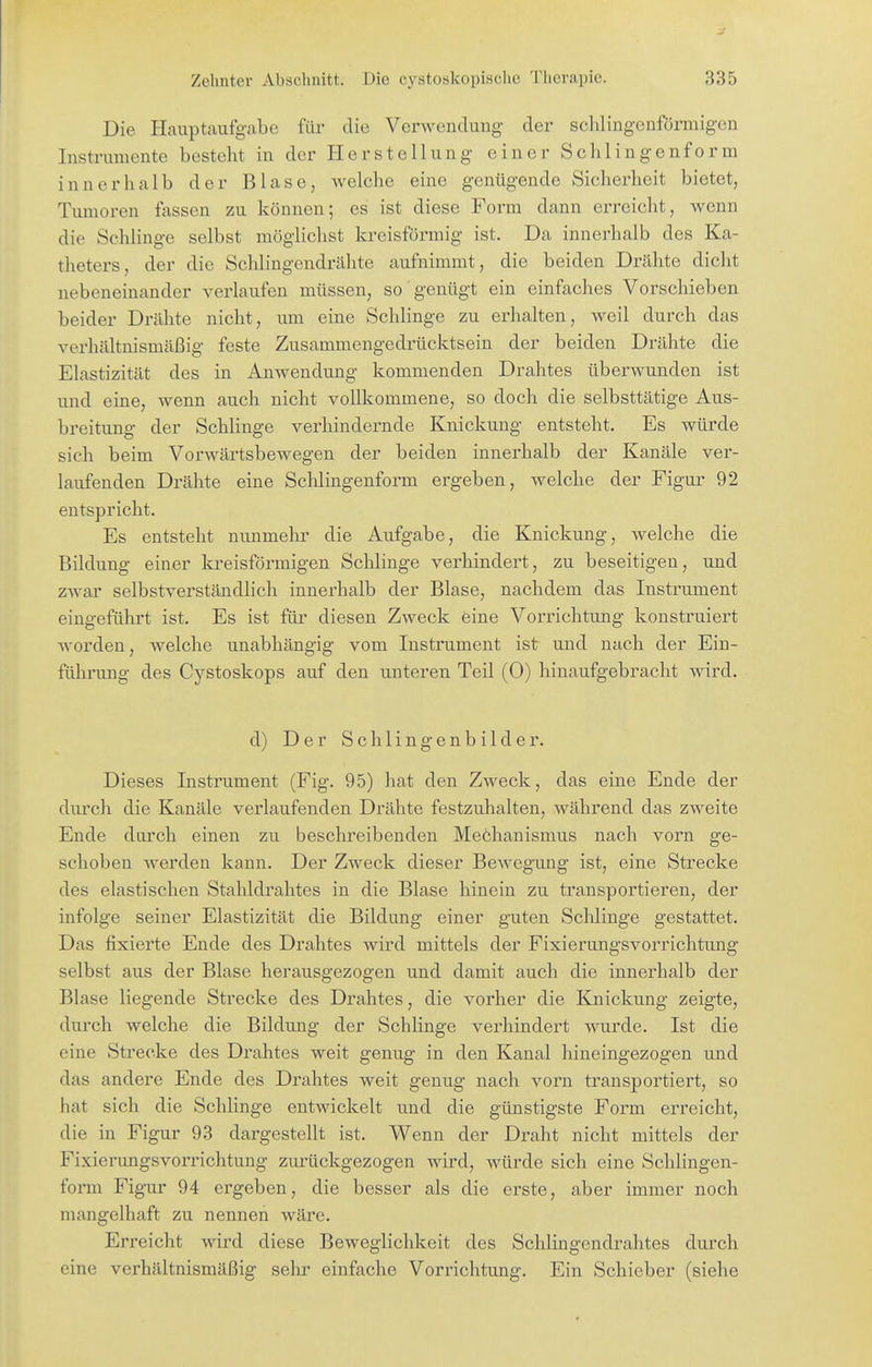 Die Hauptaufgabe für die Verwendung der schlingenförmigcn Instrumente besteht in der Herstellung einer Sehl in genform innerhalb der Blase, Avelche eine genügende Sicherheit bietet, Tumoren fassen zu können; es ist diese Form dann erreicht, wenn die Schlinge selbst möglichst kreisförmig ist. Da innerhalb des Ka- theters, der die Schiingendrähte aufnimmt, die beiden Drähte dicht nebeneinander verlaufen müssen, so genügt ein einfaches Vorschieben beider Drähte nicht, um eine Schlinge zu erhalten, weil durch das verhältnismäßig feste Zusammengedrücktsein der beiden Drähte die Elastizität des in Anwendung kommenden Drahtes überwunden ist und eine, wenn auch nicht vollkommene, so doch die selbsttätige Aus- breitung der SchHnge verhindernde Knickung entsteht. Es würde sich beim Vorwärtsbewegen der beiden innerhalb der Kanäle ver- laufenden Drähte eine Schlingenform ergeben, welche der Figur 92 entspricht. Es entsteht nunmehr die Aufgabe, die Knickung, welche die Bildung einer kreisförmigen Schlinge verhindert, zu beseitigen, und zwar selbstverständlich innerhalb der Blase, nachdem das Instrument eingeführt ist. Es ist für diesen Zweck eine Vorrichtung konstruiert Avorden, welche unabhängig vom Instrument ist und nach der Ein- führung des Cystoskops auf den unteren Teil (0) hinaufgebracht wird. d) Der S c h 1 i n g e n b i 1 d e r. Dieses Instrument (Fig. 95) hat den Zweck, das eine Ende der durch die Kanäle verlaufenden Drähte festzuhalten, während das zweite Ende durch einen zu beschreibenden Meöhanismus nach vorn ge- schoben werden kann. Der Zweck dieser Bewegung ist, eine Strecke des elastischen Stahldrahtes in die Blase hinein zu transportieren, der infolge seiner Elastizität die Bildung einer guten Schlinge gestattet. Das fixierte Ende des Drahtes wird mittels der FixierungsVorrichtung selbst aus der Blase herausgezogen und damit auch die innerhalb der Blase liegende Strecke des Drahtes, die vorher die Knickung zeigte, durch welche die Bildung der Schlinge verhindert wurde. Ist die eine Strecke des Drahtes weit genug in den Kanal hineingezogen und das andere Ende des Drahtes weit genug nach vorn transportiert, so hat sich die Schlinge entwickelt und die günstigste Form erreicht, die in Figur 93 dargestellt ist. Wenn der Draht nicht mittels der Fixierungsvorrichtung zurückgezogen wird, Avürde sich eine Schlingen- form Figur 94 ergeben, die besser als die erste, aber immer noch mangelhaft zu nennen wäre. Erreicht wird diese Beweglichkeit des Schiingendrahtes durch eine verhältnismäßig selir einfache Vorrichtung. Ein Schieber (siehe