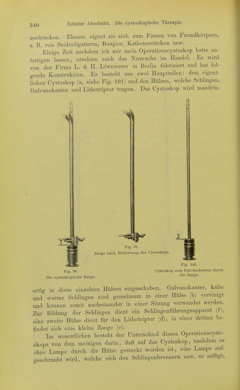 zerdrücken. Ebenso eignet sie sich zum Fassen von Fremdkörpern, z. B. von Seidcnligaturen, Bougies, Katheterstücken usw. Einige Zeit nachdem ich mir mein Operationscystoskop hatte an- fertigen lassen, erschien auch das NiTZESche im Handel. Es wird von der Firma L. & H. Löwenstein in Berlin fabriziert und hat fol- gende Konstruktion. Es besteht aus zwei Hauptteilen: dem eigent- lichen Cystoskop (a, siehe Fig. 101) und den Hülsen, welche Schlingen, Galvanokauter und Lithotriptor tragen. Das Cystoskop wird mandrin- Fig. 99. Zange nach Entfernung des Cystoskops. Fig. 98. Die cystoskopische Zange. Fig. 100. Cystoskop zum Durchschieben durch die Zange. artig in diese einzelnen Hülsen eingeschoben. Galvanokauter, kalte und warme Schlingen sind gemeinsam in einer Hülse (b) vereinigt imd können somit nacheinander in einer Sitzung verwendet werden. Zur Bildung der Schlingen dient ein Schlingenführungsapparat (f), eine zweite Hülse dient für den Lithotriptor (d), in einer dritten be- findet sich eine kleine Zange (e). Im wesentlichen besteht der Unterschied dieses Operationscysto- skops von dem meinigen darin, daß auf das Cystoskop, nachdem es ohne Lampe dui'ch die Hülse gesteckt worden ist, eine Lampe auf- geschraubt wird, welche sich den Schiingenbrennern usw. so anfugt,