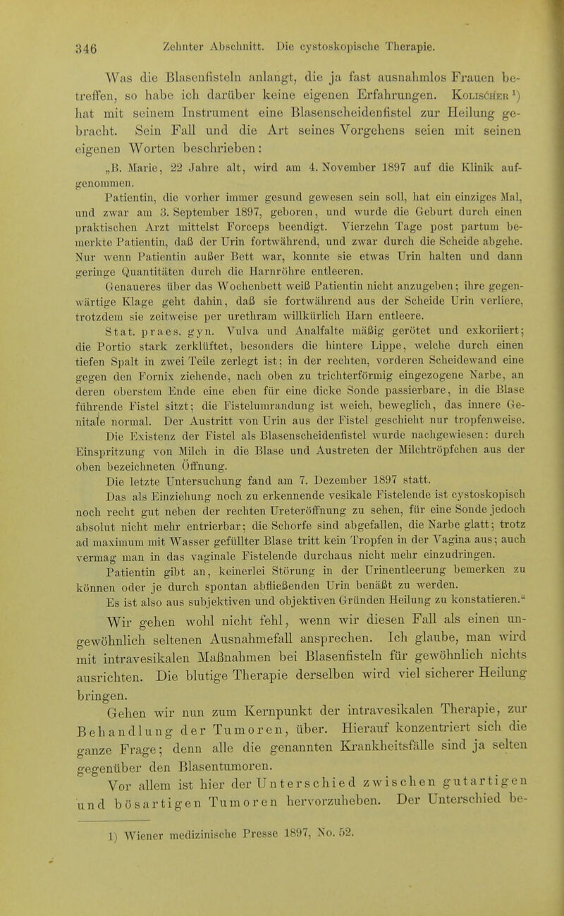 Was die Blaseufisteln anlangt, die ja fast ausnalimlos Frauen be- treffen, so habe icli darüber keine eigenen Erfahrungen. KolisCher ^) liat mit seinem Instrument eine Blascnscheideniistel zur Heilung ge- bracht. Sein Fall und die Art seines Vorgehens seien mit seinen eigenen Worten beschrieben: „B. Marie, 22 Jahre alt, wird am 4. November 1897 auf die Klinik auf- genommen. Patientin, die vorher immer gesund gewesen sein soll, hat ein einziges Mal, und zwar am 3. September 1897, geboren, und wurde die Geburt durch einen praktisclien Arzt mittelst Forceps beendigt. Vierzehn Tage post partum be- merkte Patientin, daß der Urin fortwährend, und zwar durch die Scheide abgehe. Nur wenn Patientin außer Bett war, konnte sie etwas Urin halten und dann geringe Quantitäten durch die Harnröhre entleeren. Genaueres über das Wochenbett weiß Patientin nicht anzugeben; ihre gegen- wärtige Klage geht dahin, daß sie fortwährend aus der Scheide Urin verliere, trotzdem sie zeitweise per urethram willkürlich Harn entleere. Stat. praes. gyn. Vulva und Analfalte mäßig gerötet und exkoriiert; die Portio stark zerklüftet, besonders die hintere Lippe, welche durch einen tiefen Spalt in zwei Teile zerlegt ist; in der rechten, vorderen Scheidewand eine gegen den Fornix ziehende, nach oben zu trichterförmig eingezogene Narbe, an deren oberstem Ende eine eben für eine dicke Sonde passierbare, in die Blase führende Fistel sitzt; die Fistelumrandung ist weich, beweglich, das innere Ge- nitale normal. Der Austritt von Urin aus der Fistel geschieht nur tropfenweise. Die Existenz der Fistel als Blasenscheidenfistel wurde nachgewiesen: durch Einspritzung von Milch in die Blase und Austreten der Milchtröpfchen aus der oben bezeichneten Öffnung. Die letzte Untersuchung fand am 7. Dezember 1897 statt. Das als Einziehung noch zu erkennende vesikale Fistelende ist cystoskopisch noch recht gut neben der rechten Ureteröffnung zu sehen, für eine Sonde jedoch absolut nicht mehr entrierbar; die Schorfe sind abgefallen, die Narbe glatt; trotz ad maximum mit Wasser gefüllter Blase tritt kein Tropfen in der Vagina aus; auch vermag man in das vaginale Fistelende durchaus nicht mehr einzudringen. Patientin gibt an, keinerlei Störung in der Urinentleerung bemerken zu können oder je durch spontan abfließenden Urin benäßt zu werden. Es ist also aus subjektiven und objektiven Gründen Heilung zu konstatieren. Wir gehen vs^ohl nicht fehl, wenn wir diesen Fall als einen un- gewöhnlich seltenen Ausnahmefall ansprechen. Ich glaube, man wird mit intravesikalen Maßnahmen bei Blasenfisteln für geAVöhnlich nichts ausrichten. Die blutige Therapie derselben wird viel sicherer Heilung bringen. Gehen wir nun zum Kernpunkt der intravesikalen Therapie, zur Behandlung der Tumoren, über. Hierauf konzentriert sich die ganze Frage; denn alle die genannten Krankheitsfälle sind ja selten gegenüber den Blasentumoren. Vor allem ist hier der Unterschied zAvischen gutartigen und bösartigen Tumoren hervorzuheben. Der Unterschied be- 1) Wiener medizinische Presse 1897, No. 52.