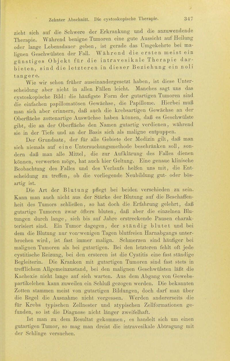 zieht sich auf die Schwere der Erkrankung und die anzuwendende Therapie. Während benigne Tumoren eine gute Aussicht auf Heilung oder lange Lebensdauer geben, ist gerade das Umgekehrte bei ma- lignen Geschwülsten der Fall. Während die ersten meist ein günstiges Objekt für die intravesikale Therapie dar- bieten, sind die letzteren in dieser Beziehung ein noli t a n g e r e. Wie Avir schon früher auseinandergesetzt haben, ist diese Unter- scheidung aber nicht in allen Fällen leicht. Manches sagt uns das cystoskopische Bild: die häufigste Form der gutartigen Tumoren sind die einfachen papillomatösen Gewächse, die Papillome. Hierbei muß man sich aber erinnern, daß auch die krebsartigen Gewächse an der Oberfläche zottenartige Auswüchse haben können, daß es Geschwülste gibt, die an der Oberfläche deu Namen gutartig verdienen, während sie in der Tiefe und an der Basis sich als maligne entpuppen. Der Grundsatz, der für alle Gebiete der Medizin gilt, daß man sich niemals auf eine Untersuchungsmethode beschränken soll, son- dern daß man alle Mittel, die zur Aufklärung des Falles dienen können, verwerten möge, hat auch hier Geltung. Eine genaue klinische Beobachtung des Falles und des Verlaufs ■ helfen uns mit, die Ent- scheidimg zu treffen, ob die vorliegende Neubildung gut- oder bös- artig ist. Die Art der Blutung pflegt bei beiden verschieden zu sein. Kann man auch nicht aus der Stärke der Blutung auf die Beschaffen- heit des Tumors schließen, so hat doch die Erfahrung gelehrt, daß gutartige Tumoren zwar öfters bluten, daß aber die einzelnen Blu- tungen durch lange, sich bis auf Jahre erstreckende Pausen charak- terisiert sind. Ein Tumor dagegen, der ständig blutet und bei dem die Blutung nur von-wenigen Tagen blutfreien Harnabgangs unter- brochen wird, ist fast immer malign. Schmerzen sind häufiger bei malignen Tumoren als bei gutartigen. Bei den letzteren fehlt oft jede cystitische Reizung, bei den ersteren ist die Cystitis eine fast ständige Begleiterin. Die Kranken mit gutartigen Tumoren sind fast stets in trefilichem Allgemeinzustand, bei den malignen Geschwülsten läßt die Kachexie nicht lange auf sich warten. Aus dem Abgang von Gewebs- partikelchen kann zuweilen ein Schluß gezogen werden. Die bekannten Zotten stammen meist von gutartigen Bildungen, doch darf man über die Regel die Ausnahme nicht vergessen. Werden andererseits die für Krebs typischen Zellnester und atypischen Zellformationen ge- funden, so ist die Diagnose nicht länger zweifelhaft. Ist man zu dem Resultat gekommen, es handelt sich um einen gutartigen Tumor, so mag man dreist die intravesikale Abtragung mit der Schlinge versuchen.