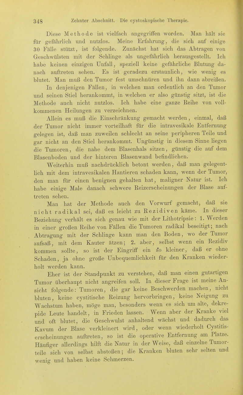 Diese Methode ist vielfach angegriffen worden. Man hält sie für g-efUhrlich und nutzlos. Meine Erfahrung, die sich auf einige 30 Fälle stützt, ist folgende. Zunächst hat sich das Abtragen von Geschwülsten mit der Schlinge als ungefährlich herausgestellt. Ich habe keinen einzigen Unfall, speziell keine gefährliche Blutung da- nach auftreten sehen. Es ist geradezu erstaunlich, wie wenig es blutet. Man muß den Tumor fest umschnüren und ihn dann abreißen. In denjenigen Fällen, in welchen man ordentlich an den Tumor und seinen Stiel herankommt, in welchen er also günstig sitzt, ist die Methode auch nicht nutzlos. Ich habe eine ganze Reihe von voll- kommenen Heilungen zu verzeichnen. Allein es muß die Einschränkung gemacht werden, einmal, daß der Tumor nicht immer vorteilhaft für die intravesikale Entfernung gelegen ist, daß man zuweilen schlecht an seine peripheren Teile und gar nicht an den Stiel herankommt. Ungünstig in diesem Sinne liegen die Tumoren, die nahe dem Blasenhals sitzen, günstig die auf dem Blasenboden und der hinteren Blasenwand befindlichen. Weiterhin muß nachdrücklich betont werden, daß man gelegent- hch mit dem intravesikalen Hantieren schaden kann, wenn der Tumor, den man für einen benignen gehalten hat, mahgner Natur ist. Ich habe einige Male danach schwere Reizerscheinungen der Blase auf- treten sehen. Man hat der Methode auch den Vorwurf gemacht, daß sie nicht radikal sei, daß es leicht zu Rezidiven käme. In dieser Beziehung verhält es sich genau wie mit der Lithotripsie: I.Werden in einer großen Reihe von Fällen die Tumoren radikal beseitigt; nach Abtragung mit der Schlinge kann man den Boden, wo der Tumor aufsaß, mit dem Kanter ätzen; 2. aber, selbst wenn ein Rezidiv kommen sollte, so ist der Eingriff ein ^o kleiner, daß er ohne Schaden, ja ohne große Unbequemlichkeit für den Kranken wieder- holt werden kann. Eher ist der Standpunkt zu verstehen, daß man einen gutartigen Tumor überhaupt nicht angreifen soll. In dieser Frage ist meine An- sicht folgende: Tumoren, die gar keine Beschwerden machen, nicht bluten, keine cystitische Reizung hervorbringen, keine Neigung zu Wachstum haben, möge man, besonders wenn es sich um alte, dekre- pide Leute handelt, in Frieden lassen. Wenn aber der Kranke viel und oft blutet, die Geschwulst anhaltend wächst und dadui'ch das Kavum der Blase verkleinert wird, oder wenn wiederholt Cystitis- erscheinungen auftreten, so ist die operative Entfernung am Platze. Häufiger allerdings hilft die Natur in der Weise, daß einzelne Tumor- teile sich von selbst abstoßen; die Banken bluten sehr selten und wenig und haben keine Schmerzen.