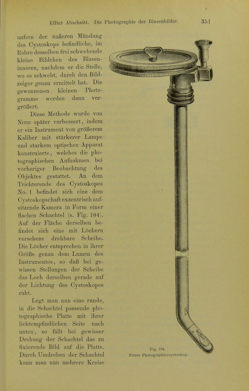 kleinen Photo- werden dann ver- unfern der ilußcren Mündung des Cystoskops befindliche, im Rohre desselben frei schwebende kleine Bildchen des Blasen- inneren, nachdem er die Stelle, Avo es schwebt, durch den Bild- zeiger genau ermittelt hat. Die o-ewonnenen gramme größert. Diese Methode wurde von NiTZE später verbessert, indem er ein Instrument von größerem Kaliber mit stärkerer Lampe und starkem optischen Apparat konstruierte, welches die pho- tographischen Aufnahmen bei vorheriger Beobachtung des Objektes gestattet. An dem Trichterende des Cystoskopes No. 1 befindet sich eine dem Cystoskopschaft exzentrisch auf- sitzende Kamera in Form einer flachen Schachtel (s. Fig. 104). Auf der Fläche derselben be- findet sich eine mit Löchern versehene drehbare Scheibe. Die Löcher entsprechen in ihrer Größe genau dem Lumen des Instrumentes, so daß bei ge- wissen Stellungen der Scheibe das Loch derselben gerade auf der Lichtung des Cystoskopes ruht. Legt man nun eine runde, in die Schachtel passende pho- tographische Platte mit ihrer lichtempfindlichen Seite nach unten, so fällt bei gewisser Drehung der Schachtel das zu fixierende Bild auf die Platte. Durch Umdrehen der Schachtel kann man nun mehrere Kreise Fig. lOi. Kitzes Photographiercystoskop.