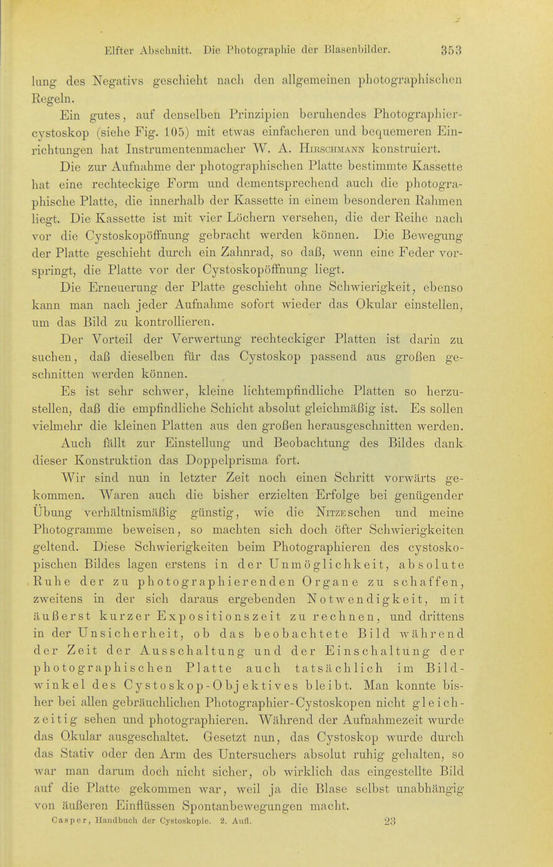 lung des Negativs geschieht nacli den allgemeinen photographischen Regeln. Ein gutes, auf denselben Prinzipien beruhendes Photographier- cystoskop (siehe Fig. 105) mit etwas einfacheren und bequemeren Ein- richtungen hat Instrumentenmacher W. A. Hirschmann konstruiert. Die zur Aufnahme der photographischen Platte bestimmte Kassette hat eine rechteckige Form und dementsprechend auch die photogra- phische Platte, die innerhalb der Kassette in einem besonderen Rahmen liesft. Die Kassette ist mit vier Löchern versehen, die der Reihe nach vor die Cystoskopöffnung gebracht werden können. Die Bewegung der Platte geschieht durch ein Zalinrad, so daß, wenn eine Feder vor- springt, die Platte vor der Cystoskopöffnung liegt. Die Erneuerung der Platte geschieht ohne Schwierigkeit, ebenso kann man nach jeder Aufnahme sofort vdeder das Okular einstellen, um das Bild zu kontrollieren. Der Vorteil der Verwertung rechteckiger Platten ist darin zu suchen, daß dieselben für das Cystoskop passend aus großen ge- schnitten werden können. Es ist sehr schwer, kleine lichtempfindliche Platten so herzu- stellen, daß die empfindliche Schicht absolut gleichmäßig ist. Es sollen vielmehr die kleinen Platten aus den großen herausgeschnitten werden. Auch fällt zur Einstellung und Beobachtung des Bildes dank dieser Konstruktion das Doppelprisma fort. Wir sind nun in letzter Zeit noch einen Schritt vorwärts ge- kommen. Waren auch die bisher erzielten Erfolge bei genügender Übung verhältnismäßig günstig, wie die Nitzesehen und meine Photogramme beweisen, so machten sich doch öfter Schwierigkeiten geltend. Diese Schwierigkeiten beim Photographieren des cystosko- pischen Bildes lagen erstens in der Unmöglichkeit, absolute Ruhe der zu photographierenden Organe zu schaffen, zweitens in der sich daraus ergebenden Notwendigkeit, mit äußerst kurzer Expositionszeit zu rechnen, und drittens in der Unsicherheit, ob das beobachtete Bild während der Zeit der Ausschaltung und der Einschaltung der photographischen Platte auch tatsächlich im Bild- winkel des Cystoskop-Objektives bleibt. Man konnte bis- her bei allen gebräuchlichen Photographier-Cystoskopen nicht gleich- zeitig sehen und photographieren. Während der Aufnahmezeit wurde das Okular ausgeschaltet. Gesetzt nun, das Cystoskop wurde durch das Stativ oder den Arm des Untersuchers absolut ruhig gehalten, so war man darum doch nicht sicher, ob wirklich das eingestellte Bild auf die Platte gekommen war, weil ja die Blase selbst unabhängig von äußeren Einflüssen Spontanbewegungen macht. Casper, Handbuch der Cystoskopie. 2. Aufl. 23