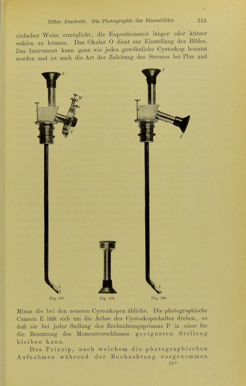 einfacher Weise ermög-licht, die Expositiouszeit länger oder kürzer wählen zu können. Das Okular 0 dient zur Einstellung des Bildes. Das Instrument kann ganz wie jedes gewöhnliche Cystoskop benutzt werden und ist auch die Art der Zuleitung des Stromes bei Plus und Fig. 107. Fig. 109. Fig. 108. Minus die bei den neueren Cystoskopen übliche. Die photographische Camera E läßt sich um die Achse des Cystoskopschaftes drehen, so daß sie bei jeder Stellung des Beobachtungsprismas P in einer für die Benutzung des Momentverschlusses geeigneten Stellung bleiben kann. Das Prinzip, nach welchem die photographischen Aufnahmen während der Beobachtung vorgenommen 23*