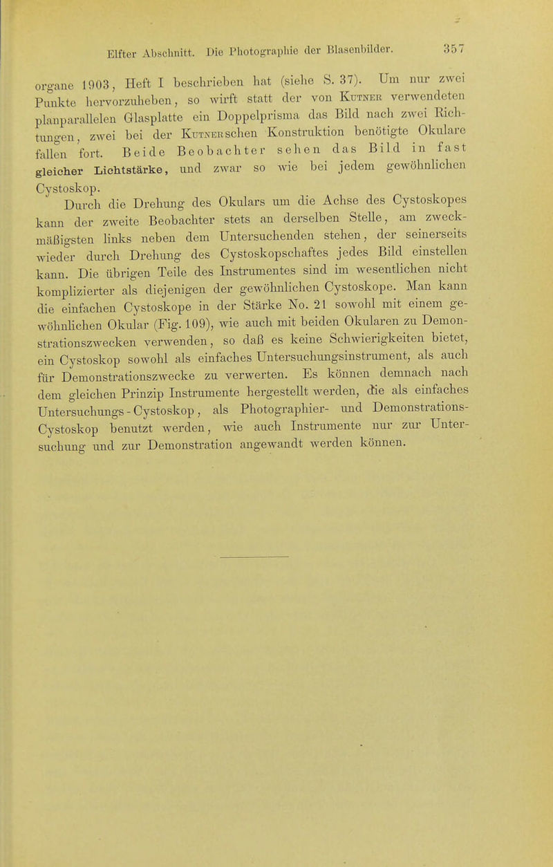 org-ane 1903, Heft I beschrieben hat (siehe S. 37). Um nur zwei PiSikte hervorziüieben, so wirft statt der von Kutner verwendeten planparallelen Glasplatte ein Doppelprisma das Bild nach zwei Rich- tungen, zwei bei der Kutner sehen Konstruktion benötigte Okulare fallen fort. Beide Beobachter sehen das Bild in fast gleicher Lichtstärke, und zwar so wie bei jedem gewöhalichen Cystoskop. Durch die Drehung des Okulars um die Achse des Cystoskopes kann der zweite Beobachter stets an derselben Stelle, am zweck- mäßigsten links neben dem Untersuchenden stehen, der seinerseits wieder durch Drehung des Cystoskopschaftes jedes Bild einstellen kann. Die übrigen Teile des Instrumentes sind im wesentlichen nicht komplizierter als diejenigen der gewöhnlichen Cystoskope. Man kann die einfachen Cystoskope in der Stärke No. 21 sowohl mit einem ge- wöhnhchen Okular (Fig. 109), wie auch mit beiden Okularen zu Demon- strationszwecken verwenden, so daß es keine Schwierigkeiten bietet, ein Cystoskop sowohl als einfaches Untersuchungsinstrument, als auch für Demonstrationszwecke zu verwerten. Es können demnach nach dem gleichen Prinzip Instrumente hergestellt werden, die als einfaches Untersuchungs - Cystoskop, als Photographier- und Demonstrations- Cystoskop benutzt werden, wie auch Instrumente nur zur Unter- suchung und zur Demonstration angewandt werden können.