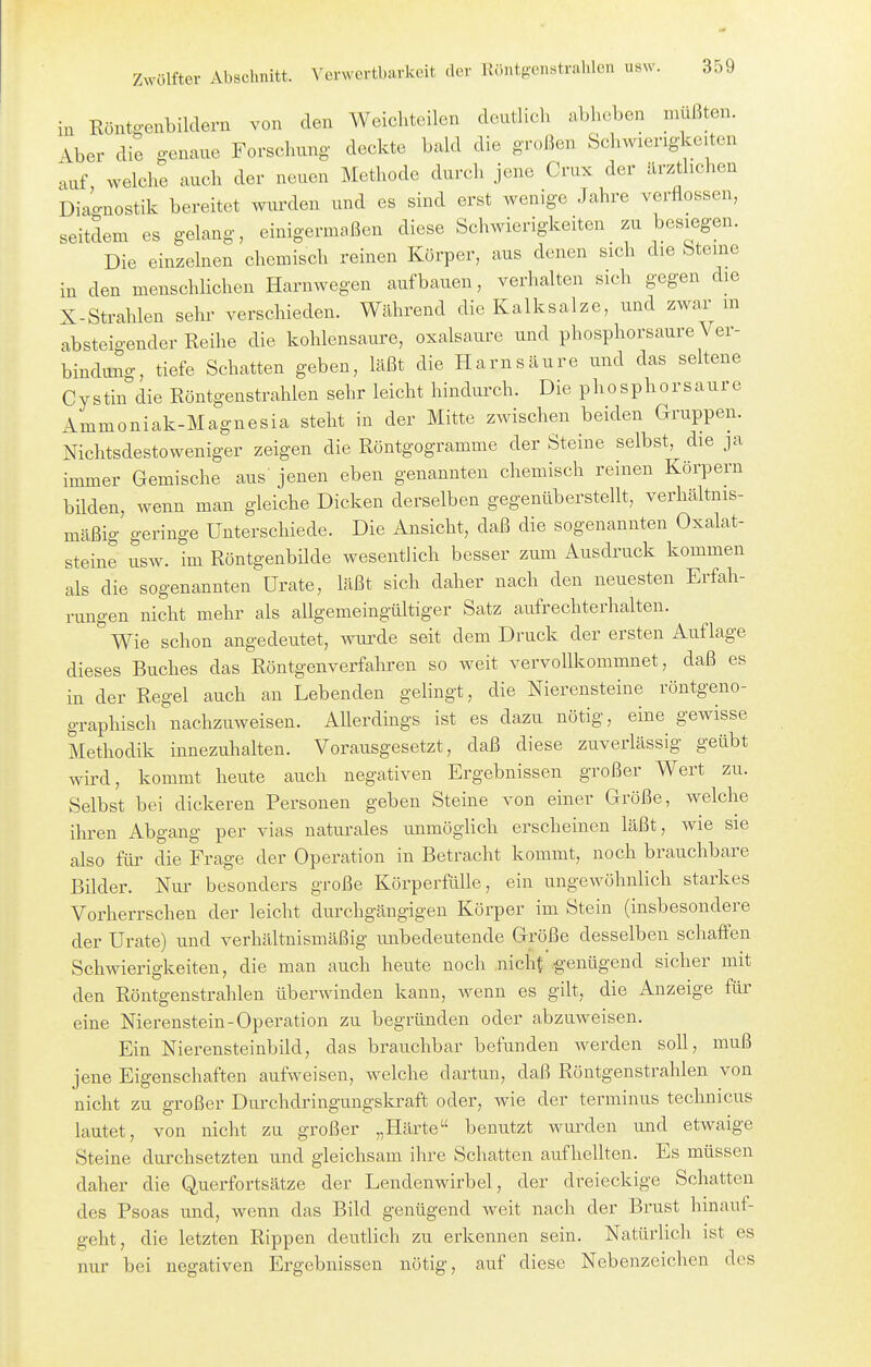 in Köntg-enbildern von den Weicliteilen deutlich abheben müßten. Aber die genaue Forschung deckte bakl die großen Schwierigkeiten auf welche auch der neuen Methode durch jene Crux der ärztlichen Diao-nostik bereitet wurden und es sind erst wenige Jahre verflossen, seitdem es gelang, einigermaßen diese Schwierigkeiten zu besiegen. Die einzelnen chemisch reinen Körper, aus denen sich die Steine iu den menschlichen Harnwegen aufbauen, verhalten sich gegen die X-Strahlen sehr verschieden. Während die Kalksalze, und zwar in absteigender Reihe die kohlensaure, oxalsaure und phosphorsaure Ver- bindung, tiefe Schatten geben, läßt die Harnsäure und das seltene Cystin die Röntgenstrahlen sehr leicht hindurch. Die phosphorsaure Ammoniak-Magnesia steht in der Mitte zwischen beiden Gruppen. Nichtsdestoweniger zeigen die Röntgogramme der Steine selbst, die ja immer Gemische aus jenen eben genannten chemisch reinen Körpern bilden, wenn man gleiche Dicken derselben gegenüberstellt, verhältnis- mäßig geringe Unterschiede. Die Ansicht, daß die sogenannten Oxalat- steine usw. im RöntgenbUde wesentlich besser zum Ausdruck kommen als die sogenannten Urate, läßt sich daher nach den neuesten Erfah- rungen nicht mehr als allgemeingültiger Satz aufrechterhalten. Wie schon angedeutet, wurde seit dem Druck der ersten Auflage dieses Buches das Röntgenverfahren so weit vervollkommnet, daß es in der Regel auch an Lebenden gelingt, die Nierensteine röntgeno- graphisch nachzuweisen. Allerdmgs ist es dazu nötig, eine gewisse Methodik innezuhalten. Vorausgesetzt, daß diese zuverlässig geübt wird, kommt heute auch negativen Ergebnissen großer Wert zu. Selbst bei dickeren Personen geben Steine von einer Größe, welche ihren Abgang per vias naturales unmöglich erscheinen läßt, wie sie also für die Frage der Operation in Betracht kommt, noch brauchbare Bilder. Nur besonders große Körperfülle, ein ungewöhnlich starkes Vorherrschen der leicht durchgängigen Körper im Stein (insbesondere der Urate) und verhältnismäßig imbedeutende Größe desselben schaffen Schwierigkeiten, die man auch heute noch nicht ^'enügend sicher mit den Röntgenstrahlen überwinden kann, wenn es gilt, die Anzeige für eine Nierenstein-Operation zu begründen oder abzuweisen. Ein Nierensteinbild, das brauchbar befunden werden soll, muß jene Eigenschaften aufweisen, welche dartun, daß Röntgenstrahlen von nicht zu großer Durchdringungslo-aft oder, wie der terminus technicus lautet, von nicht zu großer „Härte benutzt wurden und etwaige Steine durchsetzten und gleichsam ihre Schatten aufhellten. Es müssen daher die Querfortsätze der Lendenwirbel, der dreieckige Schatten des Psoas und, wenn das Bild genügend weit nach der Brust hinauf- geht, die letzten Rippen deutlich zu erkennen sein. Natürlich ist es nur bei negativen Ergebnissen nötig, auf diese Nebenzeichen des