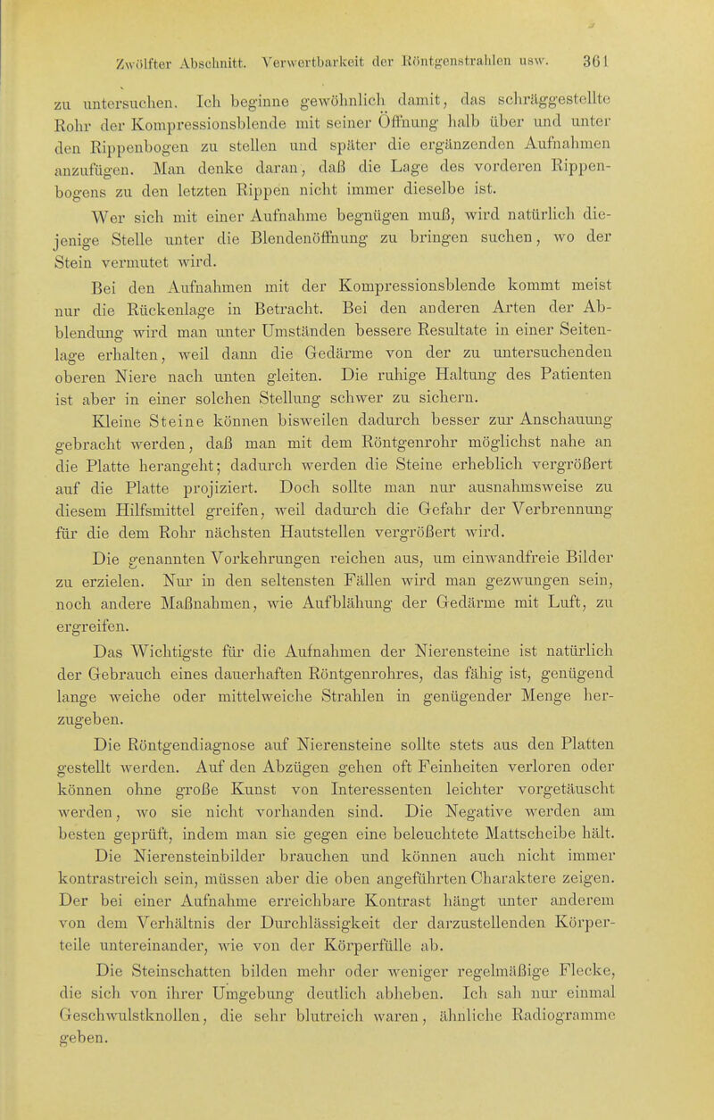 zu untersuchen. Ich beginne gewöhnlicli damit, das schräggestellte Rohr der Kompressionsblende mit seiner Öffnung halb über und unter den Rippenbogen zu stellen und später die ergänzenden Aufnahmen anzufügen. Man denke daran, daß die Lage des vorderen Rippen- bogens zu den letzten Rippen nicht immer dieselbe ist. Wer sich mit einer Aufnahme begnügen muß, wird natürlich die- jenige Stelle unter die Blendenöffnung zu bringen suchen, wo der Stein vermutet wird. Bei den Aufnahmen mit der Kompressionsblende kommt meist nur die Rückenlage in Betracht. Bei den anderen Arten der Ab- biendung wird man unter Umständen bessere Resultate in einer Seiten- lao-e erhalten, weil dann die Gedärme von der zu untersuchenden oberen Niere nach unten gleiten. Die ruhige Haltung des Patienten ist aber in einer solchen Stellung schwer zu sichern. Kleine Steine können bisweilen dadurch besser zur Anschauung gebracht werden, daß man mit dem Röntgenrohr möglichst nahe an die Platte herangeht; dadurch werden die Steine erheblich vergrößert auf die Platte projiziert. Doch sollte man nur ausnahmsweise zu diesem Hilfsmittel greifen, weil dadurch die Gefahr der Verbrennung für die dem Rohr nächsten Hautstellen vergrößert wird. Die genannten Vorkehrungen reichen aus, um einwandfreie Bilder zu erzielen. Nui' in den seltensten Fällen wird man gezwungen sein, noch andere Maßnahmen, wie Aufblähung der Gedärme mit Luft, zu ergreifen. Das Wichtigste für die Aufnahmen der Nierensteine ist natürlich der Gebrauch eines dauerhaften Röntgenrohres, das fähig ist, genügend lange weiche oder mittelweiche Strahlen in genügender Menge her- zugeben. Die Röntgendiagnose auf Nierensteine sollte stets aus den Platten gestellt werden. Auf den Abzügen gehen oft Feinheiten verloren oder können ohne große Kunst von Interessenten leichter vorgetäuscht werden, wo sie nicht vorhanden sind. Die Negative werden am besten geprüft, indem man sie gegen eine beleuchtete Mattscheibe hält. Die Nierensteinbilder brauchen und können auch nicht immer kontrastreich sein, müssen aber die oben angeführten Charaktere zeigen. Der bei einer Aufnahme erreichbare Kontrast hängt unter anderem von dem Verhältnis der Durchlässigkeit der darzustellenden Körper- teile untereinander, wie von der Körperfülle ab. Die Steinschatten bilden mehr oder weniger regelmäßige Flecke, die sich von ihrer Umgebung deutlich abheben. Ich sah nur einmal Geschwulstknollen, die sehr blutreich waren, ähnliche Radiogrammc geben.