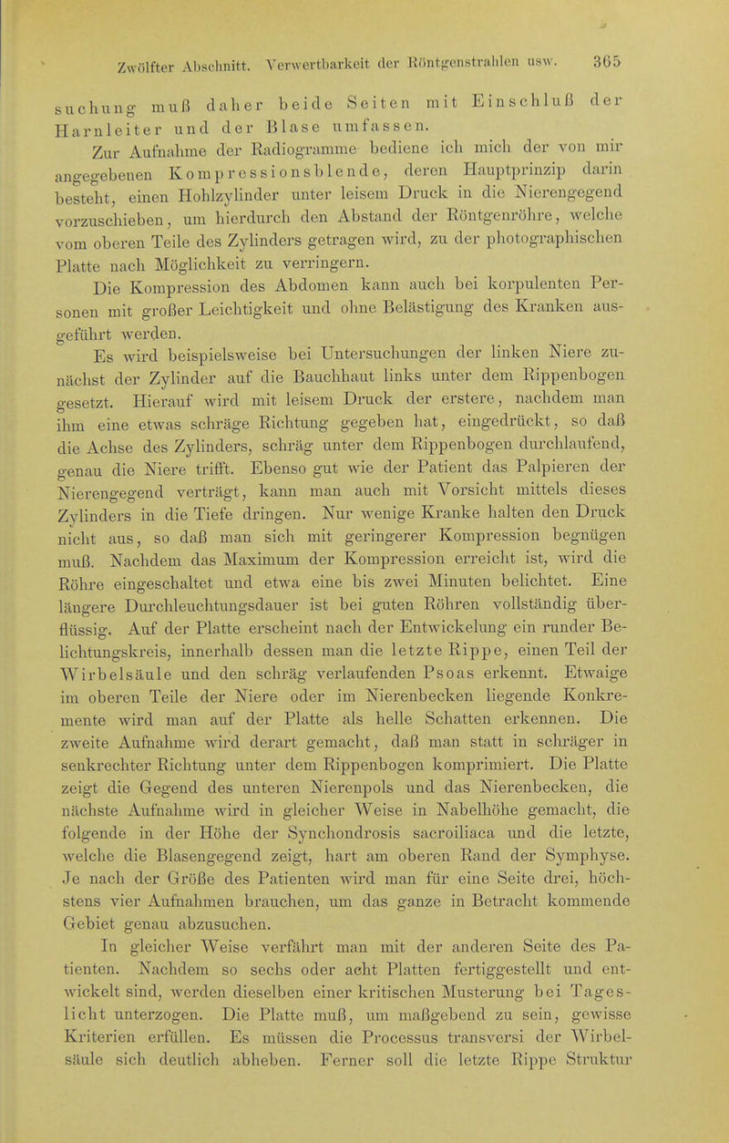 suchung muß daher beide Seiten mit Einschluß der Harnleiter und der Blase umfassen. Zur Aufnahme der Radiogramme bediene ich mich der von mir angegebenen Kompressionsblende, deren Hauptprinzip darin besteht, einen HohlzyUnder unter leisem Druck in die Nierengegend vorzuschieben, um hierdurch den Abstand der Röntgenröhre, welche vom oberen Teile des Zyhnders getragen wird, zu der photographischen Platte nach Möglichkeit zu verringern. Die Kompression des Abdomen kann auch bei korpulenten Per- sonen mit großer Leichtigkeit und ohne Belästigung des Kranken aus- geführt werden. Es wird beispielsweise bei Untersuchungen der linken Niere zu- nächst der Zylinder auf die Bauchhaut links unter dem Rippenbogen gesetzt. Hierauf wird mit leisem Druck der erstere, nachdem man ihm eine etwas schräge Richtung gegeben hat, eingedrückt, so daß die Achse des Zylinders, schräg unter dem Rippenbogen durchlaufend, genau die Niere trifft. Ebenso gut wie der Patient das Palpieren der Nierengegend verträgt, kann man auch mit Vorsicht mittels dieses Zylinders in die Tiefe dringen. Nur wenige Kranke halten den Druck nicht aus, so daß man sich mit geringerer Kompression begnügen muß. Nachdem das Maximum der Kompression erreicht ist, wird die Röhre eingeschaltet und etwa eine bis zwei Minuten belichtet. Eine längere Durchleuchtungsdauer ist bei guten Röhren vollständig über- flüssig. Auf der Platte erscheint nach der Entwickelung ein runder Be- lichtungskreis, innerhalb dessen man die letzte Rippe, einen Teil der Wirbelsäule und den schräg verlaufenden Psoas erkennt. Etwaige im oberen Teile der Niere oder im Nierenbecken liegende Konkre- mente wird man auf der Platte als helle Schatten ex'kennen. Die zweite Aufnahme wnrd derart gemacht, daß man statt in schräger in senkrechter Richtung unter dem Rippenbogen komprimiert. Die Platte zeigt die Gegend des unteren Nierenpols und das Nierenbecken, die nächste Aufnahme wird in gleicher Weise in Nabelhöhe gemacht, die folgende in der Höhe der Synchondrosis sacroiliaca und die letzte, welche die Blasengegend zeigt, hart am oberen Rand der Symphyse. Je nach der Große des Patienten wird man für eine Seite drei, höch- stens vier Aufnahmen brauchen, um das ganze in Betracht kommende Gebiet genau abzusuchen. In gleicher Weise verfährt man mit der anderen Seite des Pa- tienten. Nachdem so sechs oder acht Platten fertiggestellt und ent- wickelt sind, werden dieselben einer kritischen Musterung bei Tages- licht unterzogen. Die Platte muß, um maßgebend zu sein, gewisse Kriterien erfüllen. Es müssen die Processus transversi der Wirbel- säule sich deutlich abheben. Ferner soll die letzte Rippe Struktm^
