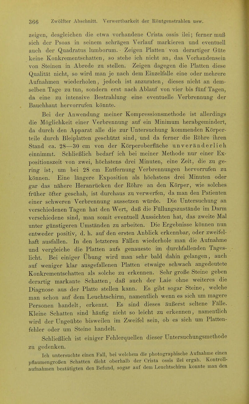 zeigen, desgleichen die etwa vorhandene Crista ossis ilei; ferner muß sich der Psoas in seinem schrägen Verlauf markieren und eventuell auch der Quadratus lumborum. - Zeigen Platten von derartiger Güte keine Konkrementschatten, so stehe ich nicht an, das Vorhandensein von Steinen in Abrede zu stellen. Zeigen dagegen die Platten diese Qualität nicht, so wird man je nach dem Einzelfalle eine oder mehrere Aufnahmen wiederholen, jedoch ist anzuraten, dieses nicht an dem- selben Tage zu tun, sondern erst nach Ablauf von vier bis fünf Tagen, da eine zu intensive Bestrahlung eine eventuelle Verbrennung der Bauchhaut hervorrufen könnte. Bei der Anwendung meiner Kompressionsmethode ist allerdings die Möglichkeit einer Verbrennung auf ein Minimum herabgemindert, da durch den Apparat alle die zur Untersuchung kommenden Körper- teile durch Bleiplatten geschützt sind, und da ferner die Röhre ihren Stand ca. 28—30 cm von der Körperoberfläche unveränderlich einnimmt. Schließlich bedarf ich bei meiner Methode nur einer Ex- positionszeit von zwei, höchstens drei Minuten, eine Zeit, die zu ge- ring ist, um bei 28 cm Entfernung Verbrennungen hervorrufen zu können. Eine längere Exposition als höchstens drei Minuten oder gar das nähere Heranrücken der Röhre an den Körper, wie solches früher öfter geschah, ist durchaus zu verwerfen, da man den Patienten einer schweren Verbrennung aussetzen würde. Die Untersuchung an verschiedenen Tagen hat den Wert, daß die FüUungszustände im Darm verschiedene sind, man somit eventuell Aussichten hat, das zweite Mal unter günstigeren Umständen zu arbeiten. Die Ergebnisse können nun entweder positiv, d. h. auf den ersten Anblick erkennbar, oder zweifel- haft ausfallen. In den letzteren Fällen wiederhole man die Aufnahme und vergleiche die Platten aufs genaueste im durchfallenden Tages- licht. Bei einiger Übung wird man sehr bald dahin gelangen, auch auf weniger klar ausgefallenen Platten etwaige schwach angedeutete Konkrementschatten als solche zu erkennen. Selir große Steine geben derartig markante Schatten, daß auch der Laie ohne weiteres die Diagnose aus der Platte stellen kann. Es gibt sogar Steine, welche man schon auf dem Leuchtschirm, namentlich wenn es sich um magere Personen handelt, erkennt. Es sind dieses äußerst seltene Fälle. Kleine Schatten sind häutig nicht so leicht zu erkennen, namentlich wird der Ungeübte bisweilen im Zweifel sein, ob es sich um Platten- fehler oder um Steine handelt. Schließlich ist einiger Fehlerquellen dieser Untersuchungsmethode zu gedenken. Ich untersuchte einen Fall, bei welchem die photographische Aufnahme einen pflaumengroßen Schatten dicht oberhalb der Crista ossis ilei ergab. Kontroll- aufnahraen bestätigten den Befund, sogar auf dem Leuchtschirm konnte man den