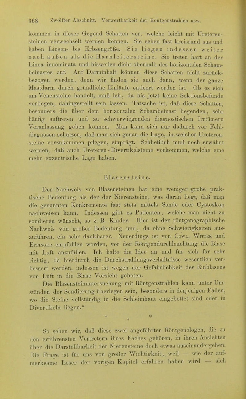 kommen in dieser Gegend Scluitten vor, welche leicht mit Ureteren- steinen verwechselt werden können. Sie sehen fast kreisrund aus und haben Linsen- bis Erbsengroße. Sie liegen indessen weiter nach außen als die Harnleiter steine. Sie treten hart an der Linea innominata und bisweilen dicht oberhalb des horizontalen Scham- beinastes auf. Auf Darminhalt können diese Schatten nicht zurück- bezog-en werden, denn wir finden sie auch dann, wenn der ganze Mastdarm dui'ch gründliche Einlaufe entleert worden ist. Ob es sich um Venensteine handelt, muß ich, da bis jetzt keine Sektionsbefunde vorliegen, dahingestellt sein lassen. Tatsache ist, daß diese Schatten, besonders die über dem horizontalen Schambeinast liegenden, sehr häufig auftreten und zu schwerwiegenden diagnostischen Irrtümern Vei'anlassung geben können. Man kann sich nur dadurch vor Fehl- diagnosen schützen, daß man sich genau die Lage, in welcher Ureteren- steine vorzukommen pflegen, einprägt. Schließlich muß noch erwähnt werden, daß auch Ureteren - Divertikelsteine vorkommen, welche eine mehr exzentrische Lage haben. Blasensteine. Der Nachweis von Blasensteinen hat eine weniger große prak- tische Bedeutung als der der Nierensteine, was daran liegt, daß man die genannten Konkremente fast stets mittels Sonde oder Cystoskop nachweisen kann. Indessen gibt es Patienten, welche man nicht zu sondieren wünscht, so z. B. Kinder. Hier ist der röntgenographische Nachweis von großer Bedeutung und, da ohne Schwierigkeiten aus- zuführen, ein sehr dankbarer. Neuerdings ist von Cowl, WrriEK und EppmaER empfohlen worden, vor der Röntgendurchleuchtung die Blase mit Luft anzufüllen. Ich halte die Idee an und für sich für sehr richtig, da hierdurch die Durchstrahlungsverhältnisse Avesentlich ver- bessert werden, indessen ist wegen der Gefährlichkeit des Einblasens von Luft in die Blase Vorsicht geboten. Die Blasensteinuntersuchung mit Röntgenstrahlen kann unter Um- ständen der Sondierung überlegen sein, besonders in denjenigen Fällen, wo die Steine vollständig in die Schleimhaut eingebettet sind oder in Divertikeln liegen. * * * So sehen wir, daß diese zwei angeführten Röntgenologen, die zu den erfahrensten Vertretern ihres Faches gehören, in ihren Ansichten über die Darstellbarkeit der Nierensteine doch etwas auseinandergehen. Die Frage ist für uns von großer Wichtigkeit, weil — wie der auf- merksame Leser der vorigen Kapitel erfahren haben Avird — sich