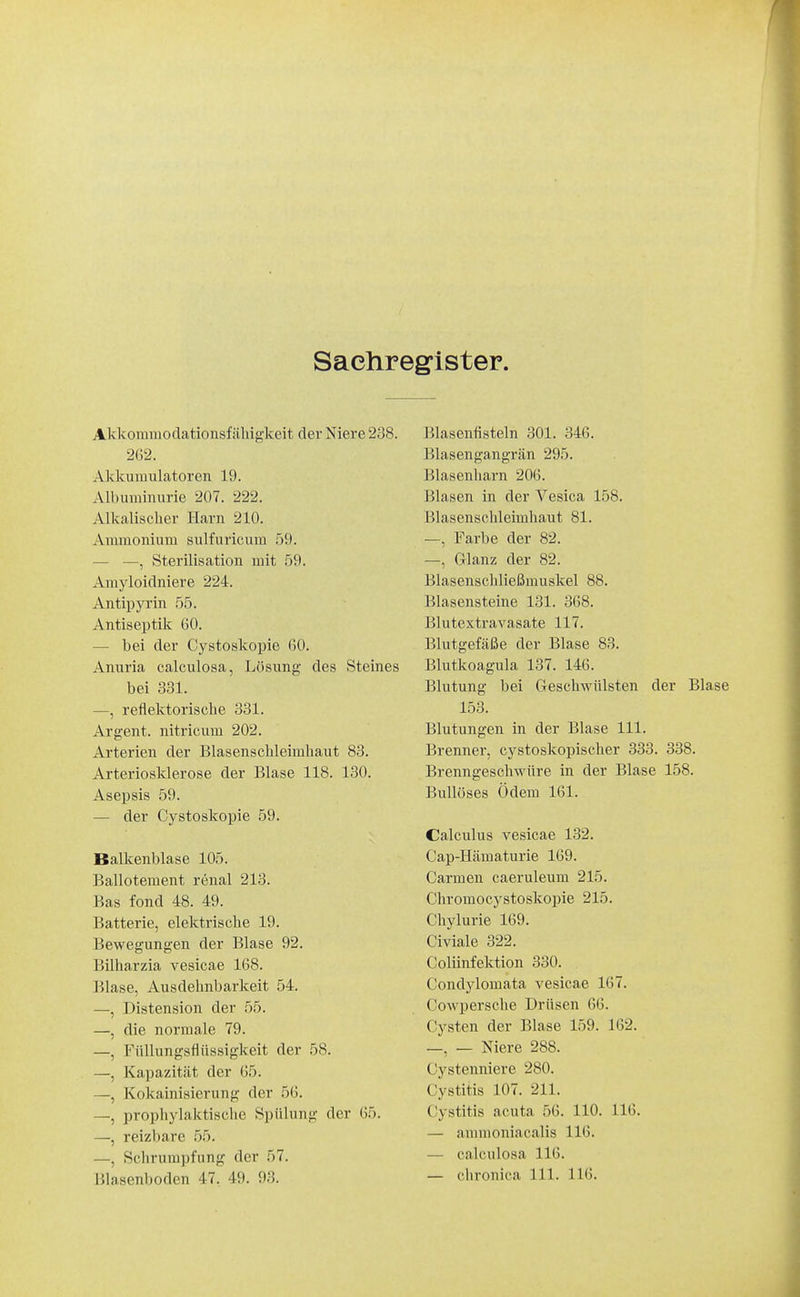 Sachregister. Akkonimodationsfähigkeit der Niere 238. 262. AJdcumulatoren 19. Albuminurie 207. 222. Alkalischer Harn 210. Ammonium sulfuricum 59. — —, Sterilisation mit 59. Amyloidniere 224. Antipyrin 55. Antiseptik 60. — bei der Cystoskopie 60. Anuria calculosa, Lösung des Steines bei 331. —, reflektorische 331. Argent. nitricum 202. Arterien der Blasenschleimhaut 83. Arteriosklerose der Blase 118. 130. Asepsis 59. — der Cystoskopie 59. Balkenblase 105. Ballotement renal 213. Bas fond 48. 49. Batterie, elektrische 19. Bewegungen der Blase 92. Bilharzia vesicae 168. Blase, Ausdehnbarkeit 54. —, Distension der 55. —, die normale 79. —, Füllungsflüssigkeit der 58. —, Kapazität der 65. —, Kokainisierung der 56. —, prophylaktische Spülung der 65. —, reizbare 55. —, Schrumpfung der 57. Blasenboden 47. 49. 93. Blasentisteln 301. 346. Blasengangrän 295. Blasenharn 206. Blasen in der Vesica 158. Blasenschleimhaut 81. —, Farbe der 82. —, Glanz der 82. Blasenschließmuskel 88. Blasensteine 131. 368. Blutextravasate 117. Blutgefäße der Blase 83. Blutkoagula 137. 146. Blutung bei Geschwülsten der Blase 153. Blutungen in der Blase III. Brenner, cystoskopischer 333. 338. Brenngeschwüre in der Blase 158. Bullöses Ödem 161. Calculus vesicae 132. Cap-Hämaturie 169. Carmen caeruleum 215. Cliromocystoskopie 215. Chylurie 169. Civiale 322. Coliinfektion 330. Condylomata A^esicae 167. Cowpersche Drüsen 66. Cysten der Blase 159. 162. —, — Niere 288. Cystenniere 280. Cystitis 107. 211. Cystitis acuta 56. 110. 116. — ammoniacalis 116. — calculosa 116.