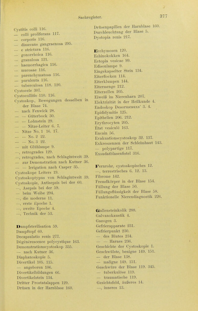 Cystitis colli 11(>. _- colli proliferans 117. — corporis 11^- — dissecans gangraenosa 295. — e strictura IIG. — gonorrhoica 116. — granulosa 121. — haemorrhagica 116. — mucosae 116. — parenchymatosa 116. — purulenta 116. — tuberculosa 118. 120. Cystocele 307. CystocollitisllO. 116. Cystoskop, Bewegungen desselben in der Blase 74. — nach Fenwick 28. _ _ Güterbock 30. — — Lohnstein 29. — — Nitze-Leiter 6. 7. — Nitze No. 1 16. 17. No. 2 22. ^0.3 22. — mit Grlühlampe 9. —, retrogrades 129. —, retrogrades, nach Schlagintweit 39. — zur Demonstration nach Kutner 36. — — Irrigation nach Casper 35. Cystoskope Leiters 19. Cystoskoptypus von Schlagintweit 39. Cystoskopie, Antisepsis bei der 60. —, Asepsis bei der 59. — behn Weibe 294. —, die moderne 11. —. erste Epoche 1. —, zweite Epoche 4. —, Technik der 53. Dampfsterilisation 59. Dampftopf 60. Decapsulatio renis 277. Degenerescence polycystique 163. Deraonstrationscystoskop 355. — nach Kutner 36. Diaphanoskopie 5. Divertikel 105. 115. — angeboren 106. Divertikelbildungen 66. Divertikelstein 134. Dritter Prostatalappen 129. Drüsen in der Harnblase 160. Dviisoni)apillcn der Harnblase 160. Durclileuchtung der Blase 5. Dystopia renis 217. Ecchyraosen 120. Echinokokken 164. Ectopia vesicae 99. Edisonlampe 9. Eingekapselter Stein 134. Eiterflocken 114. Eiterklumpen 144. Eitermenge 212. Eiterzellen 205. Eiweiß im Nierenharn 207. Elektrizität in der Heilkunde 4. Endoskop Desormeauxs' 3. 4. Epididymitis 125. Epithelien 206. 212. Erythrocyten 205. Etat vesiculc 163. Eucain 56. Evakuationscystoskop 32. 137. Exkreszenzen der Schleimhaut 143. — polypartige 117. Exsudatblasentistel 316. Fernrohr, cystoskopisches 12. —, terrestrisches 6. 12. 13. Fibrome 142. Fremdkörper in der Blase 154. Füllung der Blase 50. Füllungsflüssigkeit der Blase 58. Funktionelle Nierendiagnostüc 226. Gallensteinkolik 288. Galvanokaustilc 4. Gazogen 3. Gefrierapparate 231. Gefrierpunkt 230. — des Blutes 234. — — Harnes 236. Geschichte der Cystoskopie 1. Geschwülste, benigne 149. 151. — der Blase 138. — maligne 149. 151. Geschwüre der Blase 119. 345. — tuberkulöse 119. — traumatische 119. Gesichtsfeld, äußeres 14. —, inneres 13.