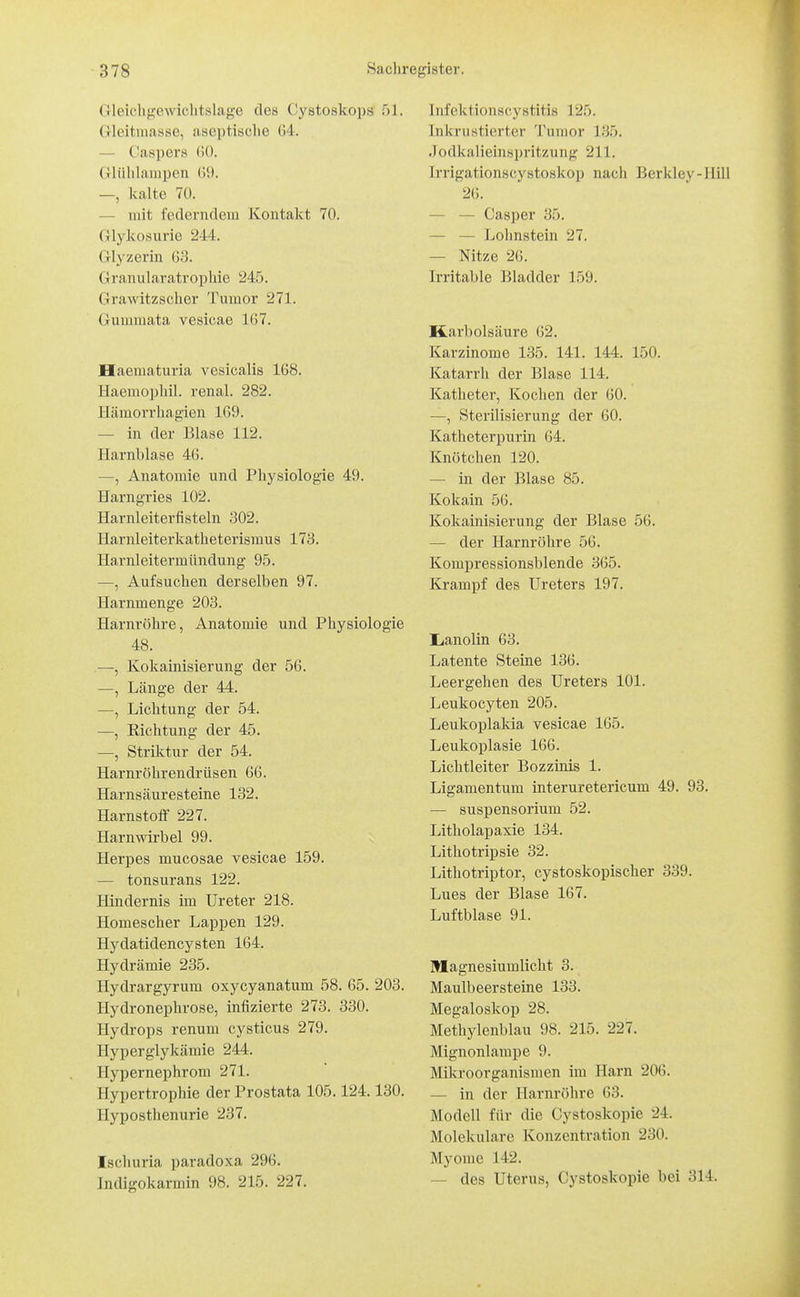 Cleii^lifi'cwiclitslage des Cystoskops 51. Gleitniasse, aseptische G4. — Caspers 60. (iliiiilampen (59. —, kalte 70. — mit federndem Kontakt 70. Glykosurie 244. Glyzerin 63. Granularatrophie 245. Grawitzscher Tumor 271. Gummata vesicae 167. Haematuria vesicalis 168. Haemophil. renal. 282. Hämorrhagien 169. — in der Blase 112. Harnblase 46. —, Anatomie und Physiologie 49. Harngries 102. Harnleiterfisteln 302. Harnleiterkatheterismus 173. Harnleitermündung 95. —, Aufsuchen derselben 97. Harnmenge 203. Harnröhre, Anatomie und Physiologie 48. —, Kokainisierung der 56. —, Länge der 44. —, Lichtung der 54. —, Richtung der 45. —, Striktur der 54. Harnröhrendrüsen 66. Harnsäuresteine 132. Harnstoflf 227. Harn Wirbel 99. Herpes mucosae vesicae 159. — tonsurans 122. Hindernis im Ureter 218. Homescher Lappen 129. Hydatidencysten 164. Hydrämie 235. Hydrargyrum oxycyanatum 58. 65. 203. Hydronephrose, infizierte 273. 330. Hydrops renum cysticus 279. Hyperglykämie 244. Hypernephrom 271. Hypertrophie der Prostata 105.124.130. Hypostlienurie 237. Ischuria paradoxa 296. Indigokarmin 98. 215. 227. Infoktionscystitis 125. Inkrustierter Tumor 135. Jodkalieinspritzung 211. Irrigationscystoskop nach Berkley-Hill 26. — — Casper 35. — — Lohnstein 27. — Nitze 26. Irritable Bladder 159. Karbolsäure 62. Karzinome 135. 141. 144. 150. Katarrh der Blase 114. Katheter, Kochen der 60. —, Sterilisierung der 60. Katheterpurin 64. Knötchen 120. — in der Blase 85, Kokain 56. Kokainisierung der Blase 56. — der Harnröhre 56. Kompressionsblende 365. Krampf des Ureters 197. lianolin 63. Latente Steine 136. Leergehen des Ureters 101. Leukocyten 205. Leukoplakia vesicae 165. Leukoplasie 166. Lichtleiter Bozzinis 1. Ligamentum interuretericum 49. 93. — Suspensorium 52. Litholapaxie 134. Lithotripsie 32. Lithotriptor, cystoskopischer 339. Lues der Blase 167. Luftblase 91. Magnesiumlicht 3. Maulbeersteine 133. Megaloskop 28. Methylenblau 98. 215. 227. Mignonlampe 9. Mikroorganismen im Harn 206. — in der Harnröhre 63. Modell für die Cystoskopie 24. Molekulare Konzentration 230. Myome 142. — des Uterus, Cystoskopie bei 314.