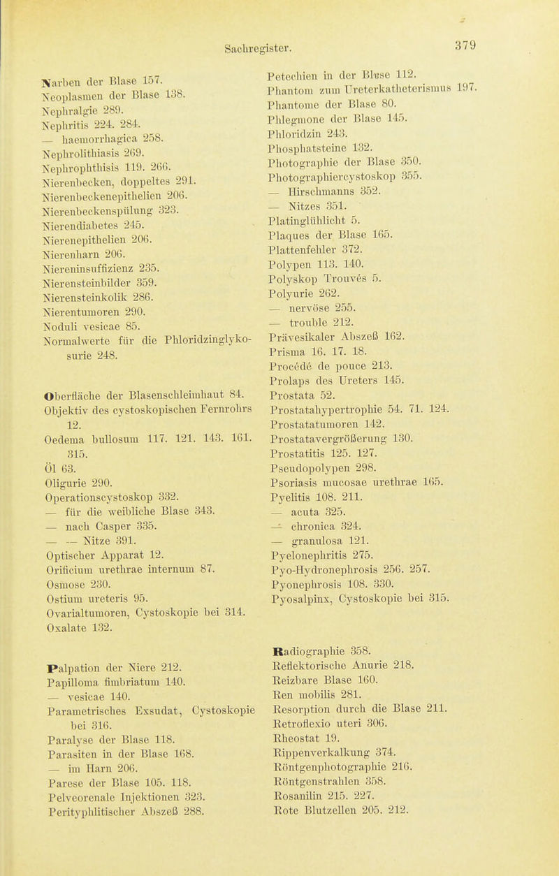Narben der Blase 157. Neoplasmen der Blase 138. Nephralgie 289. Nephritis 224. 284. — haemorrhagica 258. Nephrolitliiasis 2(59. Nephrophthisis 119. 2(56. Nierenbecken, doppeltes 291. Nierenbeckenepithelien 206. Nierenbeckenspülung 323. Nierendiabetes 245. Nierenepithelien 206. Nierenharn 206. Niereninsuffizienz 235. Nierensteinbilder 359. Nierensteinkolilc 286. Nierentumoren 290. Noduli vesicae 85. Normalwerte für die Phloridzinglyko- surie 248. Oberfläche der Blasenschleimhaut 84. Objektiv des cystoskopischen Fernrohrs 12. Oedema bullosum 117. 121. 143. IGl. 315. Öl 63. Oligurie 290. Operationscystoskop 332. — für die weibliche Blase 343. — nach Casper 335. — — Nitze 391. Optischer Apparat 12. Orificium urethrae internum 87. Osmose 230. Ostium ureteris 95. Ovarialtumoren, Cystoskopie bei 314. Oxalate 132. Palpation der Niere 212. Papilloma firabriatum 140. — vesicae 140. Parametrisches Exsudat, Cystoskopie bei 316. Paralyse der Blase 118. Parasiten in der Blase 168. — im Harn 206. Parese der Blase 105. 118. Pelveorenale Injektionen 323. Perityphlitischer Abszeß 288. Petecliien in der Bk'se 112. Phantom zum llreterkatheterismus 197. Phantome der Blase 80. Phlegmone der Blase 145, Phloridzin 243. Phospliatsteine 132. Photographie der Blase 350. Photographiercystoskop 355. — Ilirschmanns 352. — Nitzes 351. Platinglühlicht 5. Plaques der Blase 165. Plattenfehler 372. Polypen 113. 140. Polyskop Trouvc^s 5. Polyurie 262. — nervöse 255. — trouble 212. Prävesikaler Abszeß 162. Prisma 16. 17. 18. Procckle de pouce 213. Prolaps des Ureters 145. Prostata 52. Prostatahypertrophie 54. 71. 124. Prostatatumoren 142. Prostatavergrößerung 130. Prostatitis 125. 127. Pseudopolypen 298. Psoriasis mucosae urethrae 165. Pyelitis 108. 211. — acuta 325. — chronica 324. — granulosa 121. Pyelonephritis 275. Pyo-Hydronephrosis 256. 257. Pyonephrosis 108. 330. Pyosalpinx, Cystoskopie bei 315. Radiographie 358. Reflektorische Anurie 218. Reizbare Blase 160. Ren mobilis 281. Resorption durch die Blase 211. Retroflexio uteri 306. Rheostat 19. Rippenverkalkung 374. Röntgenphotographie 216. Röntgenstrahlen 358. Rosanilin 215. 227. Rote Blutzellen 205. 212.