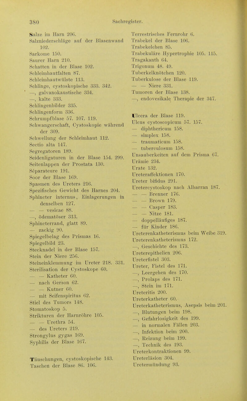 Sfilze im TIarn Wii. Balznie(lersclilä{i;c auf der Blasenwaiul 102. Sarkome 150. Saurer Harn 210. Schatten in der Blase 102. Schleimhautfalten 87. Schleimhautwülste 113. Schlinge, cystoskopische 333. 342. —, galvanokanstische 334. —, kalte 333. Schlingenbilder 335. Schlingenforra 33G. Schrurapfblase 57. 107. 119. Schwangerschaft, Cystoskopie während der 309. Schwellung der Schleimhaut 112. Sectio alta 147. Segregatoren 189. Seidenligaturen in der Blase 154. 299. Seitenlappen der Prostata 130. Söparateure 191. Soor der Blase 1G9. Spasmen des Ureters 216. Spezifisches Gewicht des Harnes 204. Sphincter internus, Einlagerungen in denselben 127. — — vesicae 88. —, ödematöser 313. Sphincterrand, glatt 89. — zackig 90. Spiegelbelag des Prismas 16. Spiegelbild 23. Stecknadel in der Blase 157. Stein der Niere 256. Steineinldemmung im Ureter 218. 331. Sterilisation der Cystoskope 60. — — Katheter 60. — nach Gerson 62. — — Kutner 60. — mit Seifenspiritus 62. Stiel des Tumors 148. Stomatoskop 5. Strikturen der Harnröhre 105. _ _ Urethra 54. — des Ureters 219. Strongylus gygas 169. Syphilis der Blase 167. Täuschungen, cystoskopisclie 143. Taschen der Blase 86. 10(5. Terrestrisches Fernrohr (J. 'I'rabekel der Blase 106. Trabekelchen 85. Trabekuläre Hypertrophie 105. 115. Tragakanth (M. Trigonum 48. 49. Tuberkelknötchen 120. Tuberkulose der Blase 119. — — Niere 331. Tumoren der Blase 138. —, endovesikale Therapie der 347. Ulcera der Blase 119. Ulcus cystoscopicum 57. 157. — diphthericuiu 158. — Simplex 158. — traumaticum 158. — tuberculosura 158. Unsauberkeiten auf dem Prisma 67. Urämie 234. Urate 132. Ureteraffektionen 170. Ureter bifidus 291. Uretercystoskop nach Albarran 187. — — Brenner 176. — — Brown 179. — — Casper 183. — — Nitze 181. — doppelläufiges 187. — für Kinder 186. Ureterenkatheterismus beim Weibe 319 Ureterenkatheterismus 172. —, Geschichte des 173. Ureterepithelien 206. Ureterfistel 303. Ureter, Fistel des 171. —, Leergehen des 170. —, Prolaps des 171. —, Stein im 171. Ureteritis 200. Ureterkatheter 60. Ureterkatheterismus, Asepsis beim 201 —, Blutungen beim 198. —, Gefahrlosigkeit des 199. — in normalen Fällen 203. —, Infektion beim 200. —, Eeizung beim 199. —, Technik des 193. Ureterkontraktionen 99. Ureterläsion 304. Uretermündung 93.