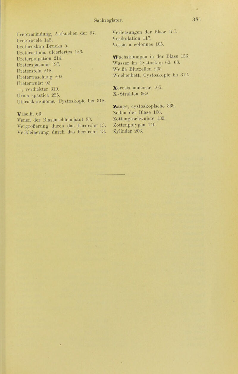 Uretermündung, Aufsuchen der 97. Ureterocele 145. Urethi-oskop Brucks f). Ureterostium, ulceriertes 123. Ureterpalpation 214. Ureterspasmus 197. Ureter stein 218. Ureterwaschung 202. Ureterwulst 93. —, A-erdickter 310. Urina spastica 255. Uteruskarzinome, Cystoskopie bei 318. Vaseliii 63. Venen der Blasenschleimhaut 83. Vergrößerung durch das Fernrohr 13. Verldeinerung durch das Fernrohr 13. Verlet/Aingen der Blase 157. Vesikulation 117. Vessie ä colonnes 105. Wachsklumpen in der Isiase 15G. Wasser im Cystoskop 62. 68. Weiße Blutzellen 205. Wochenbett, Cystoskopie im 312. Xerosis mucosae 165. X-Strahlen 362. Zange, cystoskopische 339. Zellen der Blase 106. Zottengeschwülste 139. Zottenpolypen 140. Zylinder 206.