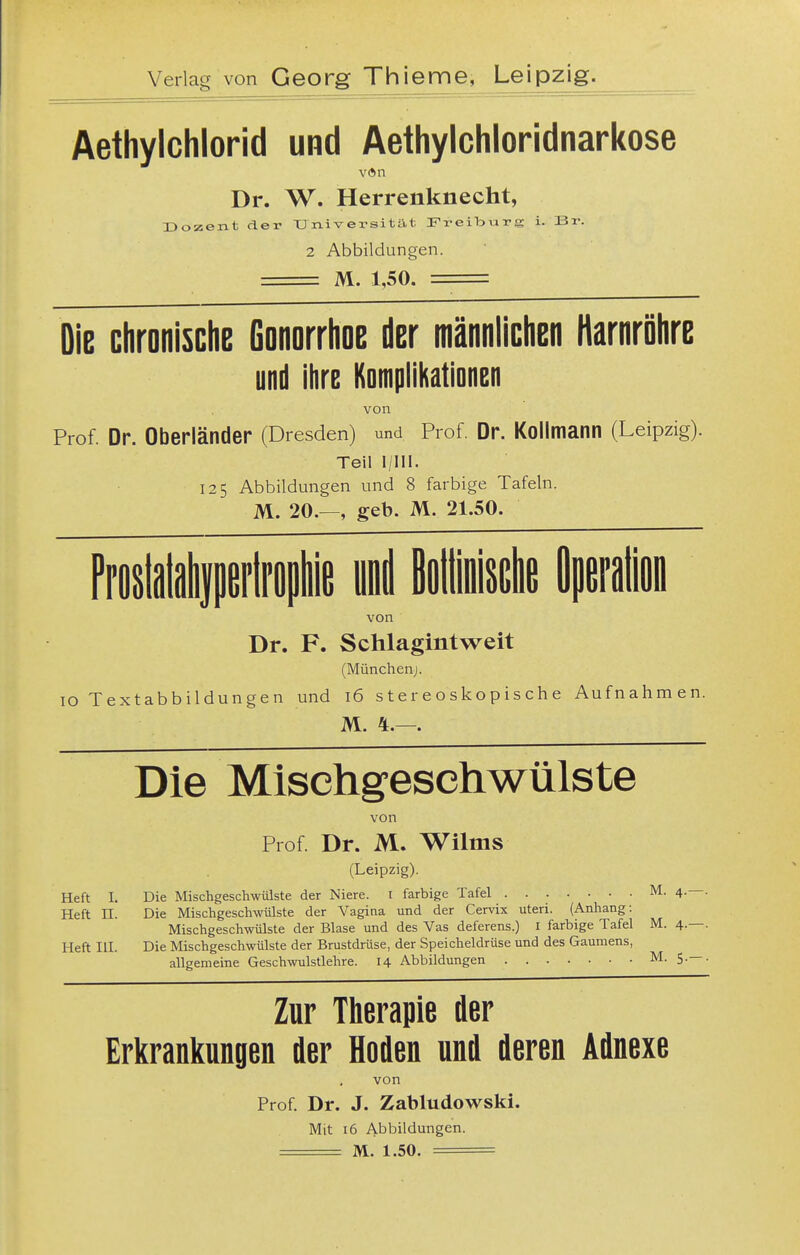 Aethylchlorid und Aethylchloridnarkose Dr. W. Herrenknecht, Dozent der Universität Freiburg i. Br. 2 Abbildungen. M. 1,50. = Die chronische Gonorrhoe der männlichen Harnröhre und ihre Komplikationen von Prof. Dr. Oberländer (Dresden) und Prof Dr. Kollmann (Leipzig). Teil I/III. 125 Abbildungen und 8 farbige Tafeln. M. 20.—, geb. M. 21.50. von Dr. F. Schlagintweit (München;. IG Textabbildungen und 16 stereoskopische Aufnahmen. M. 4.—. Die Misehgesehwülste von Prof Dr. M. Wilms (Leipzig). Heft I. Die Mischgeschwülste der Niere, i farbige Tafel M. 4.—. Heft n. Die Mischgeschwülste der Vagina und der Cervix uteri. (Anhang: Mischgeschwülste der Blase und des Vas deferens.) I farbige Tafel M. 4.—. Heft III. Die Mischgeschwülste der Brustdrüse, der Speicheldrüse und des Gaumens, allgemeine Geschwulstlehre. 14 Abbildungen M. 5.— . Zur Therapie der Erkrankungen der Hoden und deren Adnexe von Prof Dr. J. Zabludowski.