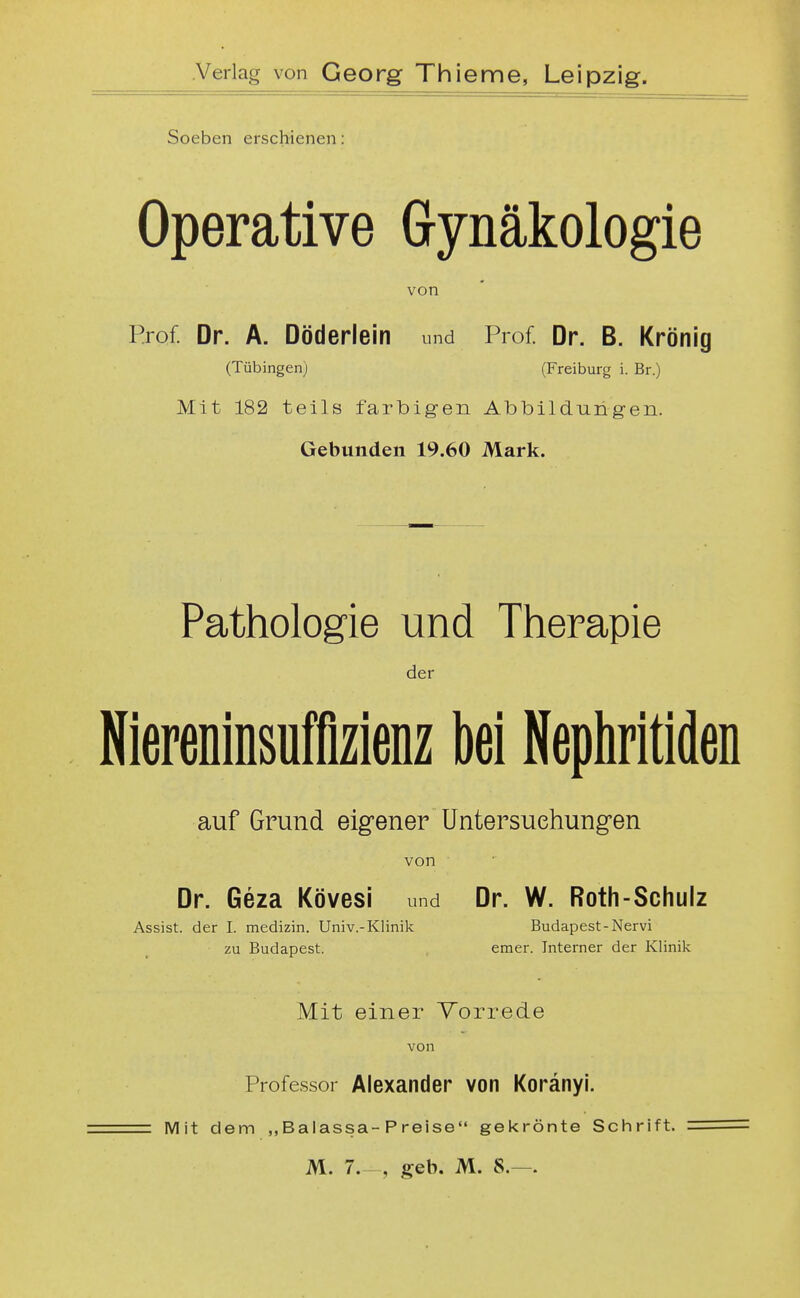 Soeben erschienen Operative Gynäkologie von Prof. Dr. A. Döderlein und Prof. Dr. B. Krönig (Tübingen) (Freiburg i. Br.) Mit 182 teils farbigen Albbildungen. Gebunden 19.60 Mark. Pathologie und Therapie der Niereninsuffizienz bei Nephritiden auf Grund eigener Untersuchungen von Dr. Geza Kövesi und Dr. W. Roth-Schulz Assist, der I. medizin. Univ.-Klinik Budapest-Nervi zu Budapest. emer. Interner der Klinik Mit einer Torrede von Professor Alexander von Koränyi. Mit dem „Balassa-Preise gekrönte Schrift. M. 7.- , geb. M. 8.—.