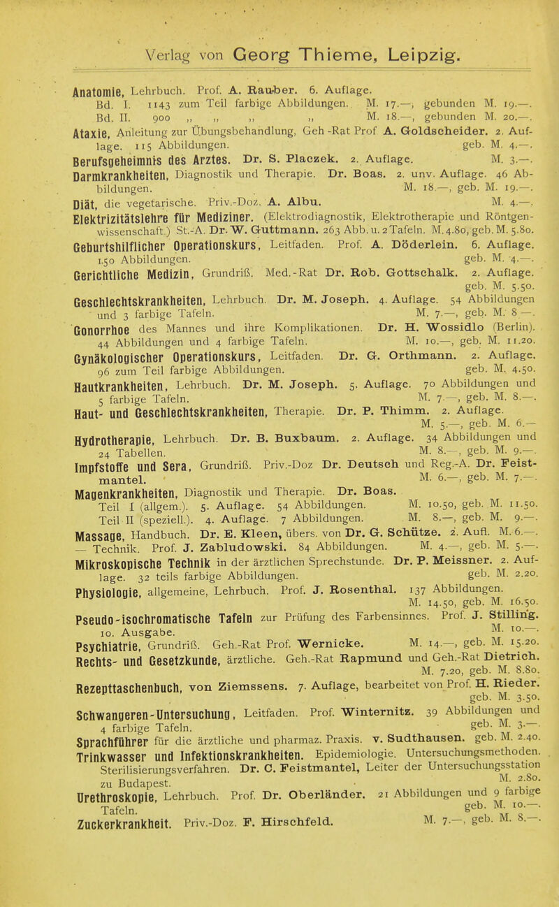 Anatomie, Lehrbuch. Prof. A. Rau-ber. 6. Auflage. Bd. I. II43 zum Teil farbige Abbildungen. M. 17.—, gebunden M. 19.— Bd. II. 900 „ „ ,, „ M. 18.—, gebunden M. 20.— Ataxie, Anleitung zur Ü.bungsbehahdlung, Geh -Rat Prof A. Goldscheider. 2. Auf läge. 115 Abbildungen. geb. M. 4.— Berufsflelieimnis des Arztes. Dr. s. Piaezek. 2. Auflage. m. 3 — Darnikranklieiten, Diagnostik und Therapie. Dr. Boas. 2. unv. Auflage. 46 Ab bildungen. M. 18—, geb. M. 19.— Diät, die vegetarische. Priv.-Doz. A. Albu. M. 4.— ElelCtriZitätSlelire für Mediziner. (Elektrodiagnostik, Elektrotherapie und Röntgen- Wissenschaft.) St.-A. Dr. W. Guttmann. 263 Abb. u. 2Tafeln. M. 4.80, geb. M. 5.80 Gel]Urt8llilfliClier OperationSiturS, Leitfaden. Prof. A. Döderlein. 6. Auflage 1,50 Abbildungen. geb. M. 4.— GeriChtliClie Medizin, Grundriß. Med.-Rat Dr. Rob. Gottsctialk. 2. Auflage geb. M. 5.50 GeSChlechtSkranklieiten, Lehrbuch. Dr. M. Joseph. 4. Auflage. 54 Abbildungen und 3 farbige Tafeln. M. 7.—, geb. M.' 8 - ßOnorrtlOe des Mannes und ihre Komplikationen. Dr. H. ■Wossidlo (Berlin) 44 Abbildungen und 4 farbige Tafeln. M. 10.—, geb. M. 11.20 ßynäkOlOgiSClier Operationskurs, Leitfaden. Dr. G. Orthmann. 2. Auflage 96 zum Teil farbige Abbildungen. geb. M. 4.50 HaUtkranklieiten, Lehrbuch. Dr. M. Joseph. 5. Auflage. 70 Abbildungen und 5 farbige Tafeln. M. 7.—, geb. M. 8.—. Haut- und ßeSCllleClltSkrankheiten, Therapie. Dr. P. Thimm. 2. Auflage. M. 5.—, geb. M. 6.— HydrOtlierapie, Lehrbuch. Dr. B. Buxbaum. 2. Auflage. 34 Abbildungen und 24 Tabellen. M. 8.-, geb. M. 9.-. Impfstoffe und Sera, Grundriß. Priv.-Doz Dr. Deutsch und Reg.-A. Dr. Feist- manteL M. 6.-, geb. M. 7.-. Magenkranklieiten, Diagnostik und Therapie. Dr. Boas. Teil I (allgem.). 5. Auflage. 54 Abbildungen. M. 10.50, geb. M. 11.50. Teil n (speziell.). 4. Auflage. 7 Abbildungen. M. 8.—, geb. M. 9.—. Massage, Handbuch. Dr. E. Kleen, übers, von Dr. G. Schütze. 2. Auü. M. 6.—. — Technik. Prof. J. Zabludowski. 84 Abbildungen. M. 4.—, geb. M. 5.—. MikrOSkOPiSClie TeClinik in der ärztlichen Sprechstunde. Dr. P. Meissner. 2. Auf- lage. 32 teils farbige Abbildungen. geb. M. 2.20. Physiologie allgemeine, Lehrbuch. Prof. J. RosenthaL 137 Abbildungen. M. 14.50, geb. M. 16.50. PseudO-iSOCliromatiSChe Tafeln zur Prüfung des Farbensinnes. Prof. J. Stillirig. 10. Ausgabe. ^f- Psychiatrie, Grundriß. Geh.-Rat Prof. Wernicke. M. 14.—, geb. M. 15.20. Rechts- und Gesetzkunde, ärztliche. Geh.-Rat Rapmund und Geh.-Rat Dietrich. M. 7.20, geb. M. 8.80. Rezepttaschenbuch, von Ziemssens. 7- Auflage, bearbeitet von Prof. H. Rieder. geb. M. 3.50. Schwangeren-Untersuchung, Leitfaden. Prof. Winternitz. 39 Abbildungen und 4 farbige Tafeln. geb- M. 3--- Sprachführer für die ärztliche und pharmaz. Praxis, v. Sudthausen. geb. M. 2.40. Trinkwasser und Infektionskrankheiten. Epidemiologie. Untersuchungsmethoden. Sterilisierungsverfahren. Dr. C. Peistmantel, Leiter der Untersuchungsstation DJ f M. 2.80. zu Budapest. . r u- ürethrOSkOPie Lehrbuch. Prof. Dr. Oberländer. 21 Abbildungen und 9 tarbige Tafeln. ' M. 10.-. Zuckerkrankheit. Priv.-Doz. F. Hirschfeld. M. 7.-, geb. M. 8.-.