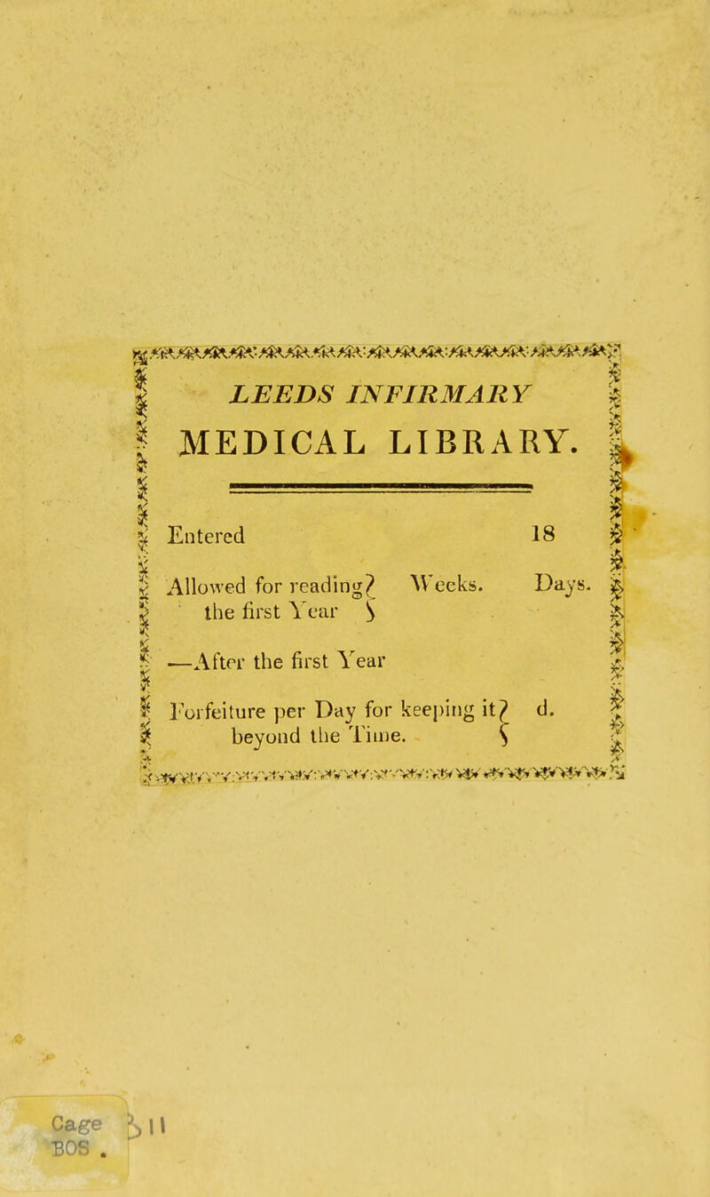 ^ LEEDS INFIRMARY % MEDICAL LIBRARY. | I - I Entered 18 i . ^• I Allowed for reading? Weeks. Days. ^ the first Year S ■ ' h ^- —After the first Year I Forfeiture per Day for keeping it? d. ^ beyond tlie Time. S ^ Cage K\\ BOS .