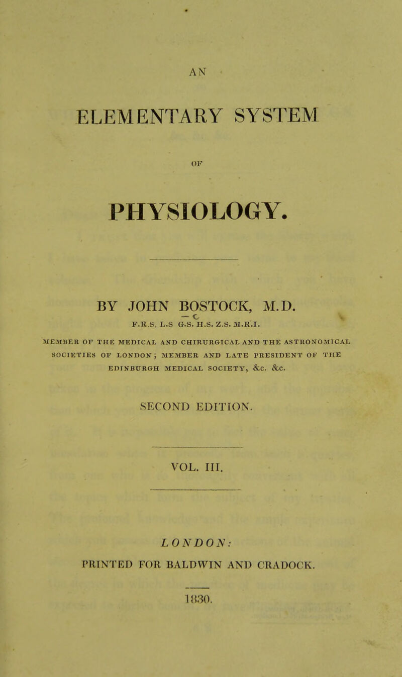 AN ELEMENTARY SYSTEM or PHYSIOLOGY. BY JOHN BOSTOCK, M.D. F.R.S. L.S G.S. U.S. Z.S. M.H.I. MEMBER OF THE MEDICAL AND CHIRURGICAL AND THE ASTRONOMICAL SOCIETIES OP LONDON; MEMBER AND LATE PRESIDENT OF THE EDINBURGH MEDICAL SOCIETY, &C. &C. SECOND EDITION. VOL. III. LONDON: PRINTED FOR BALDWIN AND CRADOCK. Mm.