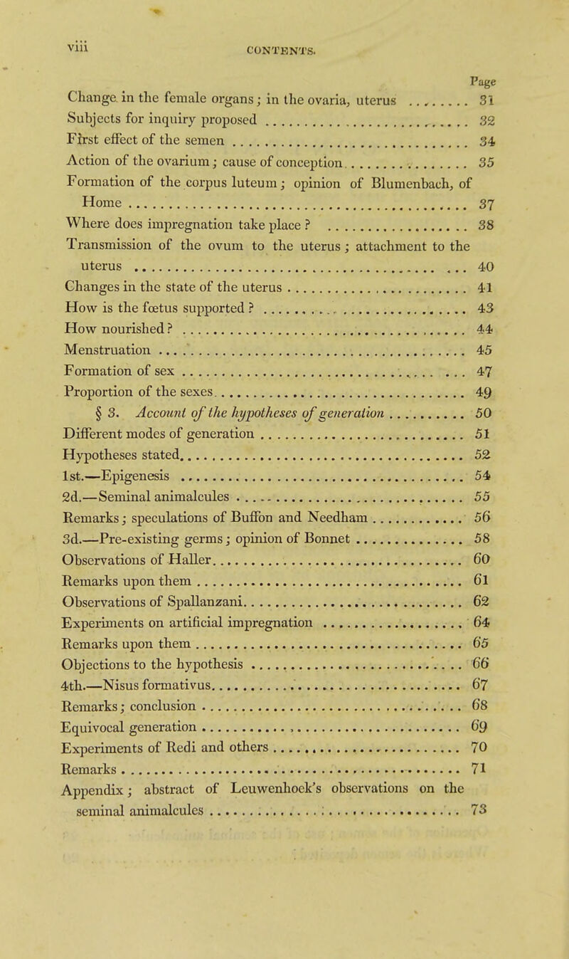 Page Change in the female organs; in the ovaria, uterus .. , Si Subjects for inquiry proposed 32 First effect of the semen 34, Action of the ovarium; cause of conception. 35 Formation of the corpus luteum; opinion of Blumenbach, of Home 37 Where does impregnation take place ? 38 Transmission of the ovum to the uterus; attachment to the uterus 40 Changes in the state of the uterus 41 How is the foetus supported ? 43 How nourished ? 44 Menstruation 45 Formation of sex , 47 Proportion of the sexes 49 § 3. Account of the hypotheses of generation 50 Different modes of generation 51 Hypotheses stated 52 1st.-—Epigenesis 54 2d.—Seminal animalcules 55 Remarks; speculations of BufFon and Needham 56 3d.—Pre-existing germs; opinion of Bonnet 58 Observations of Haller 60 Remarks upon them 6l Observations of Spallanzani 62 Experiments on artificial impregnation 64 Remarks upon them 65 Objections to the hypothesis 66 4th.—Nisus formativus 67 Remarks; conclusion 68 Equivocal generation , 69 Experiments of Redi and others 70 Remarks 71 Appendix; abstract of Leuwenhoek's observations on the seminal animalcules ; 73