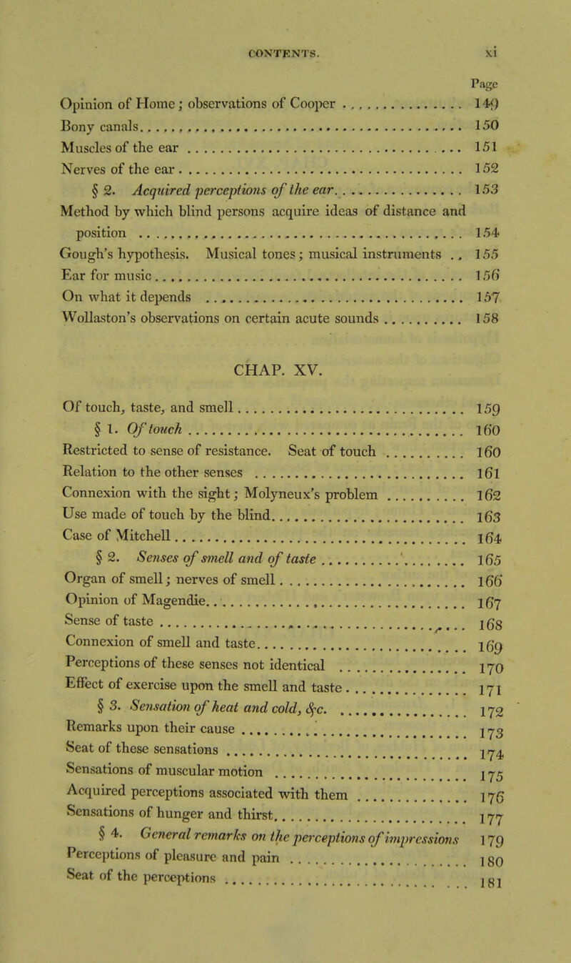 Page Opinion of Home; observations of Coo^xir 14<) Bony canals 150 Muscles of the ear 151 Nerves of the eai- 152 § 2. Acquired perceptions of the ear. 153 Method by which blind persons acquire ideas of distance and position 154 Gough's hypothesis. Musical tones; musical instruments 155 Ear for music 156' On what it dejjends 157 WoUaston's observations on certain acute sounds 158 CHAP. XV. Of touch, taste, and smell 159 § I. Of touch 16'0 Restricted to sense of resistance. Seat of touch 160 Relation to the other senses l6l Connexion with the sight; Molyneux's problem l62 Use made of touch by the blind \Qs Case of Mitchell 164 §2. Senses of smell and of tade ' 165 Organ of smell; nerves of smell i66 Opinion of Magendie. I67 Sense of taste I68 Connexion of smell and taste Igp Perceptions of these senses not identical I70 Effect of exercise upon the smell and taste 171 § 3. Se?isation of heat and cold, ^c 172 Remarks upon their cause j -^3 Seat of these sensations ^ 1^4, Sensations of muscular motion 1 Acquired perceptions associated with them 176 Sensations of hunger and thirst j^y § 4. General remarks on the perceptions of impressions 179 Perceptions of pleasure and pain ] gO Seat of the perceptions 1 o j