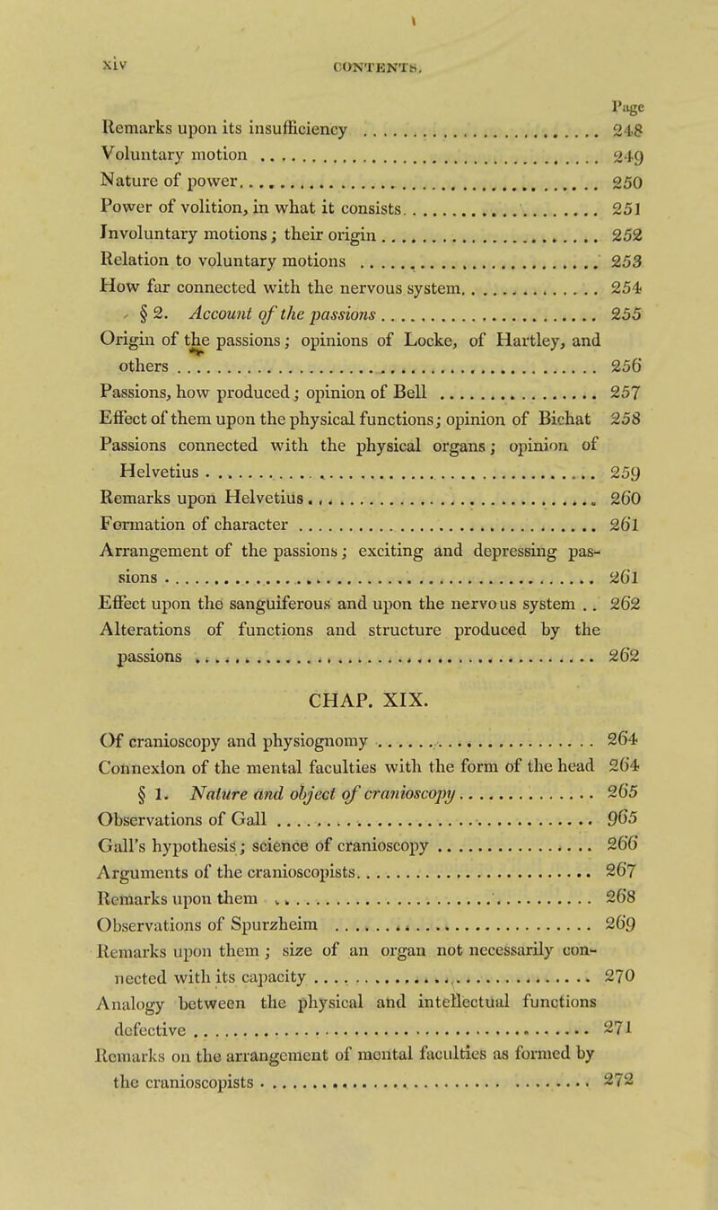 Page Remarks upon its insufficiency 248 Voluntary motion 249 Nature of power,.,,, 250 Power of volition, in what it consists 251 Involuntary motions; their origin 252 Relation to voluntary motions 253 How far connected with the nervous system 254 ' §2. Account of the passions 255 Origin of the passions; opinions of Locke, of Hartley, and others 256 Passions, how produced; opinion of Bell 257 Effect of them upon the physical functions; opinion of Bichat 258 Passions connected with the physical organs; opinion of Helvetius , 259 Remarks upon Helvetius 260 Formation of character 26l Arrangement of the passions; exciting and depressing pas- sions 261 Effect upon the sanguiferous and upon the nervous system .. 262 Alterations of functions and structure produced hy the passions * 262 CHAP. XIX. Of cranioscopy and physiognomy 264 Connexion of the mental faculties with the form of the head 264 §1. Nature and object of cranioscopy 265 Observations of Gall 965 Gall's hypothesis ; science of cranioscopy 266 Arguments of the cranioscopists 267 Remarks upon them v» 268 Observations of Spurzheim ^ 269 Remarks upon them; size of an organ not necessarily con- nected with its capacity 270 Analogy between the physical and intellectual functions defective 271 Remarks on the arrangement of mental faculties as formed by the cranioscopists 272