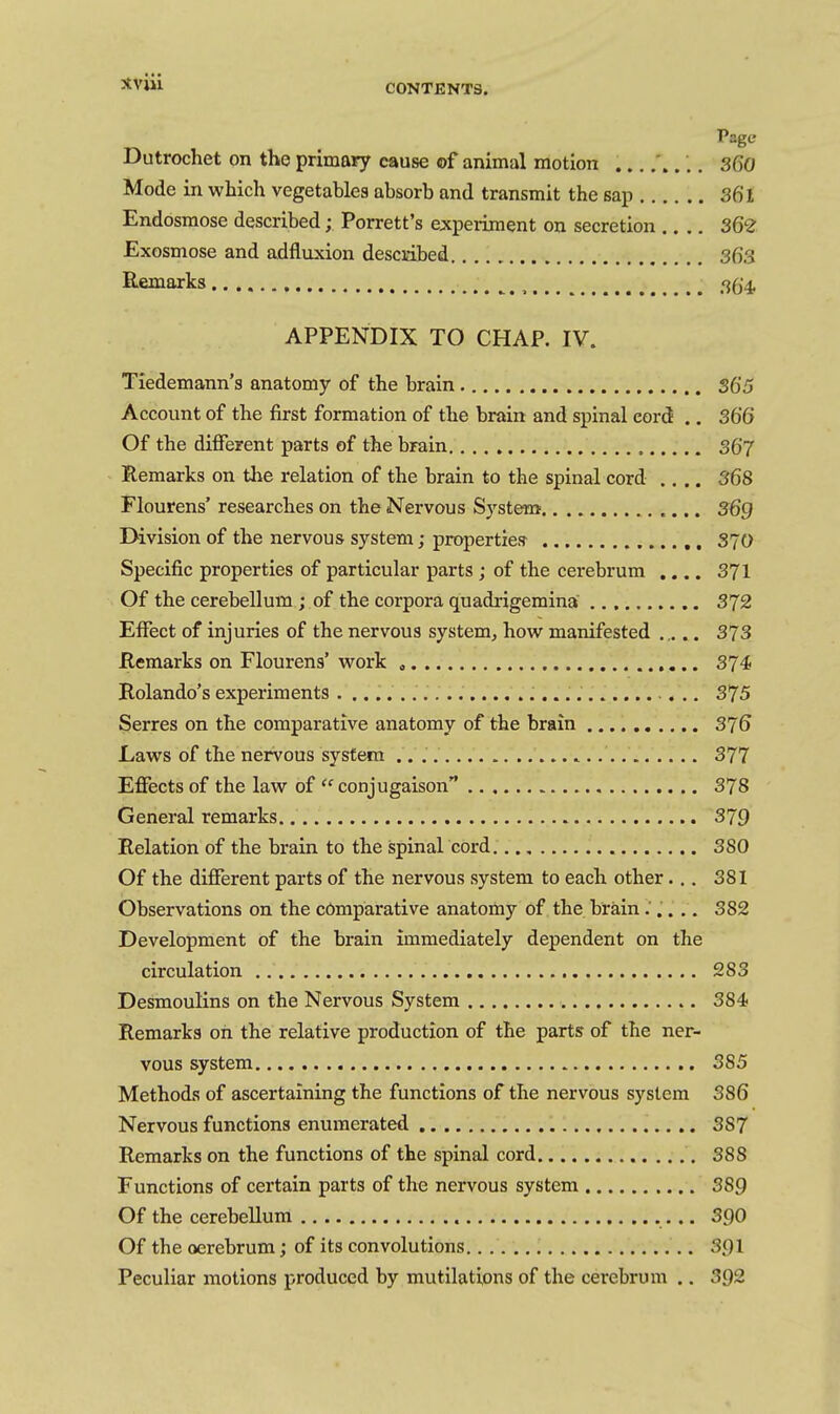 CONTENTS. Page Dutrochet on tho primary cause of animal motion ... 360 Mode in which vegetables absorb and transmit the sap 361 Endosmose described; Porrett's experiment on secretion .... 362 Exosmose and adfluxion desciabed 363 Remarks , ^ .'jg^ APPENDIX TO CHAP. IV. Tiedemann's anatomy of the brain 365 Account of the first formation of the brain and spinal eord .. 366 Of the different parts of the brain. 367 Remarks on the relation of the brain to the spinal cord .... 368 Flourens' researches on the Nervous System 369 Division of the nervous system; propertiesr S70 Specific properties of particular parts ; of the cerebrum .... 371 Of the cerebellum ; of the corpora quadrigemina 372 Effect of injuries of the nervous system, how manifested .... 373 Remarks on Flourens' work 374 Rolando's experiments 375 Serres on the comparative anatomy of the brain 376 Laws of the nervous system 377 Effects of the law of  conjugaison 378 General remarks 379 Relation of the brain to the spinal cord. 380 Of the different parts of the nervous system to each other... 381 Observations on the comparative anatomy of the brain ..... 382 Development of the brain immediately dependent on the circulation 283 Desmoulins on the Nervous System 384 Remarks on the relative production of the parts of the ner- vous system 385 Methods of ascertaining the functions of the nervous system 386 Nervous functions enumerated 387 Remarks on the functions of the spinal cord 388 Functions of certain parts of the nervous system 389 Of the cerebellum 390 Of the oerebrum; of its convolutions. 391 Peculiar motions produced by mutilations of the cerebrum .. 392