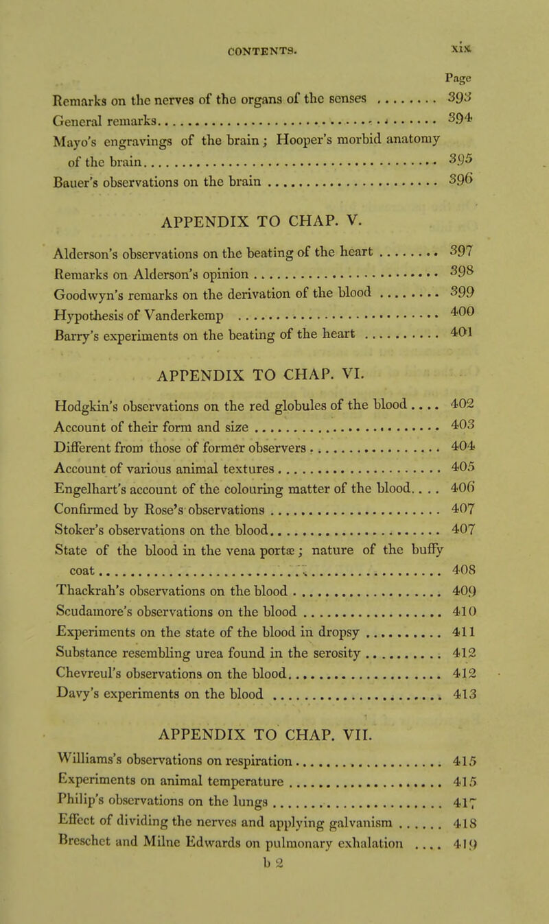 Page Remarks on the nerves of the organs of the senses SQS General remarks ^ 3.04< Mayo's engravings of the brain; Hooper's morbid anatomy of the brain ^.9^ Bauer's observations on the brain 396 APPENDIX TO CHAP. V. Alderson's observations on the beating of the heart 397 Remarks on Alderson's opinion • • 398 Goodwyn's remarks on the derivation of the blood 399 Hypothesis of Vanderkemp 4<00 Barry's experiments on the beating of the heart 401 APPENDIX TO CHAP. VI. Hodgkin's observations on the red globules of the blood .... 402 Account of their form and size 403 Different from those of former observers 404 Account of vaiious animal textures 405 Engelhart's account of the colouring matter of the blood.. .. 406 Confirmed by Rose's observations 407 Stoker's observations on the blood 407 State of the blood in the vena portse; nature of the buffy coat ^ 408 Thackrah's observations on the blood 409 Scudamore's observations on the blood 410 Experiments on the state of the blood in dropsy 411 Substance resembling urea found in the serosity 412 Chevreul's observations on the blood 412 Davy's experiments on the blood 413 APPENDIX TO CHAP. VII. Williams's observations on respiration 415 Experiments on animal temperature 415 Philip's observations on the lungs 417 Effect of dividing the nerves and applying galvanism 418 Breschct and Milne Edwards on pulmonary exhalation 419 b 2