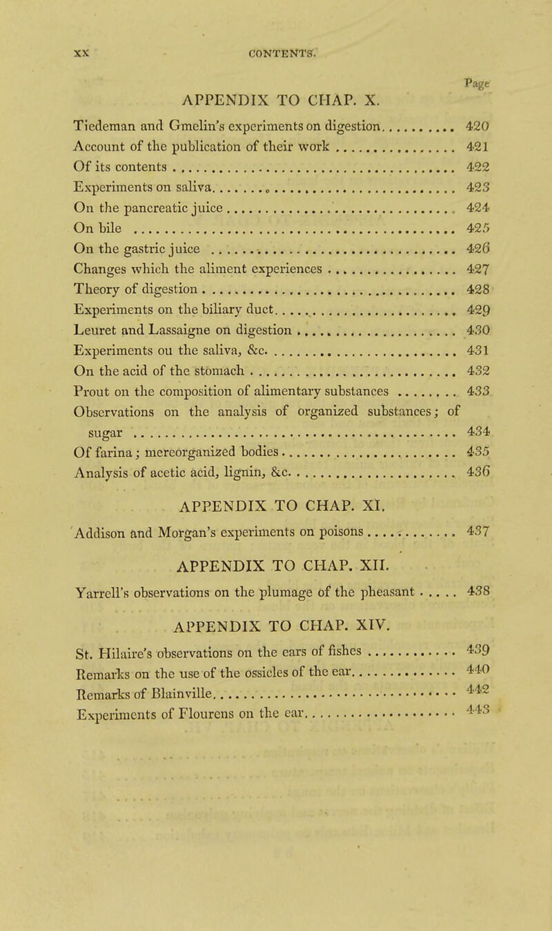 Page APPENDIX TO CHAP. X. Tiederaan and Gmelin's experiments on digestion 420 Account of tlie publication of their work 421 Of its contents 422 Experiments on saliva „ 423 On the pancreatic juice 424 On bile 425 On the gastric juice •. 426 Changes which the aliment experiences 427 Theory of digestion 428 Experiments on the biliary duct 429 Leuret and Lassaigne on digestion 430 Experiments on the saliva, &c. 431 On the acid of the stomach 432 Prout on the composition of alimentary substances 433 Observations on the analysis of organized substances; of sugar 434 Of farina; mereorganized bodies 435 Analysis of acetic acid, lignin, &c 436 APPENDIX TO CHAP. XI. Addison and Morgan's experiments on poisons 437 APPENDIX TO CHAP. XII. Yarrell's observations on the plumage of the pheasant ..... 438 APPENDIX TO CHAP. XIV. St. Plilaire's observations on the ears of fishes 439 Remarks on the use of the ossicles of the ear 440 Remarks of BlainviUe 4.42 Experiments of Flourens on the car 4't3