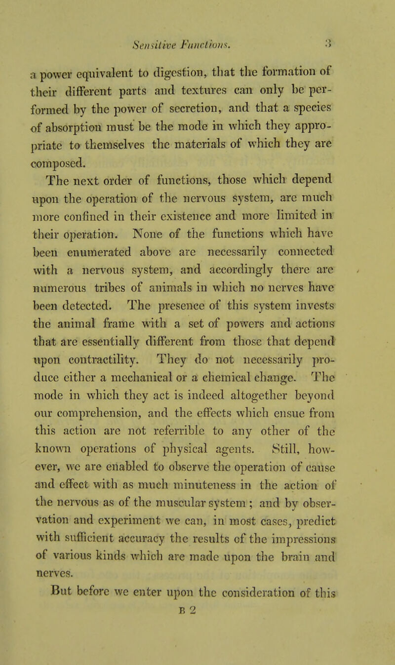 Senailive Fnuctious. a power equivalent to digestion, tliat the formation of their different parts and textiu-es can only be per- formed by the power of secretion, and that a species of absorption must be the mode in which they appro- priate to themselves the materials of which they are composed. The next order of functions, those which depend upon the operation of the nervous system, are much more confined in their existence and more limited in their operation. None of the functions which have been enumerated above are necessarily connected' with a nervous system, and accordingly there are numerous tribes of animals in which no nerves have been detected. The presence of this system invests the animal frame with a set of powers and actions that are essentially different from those that depend upon contractility. They do not necessarily pro- duce either a mechanical or a chemical change. The mode in which they act is indeed altogether beyond our comprehension, and the effects which ensue from this action are not referrible to any other of the known operations of physical agents. Still, how- ever, we are enabled to observe the operation of cause and effect with as much minuteness in the action of the nervous as of the muscular system ; and by obser- vation and experiment we can, in most cases, predict with sufficient accuracy the results of the impressions of various kinds which are made upon the brain and nerves. But before we enter upon the consideration of this