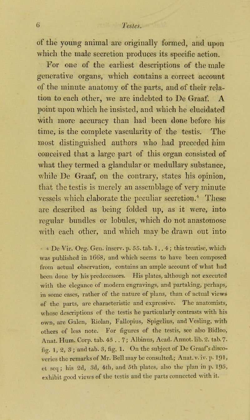 of the young animal are originally formed, and upon which the male secretion produces its specific action. For one of the earliest descriptions of the male generative organs, which contains a correct account of the minute anatomy of the parts, and of their rela- tion to each other, we are indebted to De Graaf. A point upon which he insisted, and which he elucidated with more accuracy than had been done before his time, is the complete vascularity of the testis. The most distinguished authors who had preceded him conceived that a large part of this organ consisted of what they termed a glandular or medullary substance, while De Graaf, on the contrary, states his opinion, that the testis is merely an assemblage of very minute vessels which elaborate the peculiar secretion.'^ These are described as being folded up, as it were, into regular bundles or lobules, which do not anastomose with each other, and which may be drawn out into ■ 4 De Vir. Org. Gen. inserv. p. 55. tab. 1.. 4; this treatise, which was published in l66'8, and which seems to have been composed from actual observation, contains an ample account of what had been done by his predecessors. His plates, although not executed with the elegance of modem engravings, and partaking, perhaps, in some cases, rather of the nature of plans, than of actual views of the parts, are characteristic and expressive. The anatomists, whose descriptions of the testis he particularly contrasts with his own, are Galen, Riolan, Fallopius, Spigelius, and Vesling, with others of less note. For figures of the testis, see also Bidloo, Anat. Hum. Corp. tab. 45 ,. 7; Albinus, Acad. Annot. lib. 2. tab. 7- fig. 1,2, 3; and tab. 3, fig. 1. On the subject of De Graaf's disco- veries the remarks of Mr. Bell may be consulted,; Anat. v. iv. p. ipi, et seq; his 2d, 3d, 4th, and 5th pUites, also the plan in p. 1.95, exhibit good views of the testis and the parts connected with it.