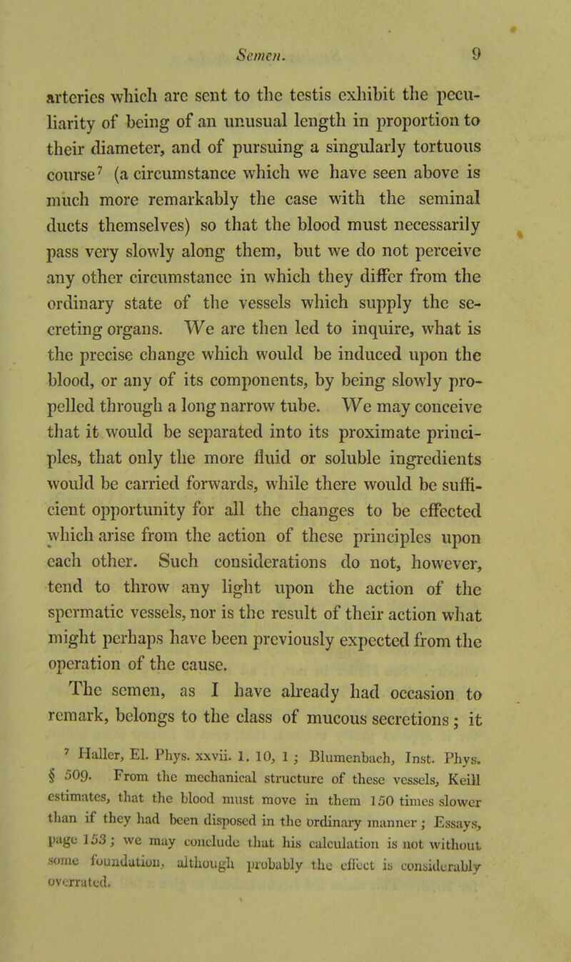 arteries which arc sent to the testis exhibit tlie pecu- Harity of being of an unusual length in proportion to their diameter, and of pursuing a singularly tortuous course^ (a circumstance which we have seen above is much more remarkably the case with the seminal ducts themselves) so that the blood must necessarily pass very slowly along them, but we do not perceive any other circumstance in which they differ from the ordinary state of the vessels which supply the se- creting organs. We are then led to inquire, what is the precise change which would be induced upon the blood, or any of its components, by being slowly pro- pelled through a long narrow tube. We may conceive that it would be separated into its proximate princi- ples, that only the more fluid or soluble ingredients would be carried forwards, while there would be suffi- cient opportunity for all the changes to be effected which arise from the action of these principles upon each other. Such considerations do not, however, tend to throw any light upon the action of the spermatic vessels, nor is the result of their action what might perhaps have been previously expected from the operation of the cause. The semen, as I have already had occasion to remark, belongs to the class of mucous secretions; it ' Haller, El. Phys. xxvii. 1. 10, 1 ; Blumenbach, Inst. Phys. § 509. From the mechanical structure of these vessels, Keill estimates, that the blood must move in them 150 times slower than if they had Ixien disposed in the ordinary manner; Essays, page 153; we may conclude that his calculation is not without some foundation, although probably the efrcct is considerably overrated.