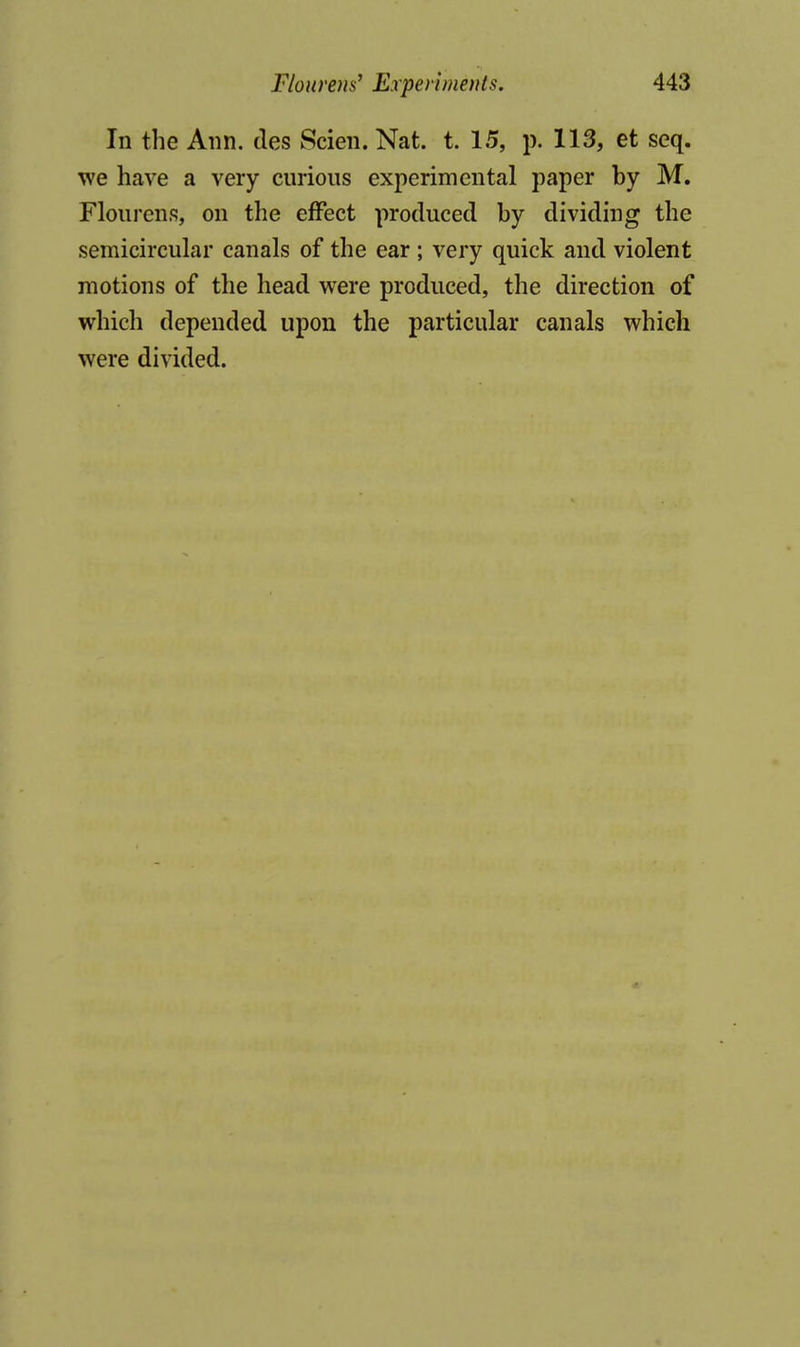 In the Ann. ties Scien. Nat. t. 15, p. 113, et seq. we have a very curious experimental paper by M, Flourens, on the effect produced by dividing the semicircular canals of the ear ; very quick and violent motions of the head were produced, the direction of which depended upon the particular canals which were divided.