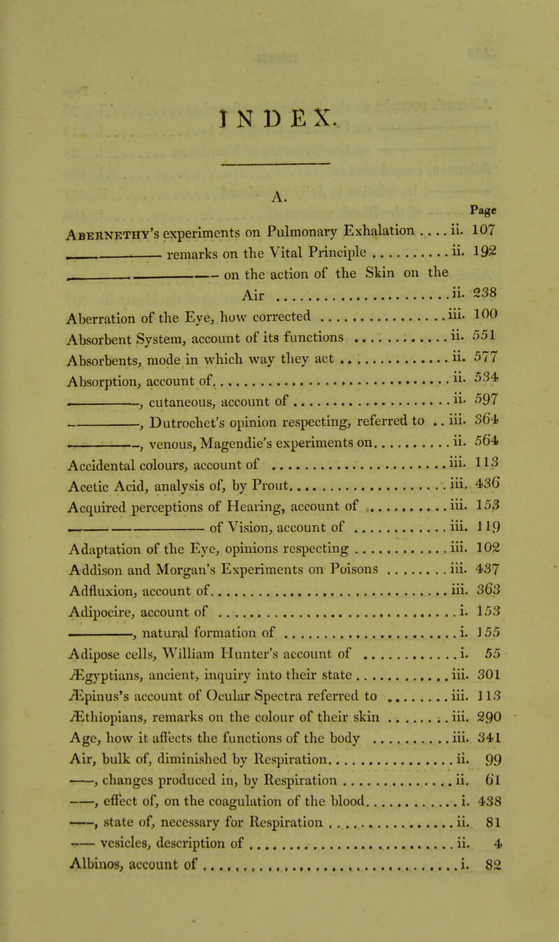 INDEX. A. Page Abernethy's experiments on Pulmonary Exhalation ii. 107 . remarks on the Vital Principle ii. 192 , on the action of the Skin on the Air ii- 238 Aberration of the Eye, how corrected iii. 100 Absorbent System, account of its functions ii. 551 Absorbents, mode in which way they act ii. 577 Absorption, account of. ii- . , cutaneous, account of ii- , Dutrochet's opinion respecting, referred to .. iii. S64 , venous, Magendie's experiments on ii. 564 Accidental colours, account of ni. 113 Acetic Acid, analysis of, by Prout iii. 436 Acquired perceptions of Hearing, account of , iii. 153 of Vision, account of iii. 11.9 Adaptation of the Eye, opinions respecting iii. 102 Addison and Morgan's Experiments on Poisons iii. 437 Adfluxion, account of iii. 363 Adipocire, account of i. 153 natural formation of i. 155 Adipose cells, William Hunter's account of i. 55 j^lgyptians, ancient, inquiry into their state iii. 301 jEpinus's account of Ocular Spectra referred to iii. 113 ^Ethiopians, remarks on the colour of their skin ;. iii. 290 • Age, how it afiects the functions of the body iii. 341 Air, bulk of, diminished by Respiration ii. 99 , changes produced in, by Respiration ii. 61 , effect of, on the coagulation of the blood i. 438 ——, state of, necessary for Respiration ii. 81 vesicles, description of ii. 4 Albinos, account of ,, i. 82