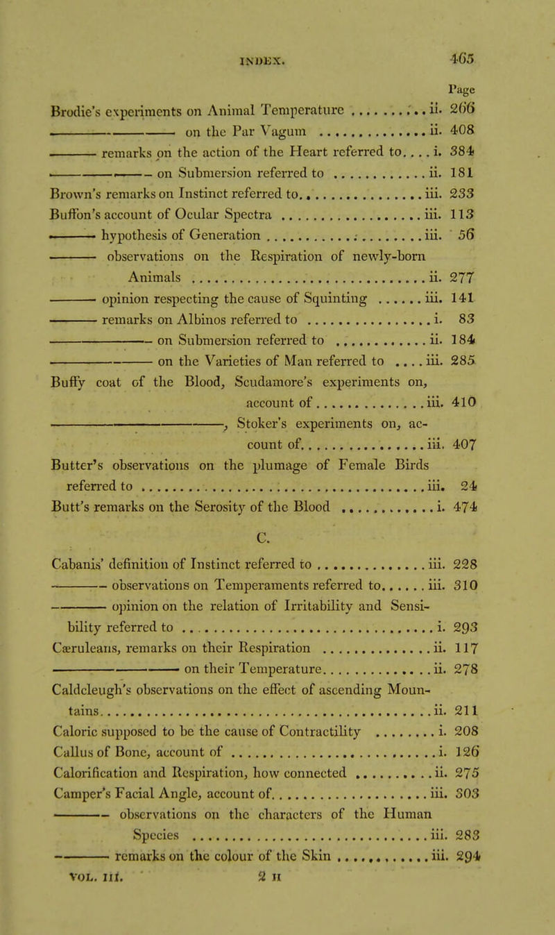 ■i-65 Page BrocUe's experiments on Animal Temperature .'.. ii. 2()6 on the Par Vagum ii. 408 remarks on the action of the Heart referred to., ,. i. 384< . . . - on Submersion referred to ii. 181 Brown's remarks on Instinct referred to iii. 233 Buffon's account of Ocular Spectra iii. 113 - hypothesis of Generation ; iii. 56 observations on the Respiration of newly-born Animals ii. 277 opinion respecting the cause of Squinting iii. 141 remarks on Albinos referred to i. 83 on Submersion referred to ii. 184 on the Varieties of Man referred to .... iii. 285 Buft'y coat of the Bloody Scudamore's experiments on, account of iii. 410 ■ , Stoker's experiments on, ac- count of. iii. 407 Butter's observations on the plumage of Female Birds referred to iii. 24 Butt's remarks on the Serosity of the Blood .. i. 474 C. Cabanis' definition of Instinct referred to iii. 228 observations on Temperaments referred to iii. 310 opinion on the relation of Irritability and Sensi- bility referred to i. 293 Cseruleans, remarks on their Respiration ii. 117 • —— on their Temperature ii. 278 Caldcleugh's observations on the effect of ascending Moun- tains ii. 211 Caloric supposed to be the cause of Contractility i. 208 Callus of Bone, account of i. 126 Calorification and Respiration, how connected .. ii. 275 Camper's Facial Angle, account of iii. 303 observations on the characters of the Human Species iii. 283 remarks on the colour of the Skin iii. 294