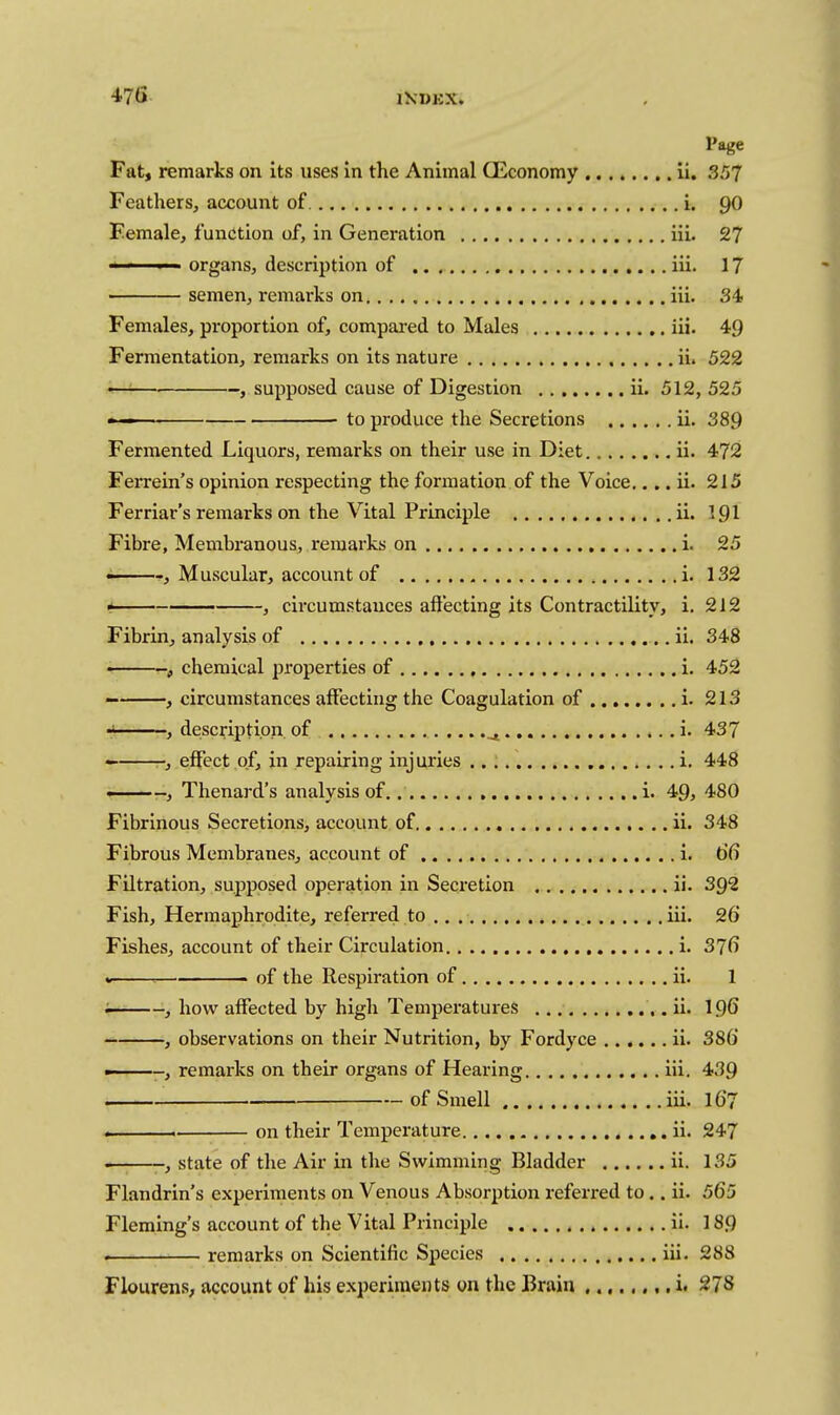 Page Fat, remarks on its uses in the Animal Qiconomy ii. 357 Feathers, account of i. 90 Female, function of, in Generation iii. 27 organs, description of iii. 17 ■ semen, remarks on iii. 34 Females, proportion of, compared to Males iii. 49 Fermentation, remarks on its nature ii. 522 — , supposed cause of Digestion ii. 512, 525 ■ ■ to produce the Secretions ii. 389 Fermented Liquors, remarks on their use in Diet ii. 472 Ferrein's opinion respecting the formation of the Voice,... ii. 215 Ferriar's remarks on the Vital Principle ii. I9I Fibre, Membranous, remai'ks on i. 25 • , Muscular, account of i. 132 * , circumstances affecting its Contractility, i. 212 Fibrin, analysis of ii. 348 • f chemical properties of i. 452 , circumstances affecting the Coagulation of i. 213 •> , description of ^ i. 437 — -, effect of, in repairing injuries i. 448 ■Thenard's analysis of i. 49, 480 Fibrinous Secretions, account of ii. 348 Fibrous Membranes, account of i. 66 Filtration, supposed operation in Secretion ii. 3Q2 Fish, Hermaphrodite, referred to iii. 26 Fishes, account of their Circulation i. 37^ * of the Respiration of ii. 1 i———, how affected by high Temperatures ii. I96 , observations on their Nutrition, by Fordyce ii. 386 -, remarks on their organs of Hearing iii, 439 of Smell iii. I67 .. . ■ on their Temperature ii. 247 • , state of the Air in the Swimming Bladder ii. 135 Flandrin's experiments on Venous Absorption referred to.. ii. 565 Fleming's account of the Vital Principle ii. 189 . remarks on Scientific Species iii. 288