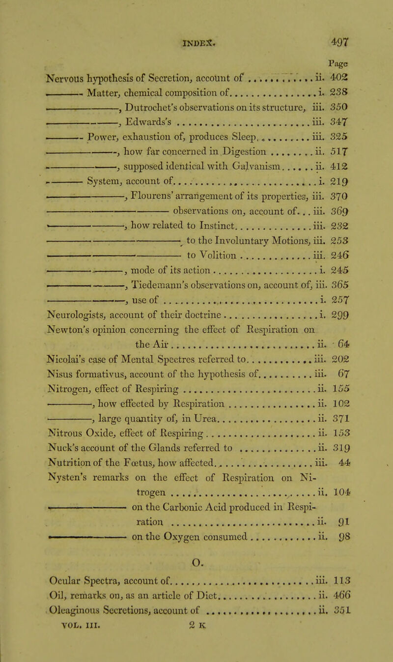 Page Nervous hypothesis of Secretion, account of ii. 402 1 Matter, chemical composition of i. 238 . , Dutrochet's observations on its structure, iii. 350 . , Edwards's iii. 347 ■- Power, exhaustion of, produces Sleep, iii. 325 , how far concerned in Digestion ii. 517 , supposed identical with Galvanism ii. 412 System, account of..., i. 219 , Flourens' arrangement of its properties, iii. 370 observations on, account of... iii. 369 ' , how related to Instinct iii. 232 ^ to the Involuntary Motions, iii. 253 to Volition iii. 246 , mode of its action i. 245 ■ J Tiederaann's observations on, account of, iii. 365 ' ■ ■—, use of i. 257 Neurologists, account of their doctrine i. 299 Newton's opinion concerning the effect of Respiration on the Air ii. 64 Nicolai's case of Mental Spectres referred to iii. 202 Nisus forraativus, account of the hypothesis of iii. 67 Nitrogen, effect of Respiring ii. 155 , how effected by Respiration ii. 102 , large quantity of, in Urea ii. 371 Nitrous Oxide, effect of Respiring ii. 153 Nuck's account of the Glands referred to ii. 319 Nutrition of the Foetus, how affected. ^ iii. 44 Nysten's remarks on the effect of Respiration on Ni- trogen ii. 104 • ' on the Carbonic Acid produced in Respi- ration ii. 91 ■ ■ on the Oxygen consumed ii. Q8 O. Ocular Spectra, account of iii. 113 Oil, remarks on, as an article of Diet ii. 466 Oleaginous Secretions, account of ii. 351 VOL. III. 2 K