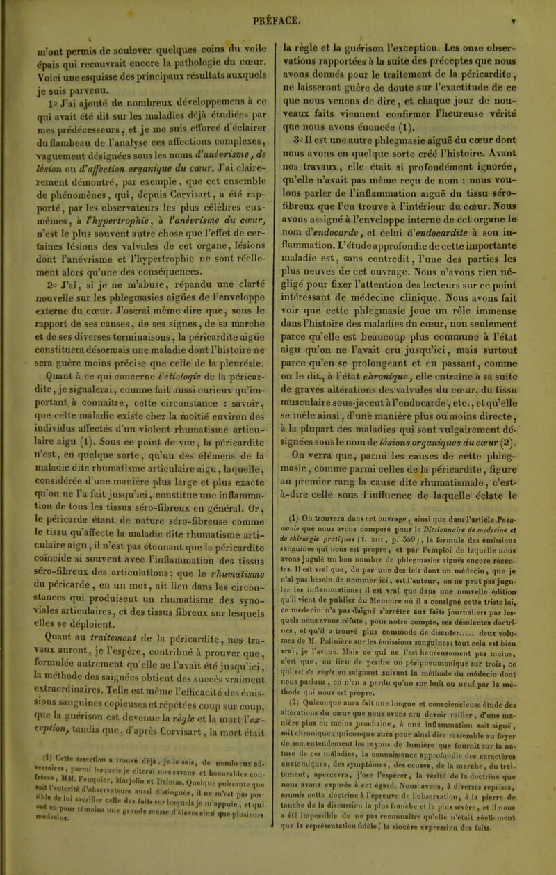 m'ont permis de soulever quelques coins du voile épais qui recouvrait encore la pathologie du cœur. Voici une esquisse des principaux résultats auxquels je suis parvenu. lo Tai ajouté de nombreux développemens à ce qui avait été dit sur les maladies déjà étudiées par mes prédécesseuis, et je me suis etrorcc d'éclairer du flambeau de Tanulyse ces affections complexes, vaguement désignées sous les noms d'anévrisTiio, do lésion ou d'affection organique du cœur. J'ai chiire- rement démontré, par exemple , que cet ensemble de phénomènes, qui, depuis Corvisart, a été rap- porté, par les observateurs les plus célèbres eux- mêmes, à rhypertrophie, à Vanévrisme du cœur, n'est le plus souvent autre chose que l'effet de cer- taines lésions des valvules de cet organe, lésions dont l'anévrisme et l'hypertrophie ne sont réelle- ment alors qu'une des conséquences. 2° J'ai, si je ne m'abuse, répandu une clarté nouvelle sur les phlegmasies aigiies de l'enveloppe externe du cœur. J'oserai même dire que, sous le rapport de ses causes, de ses signes, de sa marche et de SCS diverses terminaisons, la péricardite aigiie constituera désormais une maladie dont l'histoire ne sera guère moins précise que celle de la pleurésie. Quant à ce qui concerne Vétioïogie de la péricar- dite , je signalevai, comme fait aussi curieux qu'im- portant à connaître, cette circonstance : savoir, que cette maladie existe chez la moitié environ des individus alFectés d'un violent rhumatisme articu- laire aigu (1). Sous ce point de vue, la péricardite n'est, en quelque sorte, qu'un des élémens de la maladie dite rhumatisme articulaire aigu, laquelle, considérée d'une manière plus large et plus exacte qu'on ne l'a fait jusqu'ici, constitue une inflamma- tion de tous les tissus séro-fibreux en général. Or, le péricarde étant de nature séro-Gbreuse comme le tissu qu'affecte la maladie dite rhumatisme arti- culaire aigu, 11 n'est pas étonnant que la péricardite coïncide si souvent avec l'inflammation des tissus séro-fibreux des articulations ; que le rhumatisme du péricarde , en un mot, ait lieu dans les circon- stances qui produisent un rhumatisme des syno- viales articulaires, et des tissus fibreux sur lesquels elles se déploient. Quant au traitement de la péricardite, nos tra- vaux auront, je l'espère, contribué à prouver que, formulée autrement qu'elle ne l'avait été jusqu'ici, la méthode des saignées obtient des succès vraiment extraordinaires. Telle est même l'cfticacité des émis- sions sanguines copieuses et répétées coup sur coup, que la guérlsnn est devenue la règle et la mort l'ear- ccption, tandis que, d'après Corvisart, la mort était (I) CttB ,„crtinn . |,„u»é déji , j. le .a!,, Je nombreux ad- ÎZ'v\rr' et l,on„rnl,lc. eo.,. la règle et la guérison l'exception. Les onze obser- vations rapportées à la suite des préceptes que nous avons donnés pour le traitement de la péricardite, ne laisseront guère de doute sur l'exactitude de ce que nous venons de dire, et chaque jour de nou- veaux faits viennent confirmer l'heureuse vérité que nous avons énoncée (1), 3 Il est une autre phlegmasie aiguë du cœur dont nous avons en quelque sorte créé l'histoire. Avant nos travaux, elle était si profondément ignorée, qu'elle n'avait pas même reçu de nom : nous vou- lons parler de l'inflammation aiguë du tissu séro- fibreux que l'on trouve à l'intérieur du cœur. Nous avons assigné à l'enveloppe interne de cet organe le nom dendocarde, et celui d'endocardite à son in- flammation. L'étude approfondie de cette importante maladie est, sans contredit, l'une des parties les plus neuves de cet ouvrage. Nous n'avons rien né- gligé pour fixer l'attention des lecteurs sur ce point intéressant de médecine clinique. Nous avons fait voir que cette phlegmasie joue un rôle immense dans l'histoire des maladies du cœur, non seulement parce qu'elle est beaucoup plus commune à l'état aigu qu'on ne l'avait cru jusqu'ici, mais surtout parce qu'en se prolongeant et en passant, comme on le dit, à l'état chronique, elle entraîne à sa suite de graves altérations des valvules du cœur, du tissu musculairesous-jacent àl'endocarde, etc., etqu'elle se mêle ainsi, d'une manière plus ou moins directe, à la plupart des maladies qui sont vulgairement dé- signées sous le nom de lésions organiques du cœur (2). On verra que, parmi les causes de cette phleg- masie, comme parmi celles de la péricardite, figure au premier rang la cause dite rhumatismale, c'est- à-dire celle sous l'influence de laquelle éclate le (1) On trouvera dana cet ourrage ^ ainsi que dans l'article Pn<u- vtonie que nou» avons composé pour le Diclionnaire dt médecin* et de chirurgie pratiiuet (t. xiii, p. 359 ), la formule des émissions sanguines qui nous est propre, et par l'emploi de laquelle nous avons jugule un bon nombre de pblcgmasies aiguës encore récen- tes. Il est vrai que, de par une des lois dont un médecin, que je n'ai pas besoin de nommer ici, est l'auteur, on ne peut pas jugu- ler les iiinammations; il est vrai que dans une nouvelle édition qu'il vient do publier du Mémoire où il a consigné cette triste loi, ce médecin n'a pas daigné s'arrêter aux faits journaliers par les- quels nnusavons réfuté, pournotre compte, ses désolantes doctri- nes, et qu'il a trouvé plus commode de discuter deux volu- mes de M. Pollnière sur les émissions sanguines: tout cela est bien vrai, je l'avoue. Unis ce qui ne l'est lieurcuscment pas moins, c'est que, nu lieu de perdre un péripneumoniquc sur trois, ce qui est de règle en saignant suivant la mélbode du médecin dont nous parlons, on n'en a perdu qu'un sur buil ou neuf par la mé- thode qui nous est propre. (2; Quiconque aura fait une longue et consciencieuse élude des allération» du coeur que nous avons cru devoir rallier , d'une ma- nière plus ou moins ^irocbainc, à une inflammation snit aiguë, soit chronique -, quiconque aura pour ainsi dire rassemblé au foyer de son entendement les rayons do lumière que fournit sur la na- ture de ces maladies, la connaissance approfondie des caractères anatomiques, des symptômes, dos causes, de la marche, du traî- tement, apercevra, j'ose l'espérer, la vérité de la doctrine que nous avons exposée à cet égard. Nous nvons, i diverses reprises, soumis cette doctrine à l'épreuve de l'observation, i la pierre do touche do In discussion la plus finiiehe et la plus sévère, et il nou» a été Impossible de ne pas reconnnître qu'elle n'était réellement que la représonlalion fidèle, la sincère expression de» faiu.