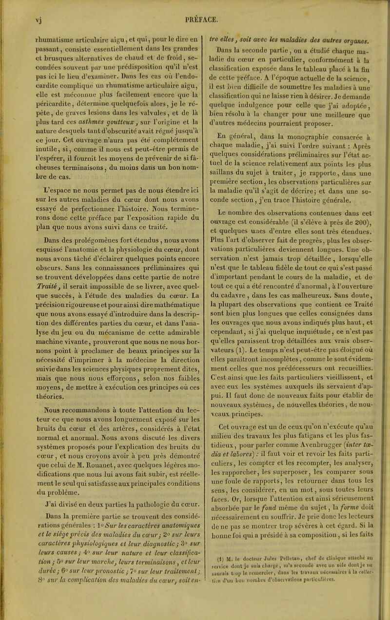 vj rhumatisme urticulairc uigu, et qui, pour le dire en passant, consiste essentiellement dans les grandes et brusques alternatives de cliaud et de froid, se- condées souvent par une prédisposition qu'il n'est pas iei le lieu d'examiner. Dans les cas où l'endo- cordite complique un rhumatisme articulaire aigu, elle est inéconnue plus facilement encore que la péricardite, détermine quelquefois alors, je le ré- pète , de graves lésions dans les valvules, et de là plus tard ces asthmes goutteux, sur l'origine et la nature desquels tant d'obscurité avait régné jusqu'à ce jour. Cet ouvrage n'aura pas été complètement inutile, si, comme il nous est peut-être permis de l'espérer, il fournit les moyens de prévenir de si fâ- cheuses terminaisons, du moins dans un bon nom- bre de cas. L'espace ne nous permet pas de nous étendre ici sur les autres maladies du cœur dont nous avons essayé de perfectionner l'iiistoire. Nous termine- rons donc cette préface par l'exposition rapide du plan que nous avons suivi dans ce traité. Dans des prolégomènes fort étendus, nous avons esquissé l'anatomie et la physiologie du coeur, dont nous avons tâché d'éclairer quelques points encore obscurs. Sans les connaissances préliminaires qui se trouvent développées dans cette partie de notre Traité, il serait impossible de se livrer, avec quel- que succès, à l'étude des maladies du cœur. La précision rigoureuse et pour ainsi dire mathématique que nous avons essayé d'introduire dans la descrip- tion des différentes parties du cœur, et dans l'ana- lyse du jeu ou du mécanisme de cette admirable machine vivante, prouveront que nous ne nous bor- nons point à proclamer de beaux principes sur la nécessité d'imprimer à la médecine la direction suivie dans les sciences physiques proprement dites, mais que nous nous efforçons, selon nos faibles moyens, de mettre à exécution ces principes où ces théories. Nous recommandons à toute l'attention du lec- teur ce que nous avons longuement exposé sur les bruits du cœur et des artères, considérés à l'état normal et anormal. Nous avons discuté les divers systèmes proposés pour l'explication des bruits du cœur, et nous croyons avoir à peu près démontré que celui de M. Rouanet, avec quelques légères mo- difications que nous lui avons fait subir, est réelle- ment le seul qui satisfasse aux principales conditions du problème. J'ai divisé en deux parties la pathologie du cœur. Dans la première partie se trouvent des considé- rations générales ; 1 Sur les caractères anatomiques et le siège précis des vialadies du cœur ; 2° sur leurs caractères iihysiologiques et leur diagnostic ; 3 sur leurs causes ; 4 sur leur nature et leur classifica- tion ; 5 sur leur marche, leurs terminaisons, cl leur durée; 6 sur leurliroiiostic ; 1° sur leur truitement; S sur lu complication des maladies du cœur, soitc/i- tro elles, soit avec les maladies des autres organes. Dans la seconde partie, on a étudié cliaque ma- ladie du cœur en particulier, conformément à la classification exposée dans le tableau placé à la fin de cette préface. A l'époque actuelle de la science, il est bien diÛicile de soumettre les maladies à une classification qui ne laisse rien à désirer. Je demande quelque indulgence pour celle que j'ai adoptée, bien résolu à la changer pour une meillevire que d'autres médecins pourraient proposer. En général, dans la monographie consacrée à chaque maladie, j'ai suivi l'ordre suivant : Après quelques considérations préliminaires sur l'état ac- tuel de la science relativement aux points les plus saillans du sujet à traiter, je rapporte, dans une première section, les observations particulières sar la maladie qu'il s'agit de décrire; et dans une se- conde section, j'en trace l'histoire générale. Le nombre des observations contenues dans cet ouvrage est considérable (il s'élève à près de 200), et quelques unes d'entre elles sont très étendues. Plus l'art d'observer fait de progrès, plus les obser- vations particulières deviennent langues. Une ob- servation n'est jamais trop détaillée, lorsqu'elle n'est que le tableau fidèle de tout ce qui s'est passé d'important pendant le cours de la maladie, et de tout ce qui a été rencontré d'anormal, à l'ouverture du cadavre , dans les cas malheureux. Sans doute, la plupart des observations que contient ce Traité sont bien plus longues que celles consignées dans les ouvrages que nous avons indiqués plus haut, et cependant, si j'ai quelque inquiétude, ce n'est pas qu'elles paraissent trop détaillées aux vrais obser- vateurs (1). Le temps n'est peut-être pas éloigné où elles paraîtront incomplètes, comme le sont évidem- ment celles que nos prédécesseurs ont recueillies. C'est ainsi que les faits particuliers vieillissent, et avec eux les systèmes auxquels ils servaient d'ap- pui. Il faut donc de nouveaux faits pour établir de nouveaux systèmes, de nouvelles théories, de nou- veaux principes. Cet ouvrage est un de ceux qu'on n'exécute qu'au milieu des travaux les plus fatigans et les plus fas- tidieux, pour parler comme Avenbrugger [intcr tœ- dia et labores) : il faut voir et revoir les faits parti- culiers , les compter et les recompter, les analyser, les rapporchcr, les superposer, les comparer sous une foule de rapports, les retourner dans tous les sens, les considérer, en un mot, sous toutes leurs faces. Or, lorsque l'attenlion est ainsi sérieusement absorbée par le fond même du sujet, la forme doit nécessairement eu souffrir. Je prie donc les lecteurs de ne pas se montrer trop sévères à cet égard. Si la bonne foi qui a présidé à sa composition , si les faits (1) M. le docteur Jules Pcllctaii, clicf de clinique altaclic au fci iico dont je Bui« clinj pé , ni'n sccondù avec un lilc dont je ne tauini» liop lo icuicrcicr, dan» le» tia\nux niiceMaiici à la celicc- Iwn d'uu bon iioralii» d'cbicrvalioni parliculiircj.