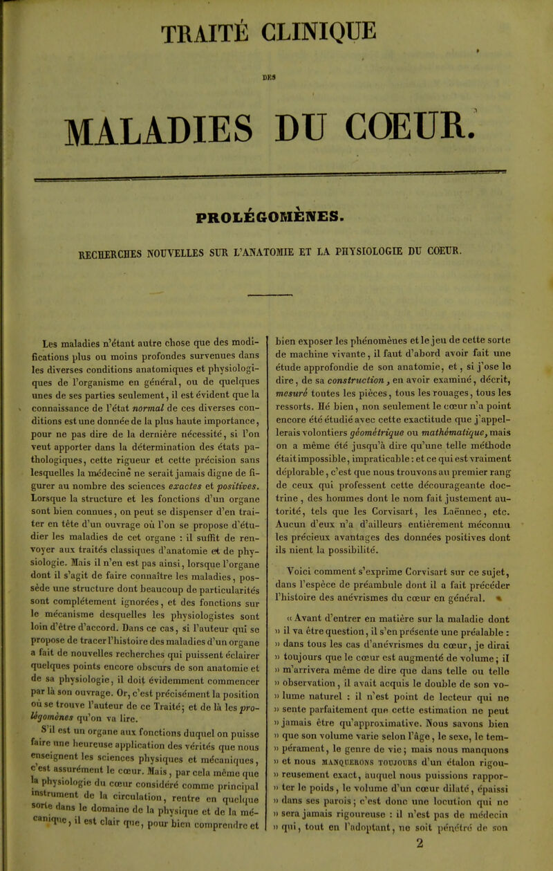 TRAITÉ CLINIQUE SKS MALADIES DU COEUR. PROLÉGORIÈIVES. RECHERCHES NOUVELLES SUR L'ANATOMIE ET LA PHYSIOLOGIE DU COEUR. Les maladies n'étant autre chose que des modi- fications plus ou moins profondes survenues dans les diverses conditions anatomiques et physiologi- ques de l'organisme en général, ou de quelques unes de ses parties seulement, il est évident que la connaissance de l'état normal de ces diverses con- ditions est une donnée de la plus haute importance, pour ne pas dire de la dernière nécessité, si l'on veut apporter dans la détermination des états pa- thologiques, cette rigueur et cette précision sans lesquelles la médecine ne serait jamais digne de fi- gurer au nombre des sciences exactes et positives. Lorsque la structiue et les fonctions d'un organe sont bien connues, on peut se dispenser d'en trai- ter en tête d'un ouvrage où l'on se propose d'étu- dier les maladies de cet organe : il suffit de ren- voyer aux traités classiques d'anatomie et de phy- siologie. Mais il n'en est pas ainsi, lorsque l'organe dont il s'agit de faire connaître les maladies, pos- sède une structure dont beaucoup de particularités sont complètement ignorées, et des fonctions sur le mécanisme desquelles les physiologistes sont loin d'être d'accord. Dans ce cas, si l'auteur qui se propose de tracer l'histoire des maladies d'un organe a fait de nouvelles recherches qui puissent éclairer quelques points encore obscurs de son anatomic et de sa physiologie, il doit évidemment commencer par là son ouvrage. Or, c'est précisément la position où se trouve l'auteur de ce Traité; et de là les pro- légomènes qu'on va lire. S'il est un organe aux fonctions duquel on puisse faire une heureuse application des vérités que nous enseignent les sciences physiques et mécaniques, c'est assurément le cœur. Mais , par cela même que la physiologie du cœur considéré comme principal mstrument de la circulation, rentre en quelque sorte dans le domaine do la physique et de la raé- c«'T>e, il est clair que, pour bien comprendre et bien exposer les phénomènes et le jeu de cette sorte de machine vivante, il faut d'abord avoir fait une étude approfondie de son anatomie, et, si j'ose le dire, de sa construction , en avoir examiné, décrit, mesuré toutes les pièces, tous les rouages, tous les ressorts. Hé bien, non seulement le cœur n'a point encore été étudié avec cette exactitude que j'appel- lerais volontiers géométrique ou mathématique, mais on a même été jusqu'à dire qu'une telle méthode était impossible, impraticable : et ce qui est vraiment déplorable, c'est que nous trouvons au premier rang de ceux qui professent cette décourageante doc- trine , des hommes dont le nom fait justement au- torité, tels que les Corvisart, les Laënnec, etc. Aucun d'eux n'a d'ailleurs entièrement méconnu les précieux avantages des données positives dont ils nient la possibilité. Voici comment s'exprime Corvisart sur ce sujet, dans l'espèce de préambule dont il a fait précéder l'histoire des anévrismes du cœur en général. * « Avant d'entrer en matière sur la maladie dont » il va être question, il s'en présente une préalable : » dans tous les cas d'anévrismes du cœur, je dirai » toujours que le cœur est augmenté de volume ; il 1) m'arrivera même de dire que dans telle ou telle » observation, il avait acquis le double de son vo- )) lume naturel : il n'est point de lecteur qui no » sente parfaitement que cette estimation ne peut » jamais être qu'approximative. Nous savons bien )> que son volume varie selon l'âge, le sexe, le tem- » péramcnt, le genre de vie; mais nous manquons » et nous MANQUERONS TOUJOURS d'uu étalon rigou- » reuscment exact, auquel nous puissions rappor- » ter le poids, le volume d'un cœur dilaté, épaissi » dans SCS parois ; c'est donc une locution qui ne 1) sera jamais rigoureuse : il n'est pas de médecin » qui, tout en l'adoptant, no soit pénétré de son 2