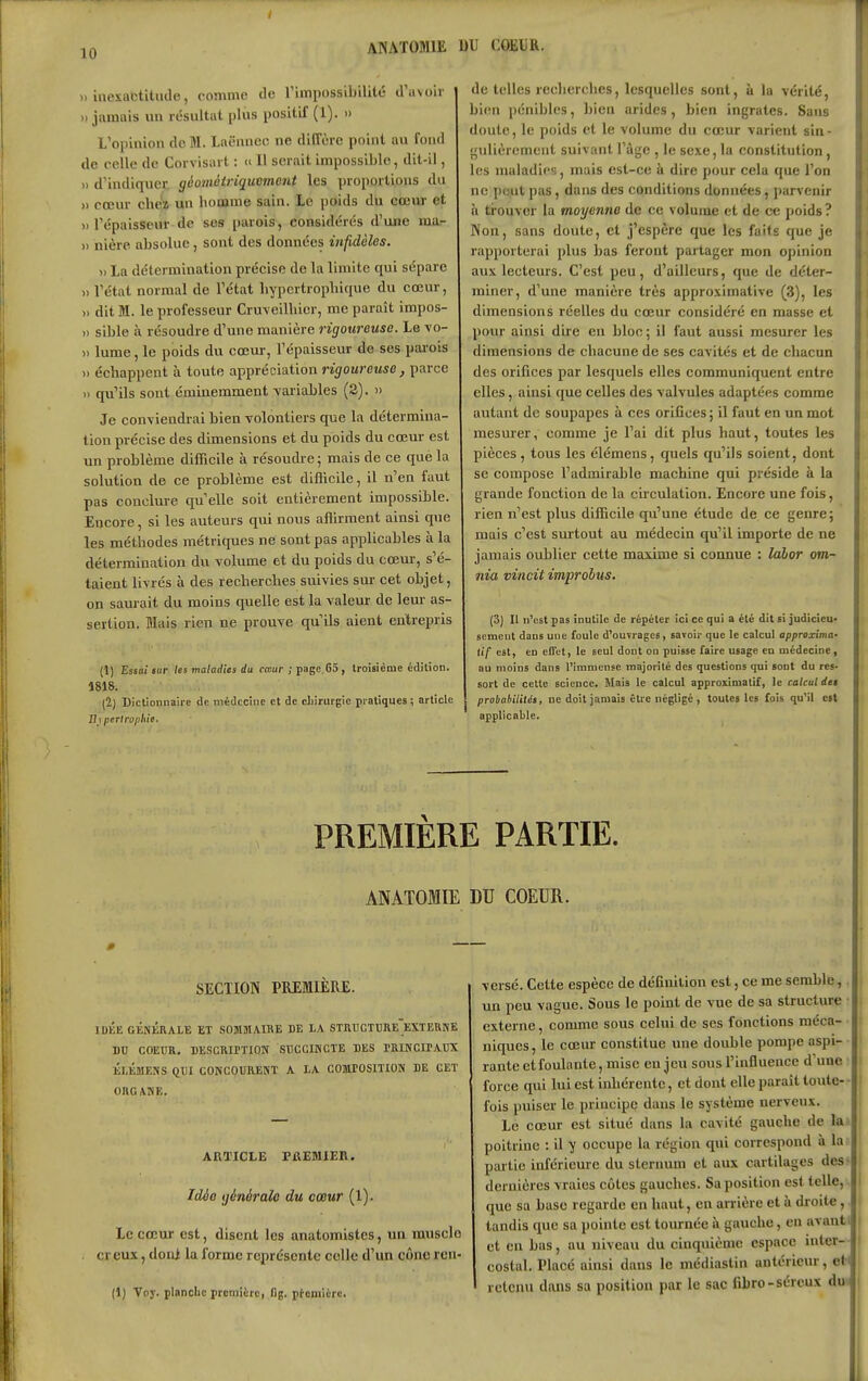 ANATOMIE DU COEDR. » inexactiliide, comme de rimpossiljilitc d'avoir i » jamais un résultat plus positif (1). » L'opinion de M. Laënnec ne diffère point au fond de celle de Corvisart : c II serait impossible, dit-il, )) d'indiquer géomèiriqucmcnt les proportions du » cœur chéï un hoaime sain. Le poids du cœur et H répaisseur de ses parois, considérés d'une ma.- » nière absolue, sont des données infidèles. Il La détermination précise de la limite qui sépare » l'étal normal de l'état liypcrtropbique du cœur, » dit M. le professeur Cru-veiUiicr, me paraît impos- » sible à résoudre d'une manière rigoureuse. Le \o- )> lume, le poids du cœm-, l'épaisseur de ses pai-ois » échappent à toute appréciation rigoureuse, parce » qu'ils sont éminemment vai'iables (3). » Je conviendrai bien volontiers que la détermina- tion précise des dimensions et du poids du cœur est un problème difficile à résoudre ; mais de ce que la solution de ce problème est difficile, il n'en faut pas conclure qu'elle soit entièrement impossible. Encore, si les auteurs qui nous affirment ainsi q>ie les méthodes métriques ne sont pas applicables à la détermination du volume et du poids du cœur, s'é- taient livrés à des recherches suivies sur cet objet, on saurait du moins quelle est la valeur de leur as- sertion. Mais rien ne prouve qu'ils aient entrepris (1) Essai sur les maladies du cœur ; page 65, troisième édition. 1818. (2) Dictionnaire de médecine et de cbirurgic pratiques; article JIi periroiiliie. de telles recherches, lesquelles sont, à la vérité, bien pénibles, bien arides, bien ingrates. Sans doute, le poids et le volume du cœur varient sin- •fulièrcment suivant l'âge , le sexe, la constitution , les maladies, mais est-ce à dire pour cela que l'on ^ ne peut pas, dans des conditions données, parvenir I à trouver la moyenne de ce volume et de ce poids? 1 Non, sans doute, et j'espère que les faits que je \ rapporterai plus bas feront partager mon opinion aux lecteurs. C'est peu, d'ailleurs, que de déter- i miner, d'une manière très approximative (3), les I dimensions réelles du cœur considéré en masse et pour ainsi dire en bloc; il faut aussi mesurer les dimensions de chacune de ses cavités et de chacun des orifices par lesquels elles communiquent entre elles, ainsi que celles des valvules adaptées comme autant de soupapes à ces orifices ; il faut en un mot mesm'er, comme je l'ai dit plus haut, toutes les pièces, tous les élémens, quels qu'ils soient, dont se compose l'admirable machine qui préside à la grande fonction de la circulation. Encore une fois, rien n'est plus difficile qu'une étude de ce genre 5 mais c'est surtout au médecin qu'il importe de ne jamais oublier cette maxime si connue : labor om- nia vincit improbus. (3) Il n'est pas inutile de répéter ici ce qui a été dit si judicieu- sement dans une foule d'ouvrages, savoir que le calcul approxima- tif est, en effet, le seul dont 00 puisse faire usage en médecine, au moins dans l'immense majorité des questions qui sont du res- i' sort de cette science. Mais le calcul approximatif, le calcul dei h probabilités, ne doit jamais Stre négligé , toutes les fois qu'il est U applicable. | PREMIÈRE PARTIE. ANATOMIE DU COEUR. SECTIOri PREMIÈRE. IDÉE GÉNÉRALE ET SOMMAIKE DE LA STRUGTURe'eXTEUNE DD COEUR. BESCRirTIOTî SUCGiriCTE DES rRINCIPAUX ÉLÉMENS QUI GONCOUnENT A LA COmPOSlTION DE CET ORGANE. ARTICLE rfiEMIER. Idéo générale du cœur (1). Le cœur est, disent les anatomistes, un muscle creux, doni la forme représente celle d'un cône rcn- (1) Voy. planche première, fig. première. versé. Cette espèce de définition est, ce me semble, un peu vague. Sous le point de vue de sa structure externe, comme sous celui de ses fonctions méca- niques, le cœur constitue une double pompe aspi- rante etfoulante, mise en jeu sous l'influence d'une force qui lui est inhérente, et dont elle paraît toute-- fois puiser le principe dans le système nerveux. Le cœur est situé dans la cavité gauche de la poitrine : il y occupe la région qui correspond à la partie inférieure du sternum et aux cartilages des- dernières vraies côtes gauches. Sa position est telle, que sa base regarde en haut, en arrière et à droite, tandis que sa pointe est tournée ii gauche, en avanti , et en bas, au niveau du cinquième espace inter- \ costal. Placé ainsi dans le médiastin antérieur, eH retenu dans sa position par le sac fibro-séreux du^