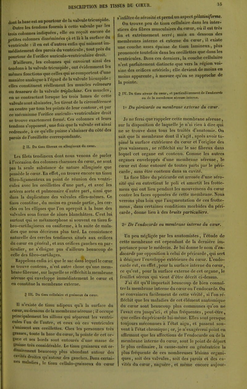 16 dont la base est au pourtour de la valvule tricuspide. Outre les teudous fournis à cette valvule par les trois colonnes indiquées, elle en reçoit encore do petites colonnes disséminées çà et là à la surface du ventricule : il en est d'autres enfin qui naissent im- médiatement des parois du ventricule, tout près du pourtour de l'orifice auricido-ventriculaire droit. D'ailleurs, les colonnes qui envoient ainsi des tendons îi la valvule tricuspide, ont évidemment les mêmes fonctions que celles qui se comportent d'une manière analogue à l'égard de la valvule bicuspide : elles constituent réellement les muscles reloveurs ou tenseurs de la valvule triglochine. Ces muscles, en se contractant lorsque les trois lames de cette Tahule sont abaissées, les tirent de la circonférence au centre par tous les points de leur contour, et par ce mécanisme l'orifice auriculo-ventriculaire droit se trouve exactement fermé. Ces colonnes et leurs tendons s'opposent, une fois que la valvule est ainsi redressée, à ce qu'elle puisse s'abaisser du côté des parois de l'oreillette correspondante. g II. Do tissu fibreux ou albugineuz du cœur. Les filets tendineux dont nous venons de parler à l'occasion des colonnes charnues du cœur, ne sont pas la seule substance de nature albuginée que possède le cœur. En elTet, on trouve encore un tissu fibro-ligamenteux au point de réunion des ventri- cules avec les oreillettes d'une part, et avec les artères aorte et pulmonaire d'autre part, ainsi que dans la duplicature des valvules elles-mêmes. Ce tissu constitue, du moins en grande partie, les cer- cles ou les ellipses que l'on aperçoit à la base des valvules sous forme de zones blanchâtres. C'est lui smtout qui se métamorphose si souvent en tissu fi- bro-cartilagineux ou ossiforme, à la suite de mala- dies que nous décrirons plus tard. La consistance naturelle des cercles tendineux situés aux orifices du cœur en général, et aux orifices gauches en par- ticidier, ne s'éloigne pas d'ailleurs beaucoup de celle des fibro-cai tilages. Rappelons enfin ici que le sac dans lequel le cœur se trouve contenu, n'est autre chose qu'une mem- brane fibreuse, sur laquelle se réfléchit la membrane séreuse qui enveloppe immédiatement le cœur et en constitue la membrane externe. g III. Du tissu cellulaire et graisseux du cœur. Il n'existe de tissu adipeux qu'à la surface du cœur, au dessous de la membrane séreuse ; il occupe principalement les sillons qui séparent les ventri- cules l'un de l'autre, et ceux où ces ventricules s'unissent aux oreillettes. Chez les personnes très grasses, toute la base du cœur, la pointe de cet or- gane et SCS bords sont entourés d'une masse de «raisse très considérable. Le tissu graisseux est or- duiairement beaucoup plus abondant autour des cavités droites qu'autour des gauclies. Dans certai- nes maladies, le tissu cellulo-graisseux du cœur s'infiltre de sérosité et prend un aspect gélatinifbrne. On trouve peu de tissu cellulaire dans les inter- stices des fibres musculaires du cœur, où il est très fin et extrêmement serré; mais au dessous des membranes interne et externe du cœur, il existe une couche assez épaisse de tissu lamineux, plus prononcée toutefois dans les oreillettes que dans les ventricules. Dans ces derniers, la couche cellulaire n'est parfaitement distincte que vers la région voi- sine des orifices artériels; elle devient de moins en moins apparente, à mesure qu'on se rapproche de la pointe. g IV. Du tissu téreux du cœur, et particuliùrement de Vendocardt ou de la membrane séreuse interne. \° Du péricarde ou membrane externe du cœur. Je ne ferai que rappeler cette membrane séreuse, sur la disposition de laquelle je n'ai rien à dire qui ne se trouve dans tous les traités d'anatomie. Ou sait que la membrane dont il s'agit, après avoir ta- pissé la surface extérieure du cœur et l'origine des gros vaisseaux, se réfléchit sur le sac fibreux dans lequel cet organe est contenu. Comme les autres organes enveloppés d'une membrane séreuse, le cœur est donc entouré de toutes parts par le péri- carde , sans être contenu dans sa cavité. La face libre du péricarde est arrosée d'une séro- sité qui eu entretient le poli et amortit les frotte- mens qui ont lieu pendant les mouvemens du cœur contre les faces opposées de cette membrane. Nous verrons plus loin que l'augmentation de ces frotte- mens, dans certaines conditions morbides du péri- carde , donne lieu à des bruits particuliers. 2 De l'endocarde ou membrane interne du cœur. Un peu négligée par les anatomistes, l'étude de cette membrane est cependant de la dernière im- portance pour le médecin. Je lui donne le nom d'en- docarde par opposition à celui de péricarde, qui sert à désigner l'enveloppe extérieure du cœur. L'endo- carde est, en effet, pour la surface interne du cœur, ce qu'est, pour la surface externe de cet organe, le feuillet séreux qui vient d'être décrit ci-dessus. J'ai dit qu'il importait beaucoup de bien connaî- tre la membrane interne du cœur ou l'endocarde. Ou se convaincra facilement de cette vérité, si l'on ré- fléchit que les maladies de cet élément anatomique du cœur sont beaucoup plus communes qu'on ne l'avait cru jusqu'ici, et plus fréquentes, peut-être, que celles du péricarde lui-même. Elles sont presque toujours méconnues à l'état aigu, et passent sou- vent à l'état chronique ; or, je n'exagérerai point eu afiirmant que les affections de l'endocarde ou de la membrane interne du cœur, sont le point de départ le plus ordinaire, la cause-mère ou génératrice la plus fréquente de ces nombreuses lésions organi- ques , soit des valvules, soit des parois et des ca- vités du cœur, naguère, et même encore aujour-