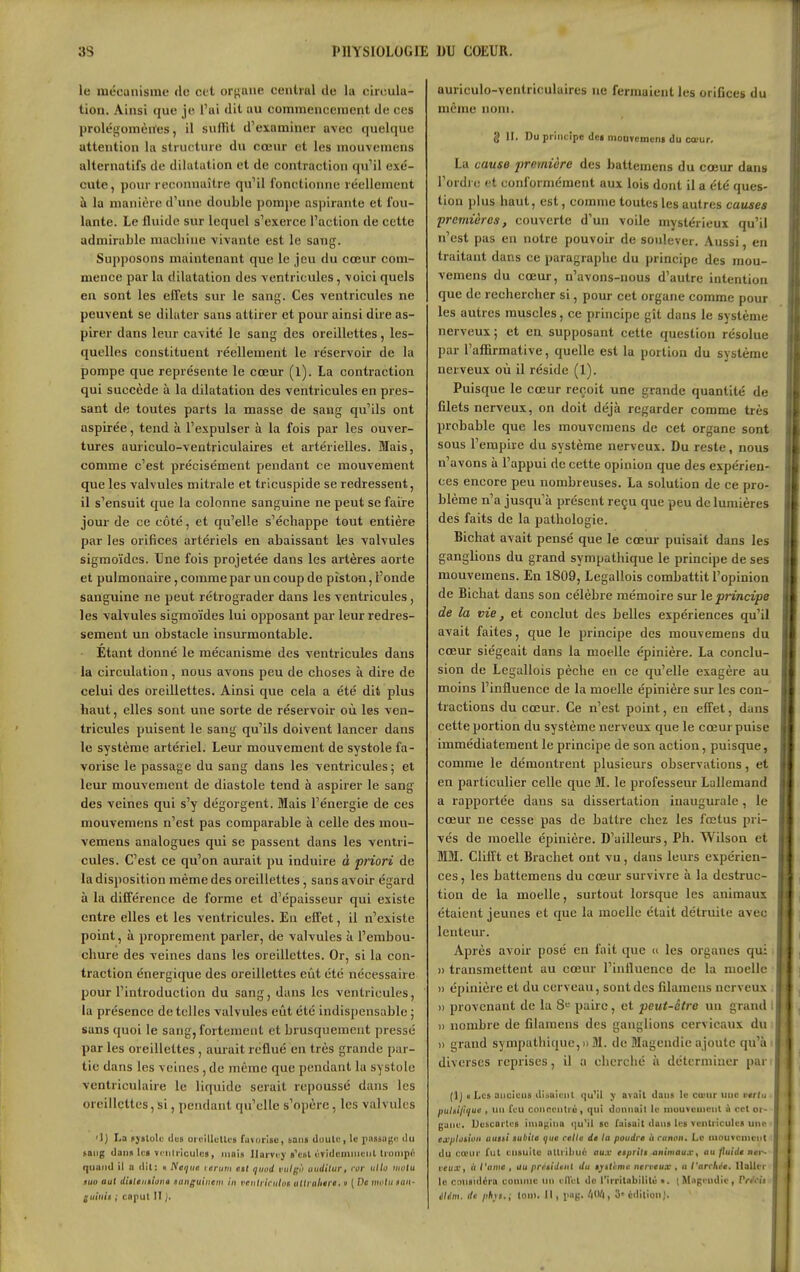 le mécanisme de cet orj;ane centiul de la oiiculu- tion. Ainsi que je l'ai dit nu commencement de ces prolégomènes, il snlKl d'examiner avec quelque attention la stru('ture du cœur et les mouvemens alternatifs de dilatation et de contraction qu'il exé- cute, pour reconnaître qu'il fonctionne réellement à la manière d'une double pomi)e aspirante et fou- lante. Le fluide sur lequel s'exerce l'action de cette admirable niacliiue vivante est le sang. Supposons maintenant que le jeu du cœur com- mence par la dilatation des ventricules, voici quels en sont les effets sur le sang. Ces ventricules ne peuvent se dilater sans attirer et pour ainsi dire as- pirer dans leur cavité le sang des oreillettes, les- quelles constituent réellement le réservoir de la pompe que représente le cœur (l). La contraction qui succède à la dilatation des ventricules en pres- sant de toutes parts la masse de sang qu'ils ont aspirée, tend à l'expulser à la fois par les ouver- tures auriculo-ventriculaires et artérielles. Mais, comme c'est précisément pendant ce mouvement que les valvules mitrale et tricuspide se redressent, il s'ensuit que la colonne sanguine ne peut se faire jour de ce côté, et qu'elle s'échappe tout entière par les orifices artériels en abaissant les valvules sigmoïdes. Une fois projetée dans les artères aorte et pulmonaire, comme par un coup de piston, l'onde sanguine ne peut rétrograder dans les ventricules, les valvules sigmoïdes lui opposant par leur redres- sement un obstacle insurmontable. Étant donné le mécanisme des ventricules dans la circulation, nous avons peu de choses à dire de celui des oreillettes. Ainsi que cela a été dit plus haut, elles sont une sorte de réservoir où les ven- tricules puisent le sang qu'ils doivent lancer dans le système artériel. Leur mouvement de systole fa- vorise le passage du sang dans les ventricules ; et leur mouvement de diastole tend à aspirer le sang des veines qui s'y dégorgent. Mais l'énergie de ces mouvemens n'est pas comparable à celle des mou- vemens analogues qui se passent dans les ventri- cules. C'est ce qu'on aurait pu induire à priori de la disposition même des oreillettes, sans avoir égard à la différence de forme et d'épaisseur qui existe entre elles et les ventricules. En effet, il n'existe point, à proprement parler, de valvules à l'embou- chure des veines dans les oreillettes. Or, si la con- traction énergique des oreillettes eût été nécessaire pour l'introduction du sang, dans les ventricules, la présence dételles valvules eût été indispensable ; sans quoi le sang, fortement et brusquement pressé par les oreillettes , aurait reflué en très grande par- tie dans les veines, de même que pendant la systole ventriculaire le liquide serait repoussé dans les oreillettes, si, pendant qu'elle s'opère, les valvules '1) La fjslole dcB orcillcUci favorise, tant duulc, le pinsagu ilu »aiig dan» le» ïciiliiculcs, mais Ilarviy â'c6t ùTidemiiiciil lioiiipo quand il a dit: « Neiiiie lerum eti ijuod vulgii uudilur, ror iillo inulu nw aut ditleiiiiutia nanguinem in vriilriciilos utli aliirc. « ( De iiwlu non- luiiiii ; capul II ;■ auriculo-ventriculaires ne fermaient les orifices du même nom. g II. Du principe dei mouvemcni du ca-ur. La cause première des battemens du cœur dans Tordi t! et conformément aux lois dont il a été ques- tion plus haut, est, comme toutes les autres causes premières, couverte d'un voile mystérieux qu'il n'est pas en notre pouvoir de soulever. Aussi, en traitant dans ce paragraphe du principe des mou- vemens du cœur, n'avons-nous d'autre intention que de rechercher si, pour cet organe comme pour les autres muscles, ce principe gît dans le système nerveux ; et en supposant cette question résolue par l'affirmative, quelle est la portion du système nerveux où il réside (1). Puisque le cœur reçoit une grande quantité de filets nerveux, on doit déjà regarder comme très probable que les mouvemens de cet organe sont sous l'empire du système nerveux. Du reste, nous n'avons à l'appui de cette opinion que des expérien- ces encore peu nombreuses. La solution de ce pro- blème n'a jusqu'à présent reçu que peu de lumières des faits de la pathologie. Bichat avait pensé que le cœur puisait dans les ganglions du grand sympathique le principe de ses mouvemens. En 1809, Legallois combattit l'opinion de Bichat dans son célèbre mémoire sur le principe de la vie, et conclut des belles expériences qu'il avait faites, que le principe des mouvemens du cœur siégeait dans la moelle épinière. La conclu- sion de Legallois pèche en ce qu'elle exagère au moins l'influence de la moelle épinière sur les con- tractions du cœur. Ce n'est point, en effet, dans cette portion du système nerveux que le cœur puise immédiatement le principe de son action, puisque, comme le démontrent plusieurs observations, et en particulier celle que M. le professeur LuUemand a rapportée dans sa dissertation inaugurale, le cœur ne cesse pas de battre chez les fœtus pri- vés de moelle épinière. D'ailleurs, Ph. Wilson et MM. Clifft et Brachet ont vu, dans leurs expérien- ces , les battemens du cœur survivre à la destruc- tion de la moelle, surtout lorsque les animaux étaient jeunes et que la moelle était détruite avec lenteur. Après avoir posé en fait que  les organes qui i » transmettent au cœur l'influence de la moelle ■ » épinière et du cerveau, sont des filameiis nerveux )) provenant de la S'^ paire, et peut-être un grand i » nombre de filamens des ganglions cervicaux du )) grand sympathique,»M. de Magendie ajoute qu'à diverses reprises, il a cherché à déterminer par (Ij u Les aticietis di.-.nienl tju^il y avait dans lo cœur une vertu pulsifique , un feu coiineulré, qui donnait le niuuveuicnl n cet or- gane. Ue&carles iiuD(,'ina (|u'il se faisait dans les ventricules uup ex/iliniaii aiiiti subite ijue celle de la poudre it canon. Le mouvement du ca'ur fut ensuite attribué aux eeprite animaux^ au fuîde ner- veuXf il l'atne , au prceidenl du ej^ttcme nerveux , a t'arcli^e, llaller le considéra comme un elVet do l'irritabilité •. l Magendie, rrrVi'i élém. de phu.; Ion). Il, png. , 3' édition).