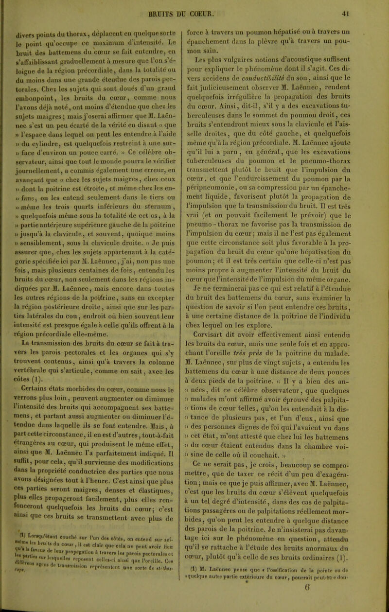 divers points du thorax, déplacent en quoique sorte le point qu'occupe ce nuiximuni d'intensité. Le bruit des batteniens du cœur se fait entendre, en s'alfaiblissant graduellement à mesure quo l'on s'é- loigne de la région précordiale, dans la totalité ou du moins dans une •'rande étendue des parois pec- torales. Chez les sujets qui sont doués d'uu grand embonpoint, les bruits du cœur, comme nous l'avons déjà noté, ont moins d'étendue que clica les sujets maigres; mais j'oserai affirmer que M. Laën- nec s'est un peu écarté de la vérité en disant (i que » l'espace dans lequel on peut les entendre h l'aide » du cylindre, est quelquefois restreint à une sm- » face d'environ un pouce carré. » Ce célèbre ob- servateur, ainsi que tout le monde pourra le vérifier journellement, a commis également une erreur, en avançant que « chez les sujets maigres, chez ceux i> dont la poitrine est étroite, et même chez les en- » fans, on les entend seulement dans le tiers ou » même les trois quarts inférieurs du sternum , » quelquefois même sous la totalité de cet os, à la 11 partie antérjeure supérieure gauche de la poitrine «jusqu'à la clavicule, et souvent, quoique moins Il sensiblement, sous la clavicule droite. » Je puis assurer que, chez les sujets appartenant à la caté- gorie spécifiée ici par 31. Laënnec, j'ai, non pas une fois, mais plusieurs centaines de fois , entendu les bruits du cœur, non seulement dans les régions in- diquées par M. Laënnec, mais encore dans toutes les autres régions de la poitrine, sans en excepter la région postérieure droite, ainsi que sur les par- ties latérales du cou, endroit où bien souvent leur intensité est presque égale à celle qu'ils offrent à la région précordiale elle-même. La transmission des bruits du cœur se fait à tra- vers les parois pectorales et les organes qui s'y trouvent contenus, ainsi qu'à travers la colonne vertébrale qui s'articule, comme on sait, avec les côtes (1). Certains états morbides du cœur, comme nous le verrons plus loin, peuvent augmenter ou diminuer l'intensité des bruits qui accompagnent ses batte- mens, et partant aussi augmenter on diminuer l'é- tendue dans laquelle ils se font entendre. Mais, à part cette circonstance, il en est d'autres, tout-à-fait étrangères au cœur, qui produisent le même effet, ainsi que M. Laënnec Fa parfaitement indiqué. Il suffit, pour cela, qu'il survienne des modifications dans la propriété conductrice des parties que nous avons désignées tout à l'heure. C'est ainsi que plus ces parties seront maigres, denses et élastiques, plus elles propagtTont facilement, plus elles ren- fonceront quelquefois les bruits du cœur; c'est ainsi que ces bruits se transmettent avec plus de # Jl) Lor.qu'él»nt couché .ur l'un de. cêlé., on entend ,ur ,oî- «m. le, i. d„ ^^^^ _^^1^ ^^^^ ^^^.^ ^.^^ I». Mrt- 1 P'-''P8»lion à trater. le. pnroi, pecloialc, et Hiffr','' 7'' 'l»''ille- Ce. ,„„ ''■»»'!»»î''n rprré.eMlent ono lorte de ,l.^lkoi- force à travers un poumon hépatisé ou à travers un épanohement dans la plèvre qu'à travers un pou- mon sain. Les plus vulgaires notions d'acoustique suffisent pour expliquer le phénomène dont il s'agit. Ces di- vers accidens de conductibilité du son, ainsi que le fait judicieusement observer M. Laënnec, rendent quelquefois irrégulière la propagation des bruits du cœur. Ainsi, dit-il, s'il y a des excavations tu- berculeuses dans le sommet du poumon droit, ces bruits s'entendront mieux sous la clavicule et l'ais- selle droites, que du côté gaucbe, et quelquefois même qu'à la région précordiale. M. Laënnec ajoute qu'il lui a paru , en général, quo les excavations tuberculeuses du poumon et le pneumo-thorax transmettent plutôt le bruit que l'impulsion du cœur, et que l'endurcissement du poumon par la péripneumonie, ou sa compression par un épanche- meht liquide, favorisent plutôt la propagation de l'impulsion que la transmission du bruit. Il est très vrai (et on pouvait facilement le prévoir) que le pneumo - thorax ne favorise pas la transmission de l'impulsion du cœur; mais il ne l'est pas également que cette circonstance soit plus favorable à la pro- pagation du bruit du cœur qu'une bépatisalion du poumon; et il est très certain que celle-ci n'est pas moins propre à augmenter l'intensité du bruit du cœur que l'intensité de l'impulsion du même organe. Je ne terminerai pas ce qui est relatif à l'étendue du bruit des battemens du cœur, sans examiner la question de savoir si l'on peut entendre ces bruits, à une certaine distance de la poitrine de l'individu chez lequel on les explore. Corvisart dit avoir effectivement ainsi entendu les bruits du cœur, mais une seule fois et en appro- chant l'oreille très près de la poitrine du malade. M. Laënnec, sur plus de vingt sujets, a entendu les battemens du cœur à une distance de deux pouces à deux pieds de la poitrine. « Il y a bien des an- )) nées, dit ce célèbre observateur, que quelques » malades m'ont affirmé avoir éprouvé des palpita- » tiens de cœur telles, qu'on les entendait à la dis- » tance de plusieurs pas, et l'un d'eux, ainsi que » des personnes dignes de foi qui l'avaient vu dans » cet état, m'ont attesté que chez lui les battemens » du cœur étaient entendus dans la chambre voi- » sine de celle où il couchait. » Ce ne serait pas, je crois, beaucoup se compro- mettre, que de taxer ce récit d'un peu d'exagéra- tion; mais ce que je puis affirmer, avec M. Laënnec, c'est que les bruits du cœur s'élèvent quelquefois à un tel degré d'intensité, dans des cas de palpita- tions passagères ou de palpitations réellement mor- bides , qu'on peut les entendre à quelque distance des parois de la poitrine. Je n'insisterai pas davan- tage ici sur le phénomène en question, attendu qu'il se rattache à l'étude des bruits anormaux du cœur, plutôt qu'à celle de ses bruits ordinaires (1). (1) M. I.oënnoc pense que i l'oMinciition de la pointe onde • quclc|ue nulrr partie extérieure du cœur, pourrait pcul-ftti c don- ()