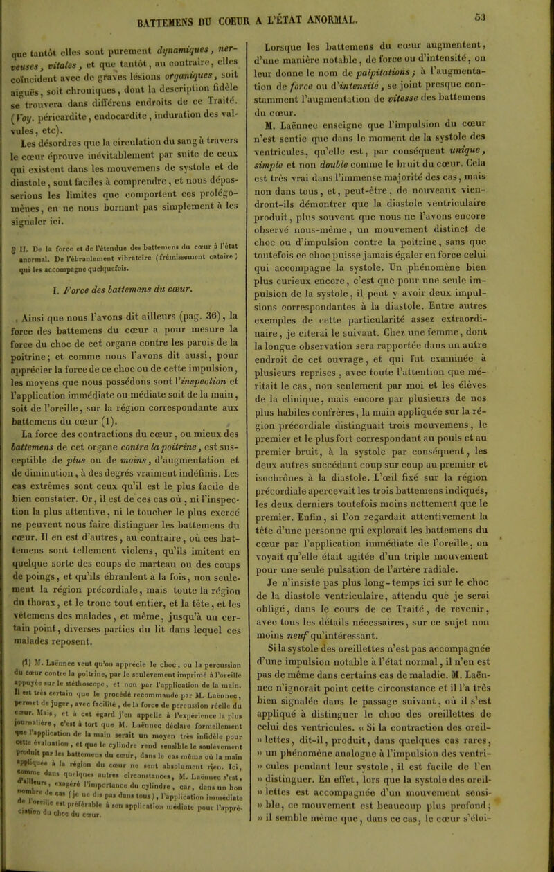 que tantôt elles sont purement dynamiques, ner- veuses, vitales, et que tantôt, au contraire, elles coïneident avec de graves lésions organiques, soit aiguës, soit chroniques, dont la description fidèle se trouvera dans différeus endroits de ce Traité. {Voy. péricardite, endocardite, induration des val- Tules, etc). les désordres que la circulation du sang à travers le cœur éprouve inévitablement par suite de ceux qui existent dans les mouvemens de systole et de diastole, sont faciles à comprendre, et nous dépas- serions les limites que comportent ces prolégo- mènes, en ne nous bornant pas simplement à les signaler ici. 2 II. De la force et de rétenclue des batlcmens du cœur à l'étal «normal. De l'ébranlement yibratoire (frémissement cataire ) qui les accompagne quelquefois. I. Force des latiemens du cœur. , Ainsi que nous l'avons dit ailleurs (pag. 36), la force des battemens du cœur a pour mesure la force du choc de cet organe contre les parois de la poitrine; et comme nous l'avons dit aussi, pour apprécier la force de ce choc ou de cette impulsion, les moyens que nous possédons sont ^inspection et l'application immédiate ou médiate soit de la main, soit de l'oreille, sur la région correspondante aux battemens du cœur (1). La force des contractions du cœur, ou mieux des battemens de cet organe contre la poitrine, est sus- ceptible de plus ou de moins, d'augmentation et de diminution, à des degrés vraiment indéfinis. Les cas extrêmes sont ceux qu'il est le plus facile de Lien constater. Or, il est de ces cas où , ni Tinspec- tion la plus attentive, ni le toucher le plus exercé ne peuvent nous faire distinguer les battemens du cœur. Il en est d'autres, au contraire, où ces bat- temens sont tellement violens, qu'ils imitent en quelque sorte des coups de marteau ou des coups de poings, et qu'ils ébranlent à la fois, non seule- ment la région précordiale, mais toute la région du thorax, et le troue tout entier, et la tête, et les vétemens des malades, et même, jusqu'à un cer- tain point, diverses parties du lit dans lequel ces malades reposent. (1) M. Lacnncc Tcut qu'on apprécie le choc, ou la percussion du cœur contre la poitrine, par le soulcyenient imprimé à l'oreille appuyée sur le stéthoscope, et non par l'application de la main. Il est très certain que le procédé recommando par M. Laënnec, permet de juger, aycc facilité , delà force de percussion réelle du cœur. Mais, et à cet égard j'en appelle à l'cupéricnce la plus journalière, c'est à tort que M. Laiiniicc déclare formellement qoe l'application de la main serait un moyen très inlidclo pour cette évaluation , et que le cylindre rend sensible le soulèvement produit par les baUcmcn» du cœur, dans le cas même où la main appliquée à la région du cœur ne sent absolument r^en. Ici, comm„ dan, qu.Iques autres circonstances, M. Laënnec s'est, l^ailleur. „,géré l'in.portance du cylindre, car, dans un bon ombre de cas (je ne dis pas dans tous ), rap,>licatinn immédiate ri.. !. V'''^*''''' ^ Pr'i'-ntîo.. médiate pour l'nppré- culion du choc du cœur. ' Lorsque les battemens du cœur augmentent, d'une manière notable , de force ou d'intensité, on leur donne le nom de palpitations ; à Taugmenta- tion de force ou d'intensité, se joint presque con- stamment l'augmentation de vitesse des battemens du cœur. M. Laënnec enseigne que l'impulsion du cœur n'est sentie que dans le moment de la systole des ventricules, qu'elle est, par conséquent unique, simple et non double comme le bruit du cœur. Cela est très vrai dans l'immense majorité des cas, mais non dans tous, et, peut-être, de nouveaux vien- dront-ils démontrer que la diastole ventriculaire produit, plus souvent que nous ne l'avons encore observé nous-mêrae, un mouvement distinct de choc ou d'impulsion contre la poitrine, sans que toutefois ce choc puisse jamais égaler en force celui qui accompagne la systole. TJir phénomène bien plus curieux encore, c'est que pour une seule im- pulsion de la systole, il peut y avoir deux impul- sions correspondantes à la diastole. Entre autres exemples de cette particularité assez extraordi- naire , je citerai le suivant. Chez une femme, dont la longue observation sera rapportée dans un autre endroit de cet ouvrage, et qui fut examinée à plusieurs reprises , avec toute l'attention que mé- ritait le cas, non seulement par moi et les élèves de la clinique, mais encore par plusieurs de nos plus habiles confrères, la main appliquée sur la ré- gion précordiale distinguait trois mouvemens, le premier et le plus fort correspondant au pouls et au premier bruit, à la systole par conséquent, les deux autres succédant coup sur coup au premier et isochrones à la diastole. L'œil fixé sur la région précordiale apercevait les trois battemens indiqués, les deux derniers toutefois moins nettement que le premier. Enfin, si l'on regardait attentivement la tête d'une personne qui explorait les battemens du cœur par Tapplication immédiate de l'oreille, on voyait qu'elle était agitée d'un triple mouvement pour une seule pulsation de l'artère radiale. Je n'insiste pas plus long-temps ici sur le choc de la diastole ventriculaire, attendu que je serai obligé, dans le cours de ce Traité, de revenir, avec tous les détails nécessaires, sur ce sujet non moins neuf qu'intéressant. Si la systole des oreillettes n'est pas a,ccompagnée d'une impulsion notable à l'état normal, il n'en est pas de même dans certains cas de maladie. M. Laën- nec n'ignorait point cette circonstance et il l'a très bien signalée dans le passage suivant, où il s'est appliqué à distinguer le choc des oreillettes de celui des ventricules, d Si la contractioir des oreil- » lettes, dit-il, produit, dans quelques cas rares, » un phénomène analogue à l'impulsion des vcntri- » cules pendant leur systole, il est facile do l'en )) distinguer. En effet, lors qtie la systole des oreil- 1) lettes est accompagnée d'un mouvement sensi- )) ble, ce mouvement est beaucoup plus profond; )i il semble même que, dans ce cas, le cœur s'éloi-