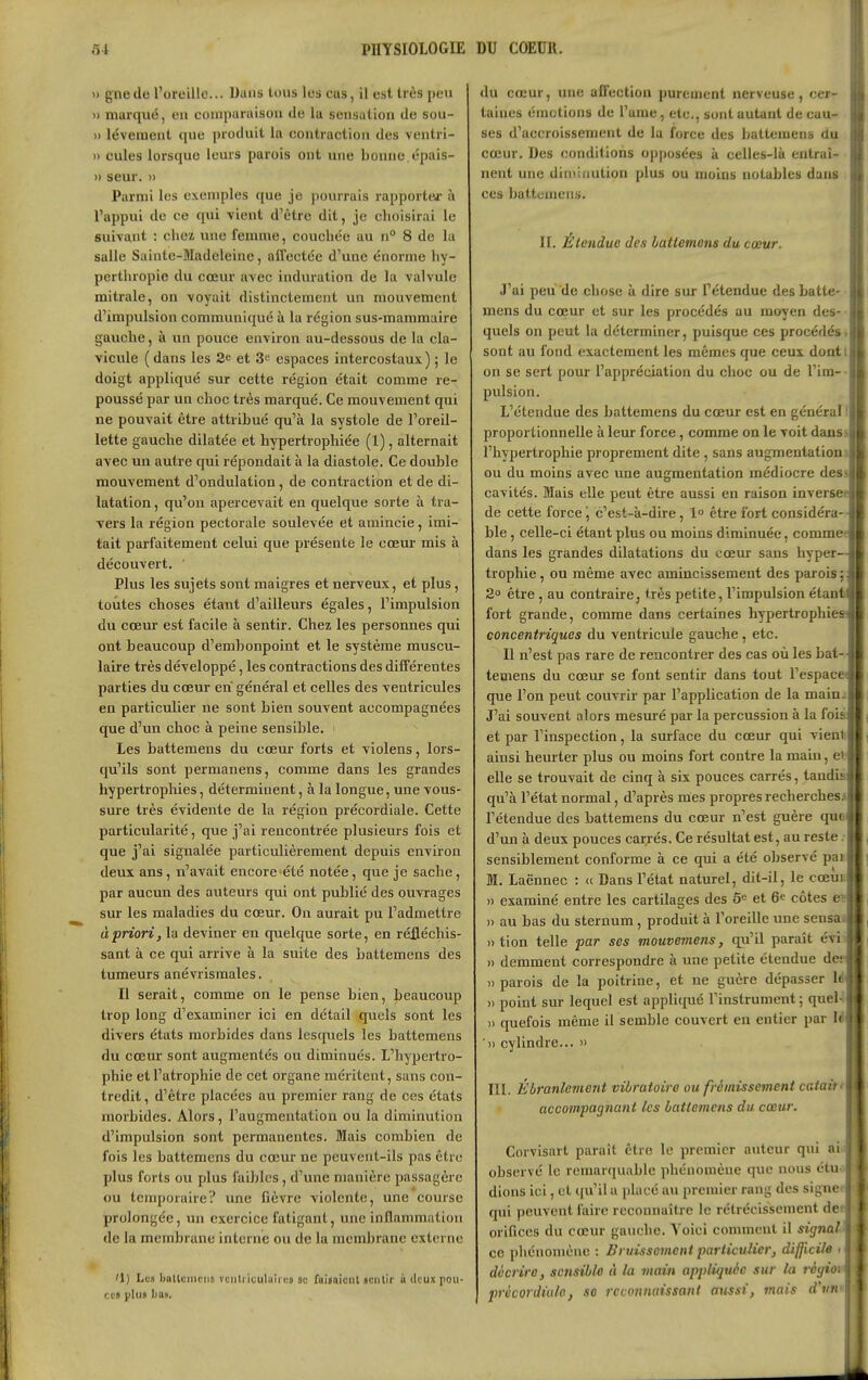 PHYSIOLOGIE DU COEUR. Il gnede l'oreille... Dans tous les eus, il est très peu » marqué, eu comparaisou de la sensation de sou- 1) lévement que produit la contraction des ventri- » cules lorsque leurs parois ont une bonne.tîpais- » seur. » Parmi les exemples que je pourrais rapporter à l'appui de ce qui -vient d'être dit, je choisirai le suivant : chez une femme, couchée au n° 8 de la salle Sainte-Madeleine, affectée d'une énorme hy- pcrthropie du cœur avec induration de la valvule mitrale, on voyait distinctement un mouvement d'impulsion communiqué à la région sus-mammaire gauche, à un pouce environ au-dessous de la cla- vicule (dans les 2e et 3 espaces intercostaux); le doigt appliqué sur cette région était comme re- poussé par un choc très marqué. Ce mouvement qui ne pouvait être attribué qu'à la systole de l'oreil- lette gauche dilatée et hypertrophiée (1), alternait avec un autre qui répondait à la diastole. Ce double mouvement d'ondulation, de contraction et de di- latation , qu'on apercevait en quelque sorte à tra- vers la région pectorale soulevée et amincie, imi- tait parfaitement celui que présente le cœur mis à découvert. ' Plus les sujets sont maigres et nerveux, et plus, toutes choses étant d'ailleurs égales, l'impulsion du cœur est facile à sentir. Chez les personnes qui ont beaucoup d'embonpoint et le système muscu- laire très développé, les contractions des différentes parties du cœur en général et celles des ventricules en particulier ne sont bien souvent accompagnées que d'un choc à peine sensible. ' Les battemens du cœur forts et violens, lors- qu'ils sont permanens, comme dans les grandes hypertrophies, déterminent, à la longue, une vous- sure très évidente de la région précordiale. Cette particularité, que j'ai rencontrée plusieurs fois et que j'ai signalée particulièrement depuis environ deux ans, n'avait encore été notée, que je sache , par aucun des auteurs qui ont publié des ouvrages sur les maladies du cœur. On aurait pu l'admettre à priori, la deviner en quelque sorte, en réfléchis- sant à ce qui arrive à la suite des battemens des tumeurs anévrismales. Il serait, comme on le pense bien, beaucoup trop long d'examiner ici en détail quels sont les divers états morbides dans lesquels les battemens du cœur sont augmentés ou diminués. L'hypertro- phie et l'atrophie de cet organe méritent, sans con- tredit , d'être placées au premier rang de ces états morbides. Alors, l'augmentation ou la diminution d'impulsion sont permanentes. Mais combien de fois les battemens du cœur ne peuvent-ils pas être plus forts ou plus faibles, d'une manière passagère ou temporaire? une fièvre violente, une course prolongée, un exercice fatigant, une inflammation de la membrane interne ou de la membrane externe '1) Le» ballciiiriis vcnlriculaiii.-s 8c fuisaiciU «cnlir à deux rou- cca plut ha». du cœur, une affection purement nerveuse, cer- taines émotions de l'ame, etc., sont autant de cau- ses d'accroissement de la force des battemens du cœur. Des conditions opposées à celles-là entraî- nent une diiiiifiution plus ou moins notables dans ces battemens. II. Étendue des battemens du cœur. J'ai peu de chose à dire sur l'étendue des batte- mens du cœur et sur les procédés au moyen des- quels on peut la déterminer, puisque ces procédés, sont au fond exactement les mêmes que ceux doatt on se sert pour l'appréciation du choc ou de l'im- • pulsion. L'étendue des battemens du cœur est en général I proportionnelle à leur force, comme on le voit danss l'hypertrophie proprement dite, sans augmentation j ou du moins avec une augmentation médiocre dess cavités. Mais elle peut être aussi en raison inverset de cette force j c'est-à-dire, 1 être fort considéra-- ble, celle-ci étant plus ou moins diminuée, commee dans les grandes dilatations du cœur sans hyper- trophie , ou même avec amincissement des parois ; 2° être , au contraire, très petite, l'impulsion étanti fort grande, comme dans certaines hypertrophie» concentriques du ventricule gauche, etc. Il n'est pas rare de rencontrer des cas où les bat-, temens du cœur se font sentir dans tout l'espacet que l'on peut couvrir par l'application de la mainj J'ai souvent alors mesuré par la percussion à la fois et par l'inspection, la surface du cœur qui vienli ainsi heurter plus ou moins fort contre la main, et- elle se trouvait de cinq à six pouces carrés, tandis qu'à l'état normal, d'après mes propres recherches* l'étendue des battemens du cœur n'est guère que d'un à deux pouces carrés. Ce résultat est, au reste sensiblement conforme à ce qui a été observé par M. Laënnec : (c Dans l'état naturel, dit-il, le cœun 11 examiné entre les cartilages des 5^ et 6^ côtes eï 11 au bas du sternum, produit à l'oreille une sensaa 11 tion telle par ses mouvemens, qu'il paraît évi i » demment correspondre à une petite étendue de. «parois de la poitrine, et ne guère dépasser lëi » point sur lequel est appliqué Tinstrument ; quel-lH II quefois même il semble couvert en entier par l'B, III Ebranlement vibratoire ou frémissement catatn^ Corvisart paraît être le premier auteur qui ainH observé le remarquable phénomène que nous étu- dions ici, et qu'il a placé au premier rang des signe B qui peuvent faire reconnaître le rétrécissement der orifices du cœur gauche. Voici comment il signal- ce i)liénomèiic : Bruissement particulier, difficile) > décrire, sensible ù la main appliquée sur la réyioi précordiulo, se reconnaissant aussi, mais d'un-