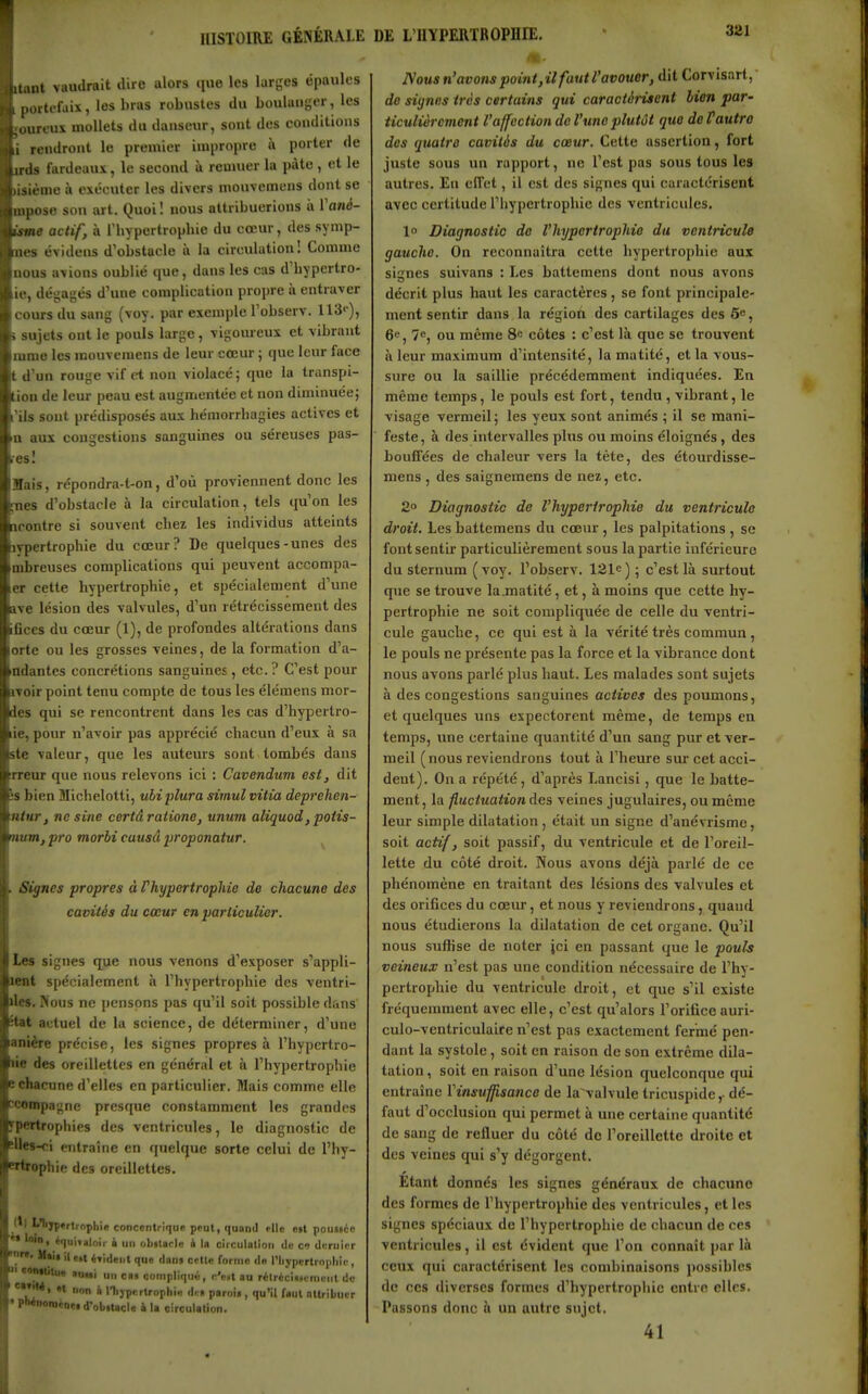 3S1 i uant vaudrait dire alors que les larges épaules h 1 portefaix, les bras robustes du boulanger, les Il ;ourcus mollets du danseur, sont des conditions i^^i rendront le premier impropre à porter de j jrds fardeaux, le second à remuer la pàto , et le i lisième à exécuter les divers mouvemens dont se ] mpose son art. Quoi ! nous attribuerions ix Vanà- %sine actif, à riiypertropliie du cœur, des symp- ^4nes évideus d'obstacle à la circulation I Comme nous avions oublié que, dans les cas d'bypertro- ie, dégagés d'une complication propre à entraver cours du sang (voy. par exemple l'observ. 113<), s sujets ont le pouls large, vigoureux et vibrant mme les mouvemens de leur cœur ; que leur face t d'un rouge vif ci non violacé; que la transpi- tion de leur peau est augmentée et non diminuée; rUs sont prédisposés aux hémorrbagies actives et n aux congestions sanguines ou séreuses pas- si Mais, répondra-t-on, d'où proviennent donc les fnes d'obstacle à la circulation, tels qu'on les acontre si souvent chez les individus atteints ivpertrophie du cœur? De quelques-unes des mbreuses complications qui peuvent accompa- er cette hypertrophie, et spécialement d'une ■ave lésion des valvules, d'un rétrécissement des fices du cœur (1), de profondes altérations dans orte ou les grosses veines, de la formation d'a- ndantes concrétions sanguines, etc. ? C'est pour iToir point tenu compte de tous les élémens mor- des qui se rencontrent dans les cas d'hypertro- ie, pour n'avoir pas apprécié chacun d'eux à sa ite valeur, que les auteurs sont tombés dans rreur que nous relevons ici : Cavendum est, dit s bien Michelotti, uliplura simulvitia deprehen- ntur, ne sine certâratione, unmn aliquod, poiis- num, pro morbi cuusâ proponatur. Signes propres à Phypertrophie de chacune des cavités du cœur en particulier. les signes que nous venons d'exposer s'appli- lent spécialement à l'hypertrophie des ventri- \e». Nous ne pensons pas qu'il soit possible dans ïtat actuel de la science, de déterminer, d'une anière précise, les signes propres à l'hypertro- lie des oreillettes en général et à l'hypertrophie chacune d'elles en particulier. Mais comme elle ccompagne presque constamment les grandes fpertrophies des ventricules le diagnostic de Ues^i entraîne en quelque sorte celui de l'hy- Brtrophie des oreillettes. ' ' '•''•ÏP'rtrophie concentrique peut, quand elle eit pouHéc -» loilli équituloir à un obitaele i la circulation de o dcruior ^* «»t é'ideiil que dans celle forme dn l'Iiypcrlropliic, ' auui un cas compliqué, e'e»l au ritréclMi-niLMit de e»TiM, ,t non i rhjpcrtrophie H. s parois , qu'il faut nttribucr • pWnoiDénes d'olilacle i la circulation. IVous n'avons point,il faut l'avouer, dit Corvisart,- de siynes très certains qui caractérisent lien par- ticulièrement l'affection do l'une plutôt que de Vautre des quatre cavités du cœur. Cette assertion, fort juste sous un rapport, ne l'est pas sous tous les autres. En effet, il est des signes qui caractérisent avec certitude l'hypertrophie des ventricules. 1° Diagnostic de l'hypertrophie du ventricule gauche. On reconnaîtra cette hypertrophie aux signes suivans : Les battemens dont nous avons décrit plus hatit les caractères , se font principale- ment sentir dans la régioti des cartilages des 5e, 6«, 7e, ou même 8e côtes : c'est là que se trouvent à leur maximum d'intensité, la matité, et la vous- sure ou la saillie précédemment indiquées. En même temps, le pouls est fort, tendu , vibrant, le visage vermeil; les yeux sont animés ; il se mani- feste , à des intervalles plus ou moins éloignés, des bouffées de chaleur vers la tête, des étourdisse- mens, des saignemens de nez, etc. 2° Diagnostic de l'hypertrophie du ventricule droit. Les battemens du cœur, les palpitations , se font sentir particulièrement sous la partie inférieure du sternum (voy. l'observ. 121e) ; c'est là surtout qtie se trouve la.matité, et, à moins que cette hy- pertrophie ne soit compliquée de celle du ventri- cule gauche, ce qui est à la vérité très commun , le pouls ne présente pas la force et la vibrance dont nous avons parlé plus haut. Les malades sont sujets à des congestions sanguines actives des poumons, et quelques uns expectorent même, de temps en temps, une certaine quantité d'un sang pur et ver- meil (nous reviendrons tout à l'heure sur cet acci- dent). On a répété, d'après Lancisi, que le batte- ment, la fluctuation des veines jugulaires, ou même leur simple dilatation, était un signe d'anévrisme, soit actif, soit passif, du ventricule et de l'oreil- lette du côté droit. Nous avons déjà parlé de ce phénomène en traitant des lésions des valvules et des orifices du cœur, et nous y reviendrons, quand nous étudierons la dilatation de cet organe. Qu'il nous suffise de noter ici en passant que le pouls veineux n'est pas une condition nécessaire de l'hy- pertrophie du ventricule droit, et que s'il existe fréquemment avec elle, c'est qu'alors l'orifice auri- culo-ventriculaire n'est pas exactement fermé pen- dant la systole, soit en raison de son extrême dila- tation , soit en raison d'une lésion quelconque qui entraîne Yinsuffisance de la valvule tricuspide,- dé- faut d'occlusion qui permet à une certaine quantité de sang de refluer du côté de l'oreillette droite et des veines qui s'y dégorgent. Étant donnés les signes généraux de chacune des formes de l'hypertrophie des ventricules, et les signes spéciaux de l'hypertrophie de chacun de ces ventricules, il est évident que l'on connaît par là ceux qui caractérisent les combinaisons possibles de ces diverses formes d'hypertrophie entre elles. Passons donc à un autre sujet. 41