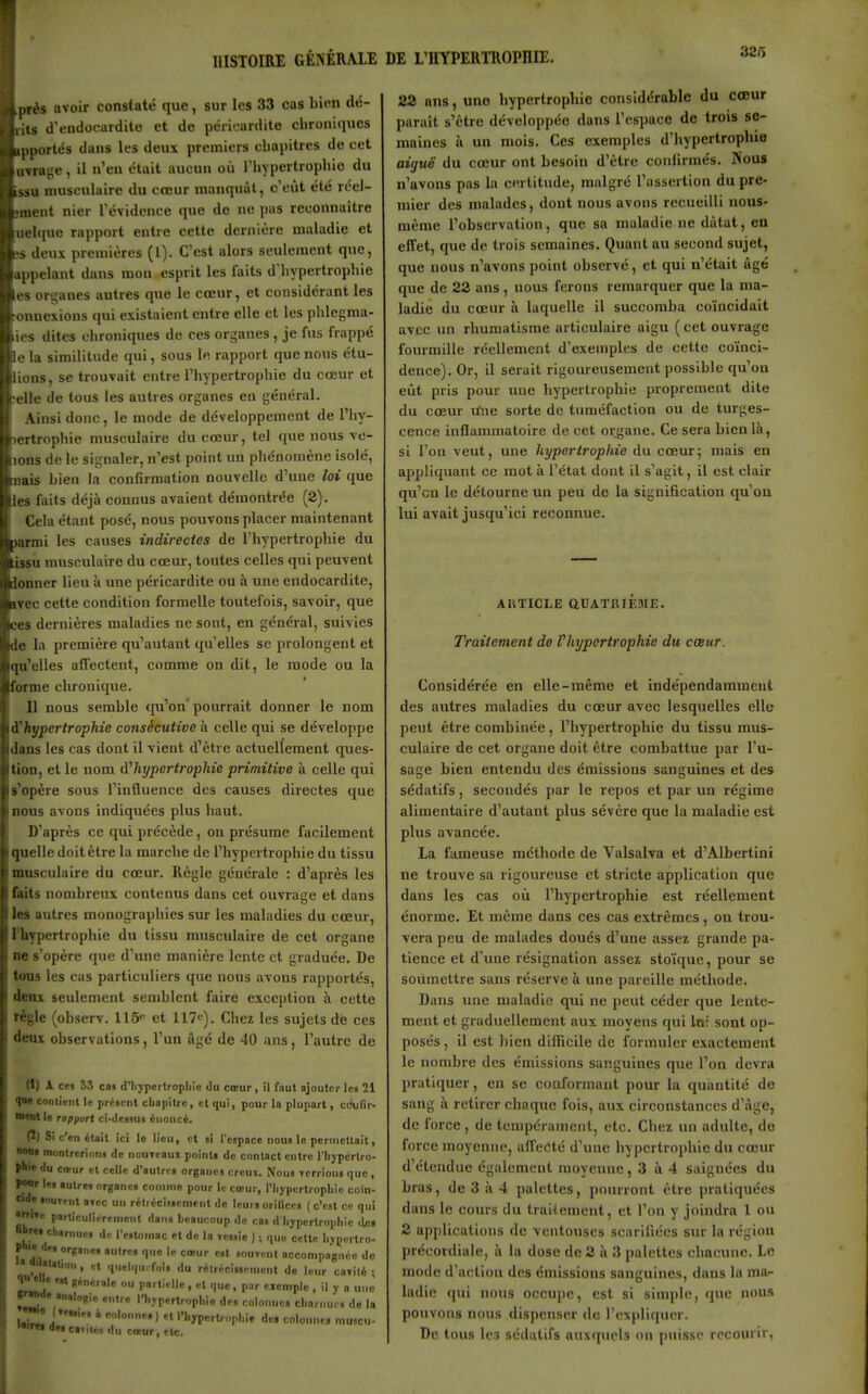 326 près avoir constaté que, sur les 33 cas bien dé- vits d'endocardite et de péricardite chroniques pportés dans les deux premiers cliapitres de cet uvrage, il n'en était aucun où l'hypertrophie du issu musculaire du cœur manquât, c'eût été reei- ment nier l'évidence que do ne pas reconnaître uehiue rapport entre cette dernière maladie et s deux premières (l). C'est alors seulement que, appelant dans mon esprit les faits d'hypertrophie es organes autres que le cœur, et considérant les onnexions qui existaient entre elle et les phlcgraa- ies dites chroniques de ces organes , je fus frappé le la similitude qui, sous le rapport que nous étu- lions, se trouvait entre l'hypertrophie du cœur et elle de tous les autres organes en général. Ainsi donc, le mode de développement de l'hy- lertrophie musculaire du cœur, tel que nous vc- lons de le signaler, n'est point un phénomène isolé, nais Lien la confirmation nouvelle d'une loi que les faits déjà connus avaient démontrée (2). Cela étant posé, nous pouvons placer maintenant Mffmi les causes indirectes de l'hypertrophie du issii musculaire du cœur, toutes celles qui peuvent lonner lieu à une péricardite ou à une endocardite, Tec cette condition formelle toutefois, savoir, que ces dernières maladies ne sont, en général, suivies de la première qu'autant qu elles se prolongent et qu'elles affectent, comme on dit, le mode ou la forme chronique. n nous semble cju'on'pourrait donner le nom à^hypertrophie consécutive à celle qui se développe dans les cas dont il vient d'être actuellement ques- tion, et le nom hypertrophie primitive à celle qui s'opère sous l'influence des causes directes que nous avons indiquées plus haut. D'après ce qui précède, on présume facilement quelle doit être la marche de l'hypertrophie du tissu musculaire du cœur. Règle générale : d'après les faits nombreux contenus dans cet ouvrage et dans les autres monographies sur les maladies du cœur, l'hypertrophie du tissu musculaire de cet organe ne s'opère que d'une manière lente et graduée. De tous les cas particuliers que nous avons rapportés, deux seulement semblent faire exception à cette règle (observ. 115'- et 117*). Chez les sujets de ces deux observations, l'un âgé de 40 ans, l'autre de (1) A cei S.î cas d'iiyperlroplilc do cœur , il faut ajouter les 21 <|M contient le pr/;«ciit cliopitrc, et qui, pour la plupart, cdufir- ■•nt le rapport ci-dessus énoncé. (2) Si c'en éuit ici le lieu, cl ai l'espace nous lo permettait, »«o» montrerions de nouTeaux pointt de contact entre l'Iiypcrtro- pbi» du cœur et celle d'autres organes creux. Nous verrions que , POOr les autres organes comme pour lu cœur, l'Iiyperlrophie coïn- cide souient avec un réIrcciMcnient de leurs orillces ( c'est ce qui •nn» particulièrement datis beaucoup de cas d lijpcrtroplile de» nbr«i charnues d.: l'estomac et de la vessie ) ; que celte lijpertro- f, di'' '1 «•■'l accompagnée do * atauon, et quelque fois du rélrécissenuM.t do leur cavité ; Ml générale ou parlMlle , et que, par eiemplc , il y a une ^«l» analoul,, entre ri.yperlropl.io des colonnes cliarnucs de la i' * )  l'I-m'lt-'-p'''» dcf colonne, mu.cu- >«rt» dea cavité, du cœur, etc. 23 ans, une hypertrophie considérable du cœur paraît s'être développée dans l'espace de trois se- maines Il un mois. Ces exemples d'iiypertrophie aiguë du cœur ont besoin d'être confirmés. Nous n'avons pas la certitude, malgré l'assertion du pre- mier des malades, dont nous avons recueilli nous- mème l'observation, que sa maladie ne dâtat, en effet, que de trois semaines. Quant au second sujet, que nous n'avons point observé, et qui n'était âgé que de 22 ans, nous ferons remarquer que la ma- ladie du cœur à laquelle il succomba coïncidait avec un rhumatisme articulaire aigu ( cet ouvrage fourmille réellement d'exemples de cette coïnci- dence). Or, il serait rigoureusement possible qu'où eût pris pour une hypertrophie proprement dite du cœur ifne sorte de tuméfaction ou de turges- cence inflammatoire de cet organe. Ce sera bien là, si l'on veut, une hypertrophie du cœur; mais en appliquant ce mot à l'état dont il s'agit, il est clair qu'en le détourne un peu de la signification qu'où lui avait jusqu'ici reconnue. AUTICLE QCATIUEMJE. Traitement de Vhypertrophic du cœur. Considérée en elle-même et indépendamment des autres maladies du cœur avec lesquelles elle peut être combinée, l'hypertrophie du tissu mus- culaire de cet organe doit être combattue par l'u- sage bien entendu des émissions sanguines et des sédatifs, secondés par le repos et par un régime alimentaire d'autant plus sévère que la maladie est plus avancée. La fameuse méthode de Valsalva et d'Albertini ne trouve sa rigoureuse et stricte application que dans les cas où l'hypertrophie est réellement énorme. Et même dans ces cas extrêmes, on trou- vera peu de malades doués d'une assez grande pa- tience et d'une résignation assez stoïque, pour se soumettre sans réserve à une pareille méthode. Dans une maladie qui ne peut céder que lente- ment et graduellement aux moyens qui lo; sont op- posés, il est ])ien difficile de formuler exactement le nombre des émissions sanguines que l'on devra pratiquer, en se conformant pour la quantité de sang à retirer chaque fois, aux circonstances d'âge, de force, de tempérament, etc. Chez un adulte, do force moyenne, affecté d'une hypertrophie du cœur d'étendue également moyenne, 3 à 4 saignées du bras, de 3 à 4 palettes, pourront être pratiquées dans le cours du traitement, et l'on y joindra 1 ou 2 ap[)ltcatioiis de ventouses scarifiées sur la région précordiale, à la dose de 2 à 3 palettes chacune. Lo mode d'action des émissions sanguines, dans la ma- ladie qui nous occupe, est si simple, que nous pouvons nous dispenser de l'expliquer. De tous les sédatifs auxquels on puisse recourir,